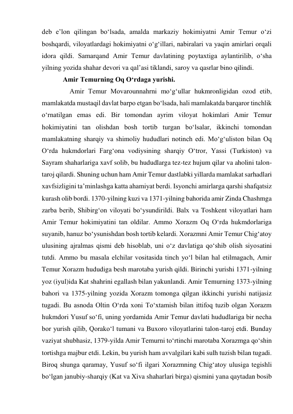 deb eʼlon qilingan boʻlsada, amalda markaziy hokimiyatni Amir Temur oʻzi 
boshqardi, viloyatlardagi hokimiyatni oʻgʻillari, nabiralari va yaqin amirlari orqali 
idora qildi. Samarqand Amir Temur davlatining poytaxtiga aylantirilib, oʻsha 
yilning yozida shahar devori va qalʼasi tiklandi, saroy va qasrlar bino qilindi.  
Amir Temurning Oq O‘rdaga yurishi. 
    Amir Temur Movarounnahrni moʻgʻullar hukmronligidan ozod etib, 
mamlakatda mustaqil davlat barpo etgan boʻlsada, hali mamlakatda barqaror tinchlik 
oʻrnatilgan emas edi. Bir tomondan ayrim viloyat hokimlari Amir Temur 
hokimiyatini tan olishdan bosh tortib turgan boʻlsalar, ikkinchi tomondan 
mamlakatning sharqiy va shimoliy hududlari notinch edi. Moʻgʻuliston bilan Oq 
Oʻrda hukmdorlari Fargʻona vodiysining sharqiy Oʻtror, Yassi (Turkiston) va 
Sayram shaharlariga xavf solib, bu hududlarga tez-tez hujum qilar va aholini talon-
taroj qilardi. Shuning uchun ham Amir Temur dastlabki yillarda mamlakat sarhadlari 
xavfsizligini taʼminlashga katta ahamiyat berdi. Isyonchi amirlarga qarshi shafqatsiz 
kurash olib bordi. 1370-yilning kuzi va 1371-yilning bahorida amir Zinda Chashmga 
zarba berib, Shibirgʻon viloyati boʻysundirildi. Balx va Toshkent viloyatlari ham 
Amir Temur hokimiyatini tan oldilar. Ammo Xorazm Oq Oʻrda hukmdorlariga 
suyanib, hanuz boʻysunishdan bosh tortib kelardi. Xorazmni Amir Temur Chigʻatoy 
ulusining ajralmas qismi deb hisoblab, uni oʻz davlatiga qoʻshib olish siyosatini 
tutdi. Ammo bu masala elchilar vositasida tinch yoʻl bilan hal etilmagach, Amir 
Temur Xorazm hududiga besh marotaba yurish qildi. Birinchi yurishi 1371-yilning 
yoz (iyul)ida Kat shahrini egallash bilan yakunlandi. Amir Temurning 1373-yilning 
bahori va 1375-yilning yozida Xorazm tomonga qilgan ikkinchi yurishi natijasiz 
tugadi. Bu asnoda Oltin Oʻrda xoni Toʻxtamish bilan ittifoq tuzib olgan Xorazm 
hukmdori Yusuf soʻfi, uning yordamida Amir Temur davlati hududlariga bir necha 
bor yurish qilib, Qorakoʻl tumani va Buxoro viloyatlarini talon-taroj etdi. Bunday 
vaziyat shubhasiz, 1379-yilda Amir Temurni toʻrtinchi marotaba Xorazmga qoʻshin 
tortishga majbur etdi. Lekin, bu yurish ham avvalgilari kabi sulh tuzish bilan tugadi. 
Biroq shunga qaramay, Yusuf soʻfi ilgari Xorazmning Chigʻatoy ulusiga tegishli 
boʻlgan janubiy-sharqiy (Kat va Xiva shaharlari birga) qismini yana qaytadan bosib 
