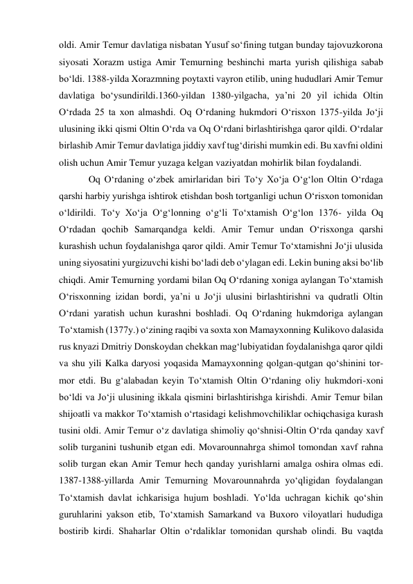 oldi. Amir Temur davlatiga nisbatan Yusuf soʻfining tutgan bunday tajovuzkorona 
siyosati Xorazm ustiga Amir Temurning beshinchi marta yurish qilishiga sabab 
boʻldi. 1388-yilda Xorazmning poytaxti vayron etilib, uning hududlari Amir Temur 
davlatiga boʻysundirildi.1360-yildan 1380-yilgacha, ya’ni 20 yil ichida Oltin 
O‘rdada 25 ta xon almashdi. Oq O‘rdaning hukmdori O‘risxon 1375-yilda Jo‘ji 
ulusining ikki qismi Oltin O‘rda va Oq O‘rdani birlashtirishga qaror qildi. O‘rdalar 
birlashib Amir Temur davlatiga jiddiy xavf tug‘dirishi mumkin edi. Bu xavfni oldini 
olish uchun Amir Temur yuzaga kelgan vaziyatdan mohirlik bilan foydalandi.  
Oq O‘rdaning o‘zbek amirlaridan biri To‘y Xo‘ja O‘g‘lon Oltin O‘rdaga 
qarshi harbiy yurishga ishtirok etishdan bosh tortganligi uchun O‘risxon tomonidan 
o‘ldirildi. To‘y Xo‘ja O‘g‘lonning o‘g‘li To‘xtamish O‘g‘lon 1376- yilda Oq 
O‘rdadan qochib Samarqandga keldi. Amir Temur undan O‘risxonga qarshi 
kurashish uchun foydalanishga qaror qildi. Amir Temur To‘xtamishni Jo‘ji ulusida 
uning siyosatini yurgizuvchi kishi bo‘ladi deb o‘ylagan edi. Lekin buning aksi bo‘lib 
chiqdi. Amir Temurning yordami bilan Oq O‘rdaning xoniga aylangan To‘xtamish 
O‘risxonning izidan bordi, ya’ni u Jo‘ji ulusini birlashtirishni va qudratli Oltin 
O‘rdani yaratish uchun kurashni boshladi. Oq O‘rdaning hukmdoriga aylangan 
To‘xtamish (1377y.) o‘zining raqibi va soxta xon Mamayxonning Kulikovo dalasida 
rus knyazi Dmitriy Donskoydan chekkan mag‘lubiyatidan foydalanishga qaror qildi 
va shu yili Kalka daryosi yoqasida Mamayxonning qolgan-qutgan qo‘shinini tor-
mor etdi. Bu g‘alabadan keyin To‘xtamish Oltin O‘rdaning oliy hukmdori-xoni 
bo‘ldi va Jo‘ji ulusining ikkala qismini birlashtirishga kirishdi. Amir Temur bilan 
shijoatli va makkor To‘xtamish o‘rtasidagi kelishmovchiliklar ochiqchasiga kurash 
tusini oldi. Amir Temur o‘z davlatiga shimoliy qo‘shnisi-Oltin O‘rda qanday xavf 
solib turganini tushunib etgan edi. Movarounnahrga shimol tomondan xavf rahna 
solib turgan ekan Amir Temur hech qanday yurishlarni amalga oshira olmas edi. 
1387-1388-yillarda Amir Temurning Movarounnahrda yo‘qligidan foydalangan 
To‘xtamish davlat ichkarisiga hujum boshladi. Yo‘lda uchragan kichik qo‘shin 
guruhlarini yakson etib, To‘xtamish Samarkand va Buxoro viloyatlari hududiga 
bostirib kirdi. Shaharlar Oltin o‘rdaliklar tomonidan qurshab olindi. Bu vaqtda 
