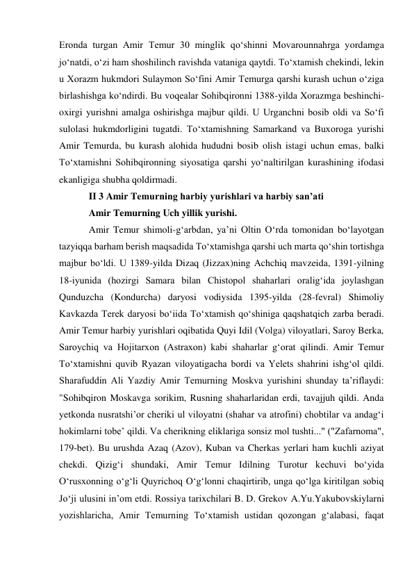 Eronda turgan Amir Temur 30 minglik qo‘shinni Movarounnahrga yordamga 
jo‘natdi, o‘zi ham shoshilinch ravishda vataniga qaytdi. To‘xtamish chekindi, lekin 
u Xorazm hukmdori Sulaymon So‘fini Amir Temurga qarshi kurash uchun o‘ziga 
birlashishga ko‘ndirdi. Bu voqealar Sohibqironni 1388-yilda Xorazmga beshinchi-
oxirgi yurishni amalga oshirishga majbur qildi. U Urganchni bosib oldi va So‘fi 
sulolasi hukmdorligini tugatdi. To‘xtamishning Samarkand va Buxoroga yurishi 
Amir Temurda, bu kurash alohida hududni bosib olish istagi uchun emas, balki 
To‘xtamishni Sohibqironning siyosatiga qarshi yo‘naltirilgan kurashining ifodasi 
ekanligiga shubha qoldirmadi.  
II 3 Amir Temurning harbiy yurishlari va harbiy san’ati 
Amir Temurning Uch yillik yurishi. 
Amir Temur shimoli-gʻarbdan, yaʼni Oltin Oʻrda tomonidan boʻlayotgan 
tazyiqqa barham berish maqsadida Toʻxtamishga qarshi uch marta qoʻshin tortishga 
majbur boʻldi. U 1389-yilda Dizaq (Jizzax)ning Achchiq mavzeida, 1391-yilning 
18-iyunida (hozirgi Samara bilan Chistopol shaharlari oraligʻida joylashgan 
Qunduzcha (Kondurcha) daryosi vodiysida 1395-yilda (28-fevral) Shimoliy 
Kavkazda Terek daryosi boʻiida Toʻxtamish qoʻshiniga qaqshatqich zarba beradi. 
Amir Temur harbiy yurishlari oqibatida Quyi Idil (Volga) viloyatlari, Saroy Berka, 
Saroychiq va Hojitarxon (Astraxon) kabi shaharlar gʻorat qilindi. Amir Temur 
Toʻxtamishni quvib Ryazan viloyatigacha bordi va Yelets shahrini ishgʻol qildi. 
Sharafuddin Ali Yazdiy Amir Temurning Moskva yurishini shunday taʼriflaydi: 
"Sohibqiron Moskavga sorikim, Rusning shaharlaridan erdi, tavajjuh qildi. Anda 
yetkonda nusratshiʼor cheriki ul viloyatni (shahar va atrofini) chobtilar va andagʻi 
hokimlarni tobeʼ qildi. Va cherikning eliklariga sonsiz mol tushti..." ("Zafarnoma", 
179-bet). Bu urushda Azaq (Azov), Kuban va Cherkas yerlari ham kuchli aziyat 
chekdi. Qizigʻi shundaki, Amir Temur Idilning Turotur kechuvi boʻyida 
Oʻrusxonning oʻgʻli Quyrichoq Oʻgʻlonni chaqirtirib, unga qoʻlga kiritilgan sobiq 
Joʻji ulusini inʼom etdi. Rossiya tarixchilari B. D. Grekov A.Yu.Yakubovskiylarni 
yozishlaricha, Amir Temurning Toʻxtamish ustidan qozongan gʻalabasi, faqat 
