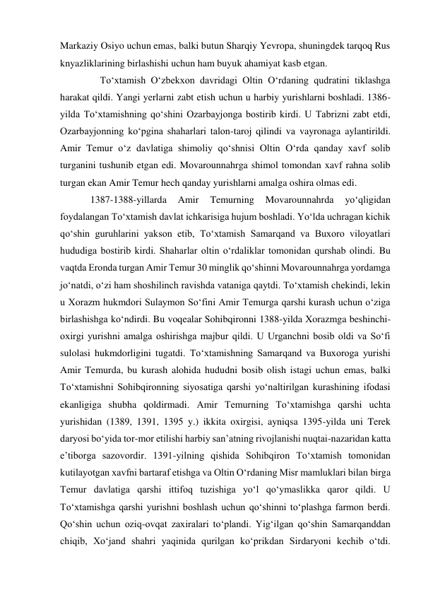 Markaziy Osiyo uchun emas, balki butun Sharqiy Yevropa, shuningdek tarqoq Rus 
knyazliklarining birlashishi uchun ham buyuk ahamiyat kasb etgan.  
    To‘xtamish O‘zbekxon davridagi Oltin O‘rdaning qudratini tiklashga 
harakat qildi. Yangi yerlarni zabt etish uchun u harbiy yurishlarni boshladi. 1386-
yilda To‘xtamishning qo‘shini Ozarbayjonga bostirib kirdi. U Tabrizni zabt etdi, 
Ozarbayjonning ko‘pgina shaharlari talon-taroj qilindi va vayronaga aylantirildi. 
Amir Temur o‘z davlatiga shimoliy qo‘shnisi Oltin O‘rda qanday xavf solib 
turganini tushunib etgan edi. Movarounnahrga shimol tomondan xavf rahna solib 
turgan ekan Amir Temur hech qanday yurishlarni amalga oshira olmas edi.  
1387-1388-yillarda 
Amir 
Temurning 
Movarounnahrda 
yo‘qligidan 
foydalangan To‘xtamish davlat ichkarisiga hujum boshladi. Yo‘lda uchragan kichik 
qo‘shin guruhlarini yakson etib, To‘xtamish Samarqand va Buxoro viloyatlari 
hududiga bostirib kirdi. Shaharlar oltin o‘rdaliklar tomonidan qurshab olindi. Bu 
vaqtda Eronda turgan Amir Temur 30 minglik qo‘shinni Movarounnahrga yordamga 
jo‘natdi, o‘zi ham shoshilinch ravishda vataniga qaytdi. To‘xtamish chekindi, lekin 
u Xorazm hukmdori Sulaymon So‘fini Amir Temurga qarshi kurash uchun o‘ziga 
birlashishga ko‘ndirdi. Bu voqealar Sohibqironni 1388-yilda Xorazmga beshinchi-
oxirgi yurishni amalga oshirishga majbur qildi. U Urganchni bosib oldi va So‘fi 
sulolasi hukmdorligini tugatdi. To‘xtamishning Samarqand va Buxoroga yurishi 
Amir Temurda, bu kurash alohida hududni bosib olish istagi uchun emas, balki 
To‘xtamishni Sohibqironning siyosatiga qarshi yo‘naltirilgan kurashining ifodasi 
ekanligiga shubha qoldirmadi. Amir Temurning To‘xtamishga qarshi uchta 
yurishidan (1389, 1391, 1395 y.) ikkita oxirgisi, ayniqsa 1395-yilda uni Terek 
daryosi bo‘yida tor-mor etilishi harbiy san’atning rivojlanishi nuqtai-nazaridan katta 
e’tiborga sazovordir. 1391-yilning qishida Sohibqiron To‘xtamish tomonidan 
kutilayotgan xavfni bartaraf etishga va Oltin O‘rdaning Misr mamluklari bilan birga 
Temur davlatiga qarshi ittifoq tuzishiga yo‘l qo‘ymaslikka qaror qildi. U 
To‘xtamishga qarshi yurishni boshlash uchun qo‘shinni to‘plashga farmon berdi. 
Qo‘shin uchun oziq-ovqat zaxiralari to‘plandi. Yig‘ilgan qo‘shin Samarqanddan 
chiqib, Xo‘jand shahri yaqinida qurilgan ko‘prikdan Sirdaryoni kechib o‘tdi. 
