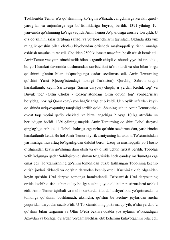 Toshkentda Temur o‘z qo‘shinining ko‘rigini o‘tkazdi. Jangchilarga kerakli qurol-
yarog‘lar va anjomlarga ega bo‘lishliklariga buyruq berildi. 1391-yilning 19-
yanvarida qo‘shinning ko‘rigi vaqtida Amir Temur Jo‘ji ulusiga urush e’lon qildi. U 
o‘z qo‘shinini safar tartibiga safladi va yo‘lboshchilarni tayinladi. Oldinda ikki yuz 
minglik qo‘shin bilan cho‘l-u biyobondan o‘tishdek mashaqqatli yurishni amalga 
oshirish masalasi turar edi. Cho‘ldan 2500 kilometr masofani bosib o‘tish kerak edi. 
Amir Temur vaziyatni sinchkovlik bilan o‘rganib chiqdi va shunday yo‘lni tanladiki, 
bu yo‘l harakat davomida dushmandan xavfsizlikni ta’minlardi va shu bilan birga 
qo‘shinni g‘anim bilan to‘qnashgunga qadar sezdirmas edi. Amir Temurning 
qo‘shini Yassi (Qozog‘istondagi hozirgi Turkiston), Qorchiq, Sabron orqali 
harakatlanib, keyin Sariuzenga (Sarisu daryosi) chiqdi, u yerdan Kichik tog‘ va 
Buyuk tog‘ (Oltin Choku - Qozog‘istondagi Oltin dovon tog‘ yonbag‘irlari 
bo‘yidagi hozirgi Qarsakpay) yon bag‘irlariga etib keldi. Uch oylik safardan keyin 
qo‘shinda oziq-ovqatning tanqisligi sezilib qoldi. Shuning uchun Amir Temur oziq-
ovqat taqsimotini qat’iy chekladi va birta jangchiga 2 oyga 10 kg atrofida un 
beriladigan bo‘ldi. 1391-yilning mayida Amir Temurning qo‘shini Tobol daryosi 
qirg‘og‘iga etib keldi. Tobol shahriga etguncha qo‘shin sezdirmasdan, yashirincha 
harakatlanib keldi. Bu hol Amir Temurni yirik armiyaning harakatini To‘xtamishdan 
yashirishga muvaffaq bo‘lganligidan dalolat berdi. Uzoq va mashaqqatli yo‘l bosib 
o‘tilganidan keyin qo‘shinga dam olish va ov qilish uchun ruxsat berildi. Tobolga 
yetib kelgunga qadar Sohibqiron dushman to‘g‘risida hech qanday ma’lumotga ega 
emas edi. To‘xtamishning qo‘shini tomonidan buzib tashlangan Tobolning kechib 
o‘tish joylari tiklandi va qo‘shin daryodan kechib o‘tdi. Kuchini tiklab olganidan 
keyin qo‘shin Ural daryosi tomonga harakatlandi. To‘xtamish Ural daryosining 
ortida kechib o‘tish uchun qulay bo‘lgan uchta joyda oldindan pistirmalarni tashkil 
etdi. Amir Temur tajribali va mohir sarkarda sifatida hushyorlikni yo‘qotmasdan u 
tomonga qo‘shinni boshlamadi, aksincha, qo‘shin bu kechuv joylaridan ancha 
yuqoridan daryodan suzib o‘tdi. U To‘xtamishning pistirma qo‘yib, o‘sha yerda o‘z 
qo‘shini bilan turganini va Oltin O‘rda beklari odatda yoz oylarini o‘tkazadigan 
Azovdan va boshqa joylardan yordam kuchlari etib kelishini kutayotganini bilar edi. 
