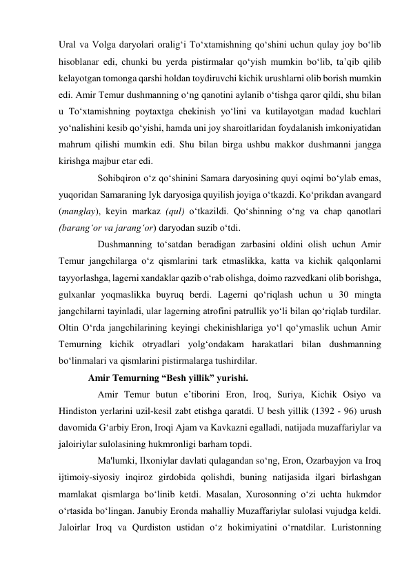 Ural va Volga daryolari oralig‘i To‘xtamishning qo‘shini uchun qulay joy bo‘lib 
hisoblanar edi, chunki bu yerda pistirmalar qo‘yish mumkin bo‘lib, ta’qib qilib 
kelayotgan tomonga qarshi holdan toydiruvchi kichik urushlarni olib borish mumkin 
edi. Amir Temur dushmanning o‘ng qanotini aylanib o‘tishga qaror qildi, shu bilan 
u To‘xtamishning poytaxtga chekinish yo‘lini va kutilayotgan madad kuchlari 
yo‘nalishini kesib qo‘yishi, hamda uni joy sharoitlaridan foydalanish imkoniyatidan 
mahrum qilishi mumkin edi. Shu bilan birga ushbu makkor dushmanni jangga 
kirishga majbur etar edi.  
    Sohibqiron o‘z qo‘shinini Samara daryosining quyi oqimi bo‘ylab emas, 
yuqoridan Samaraning Iyk daryosiga quyilish joyiga o‘tkazdi. Ko‘prikdan avangard 
(manglay), keyin markaz (qul) o‘tkazildi. Qo‘shinning o‘ng va chap qanotlari 
(barang‘or va jarang‘or) daryodan suzib o‘tdi.  
    Dushmanning to‘satdan beradigan zarbasini oldini olish uchun Amir 
Temur jangchilarga o‘z qismlarini tark etmaslikka, katta va kichik qalqonlarni 
tayyorlashga, lagerni xandaklar qazib o‘rab olishga, doimo razvedkani olib borishga, 
gulxanlar yoqmaslikka buyruq berdi. Lagerni qo‘riqlash uchun u 30 mingta 
jangchilarni tayinladi, ular lagerning atrofini patrullik yo‘li bilan qo‘riqlab turdilar. 
Oltin O‘rda jangchilarining keyingi chekinishlariga yo‘l qo‘ymaslik uchun Amir 
Temurning kichik otryadlari yolg‘ondakam harakatlari bilan dushmanning 
bo‘linmalari va qismlarini pistirmalarga tushirdilar.  
Amir Temurning “Besh yillik” yurishi. 
    Amir Temur butun eʼtiborini Eron, Iroq, Suriya, Kichik Osiyo va 
Hindiston yerlarini uzil-kesil zabt etishga qaratdi. U besh yillik (1392 - 96) urush 
davomida Gʻarbiy Eron, Iroqi Ajam va Kavkazni egalladi, natijada muzaffariylar va 
jaloiriylar sulolasining hukmronligi barham topdi.  
    Ma'lumki, Ilxoniylar davlati qulagandan so‘ng, Eron, Ozarbayjon va Iroq 
ijtimoiy-siyosiy inqiroz girdobida qolishdi, buning natijasida ilgari birlashgan 
mamlakat qismlarga bo‘linib ketdi. Masalan, Xurosonning o‘zi uchta hukmdor 
o‘rtasida bo‘lingan. Janubiy Eronda mahalliy Muzaffariylar sulolasi vujudga keldi. 
Jaloirlar Iroq va Qurdiston ustidan o‘z hokimiyatini o‘rnatdilar. Luristonning 
