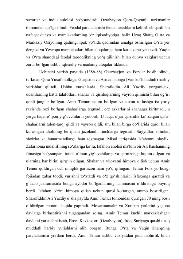 xazarlar va indju sulolasi bo‘ysundirdi. Ozarbayjon Qora-Qoyunlu turkmanlar 
tomonidan qo‘lga olindi. Feodal parchalanishi feodal urushlarni keltirib chiqardi, bu 
nafaqat dunyo va mamlakatlarning o‘z iqtisodiyotiga, balki Uzoq Sharq, O‘rta va 
Markaziy Osiyoning qadimgi Ipak yo‘lida qadimdan amalga oshirilgan O‘rta yer 
dengizi va Yevropa mamlakatlari bilan aloqalariga ham katta zarar yetkazdi. Yaqin 
va O‘rta sharqdagi feodal tarqoqlikning yo‘q qilinishi bilan dunyo xalqlari uchun 
zarur bo‘lgan ushbu iqtisodiy va madaniy aloqalar tiklandi.  
Uchinchi yurish paytida (1386-88) Ozarbayjon va Forslar bosib olindi, 
turkman Qora Yusuf mulkiga, Gurjiston va Armanistonga (Van ko‘li hududi) harbiy 
yurishlar qilindi. Ushbu yurishlarda, Sharafiddin Ali Yazdiy yozganidek, 
odamlarning katta talafotlari, shahar va qishloqlarning vayron qilinishi bilan og‘ir, 
qonli janglar bo‘lgan. Amir Temur taslim bo‘lgan va tovon to‘lashga ixtiyoriy 
ravishda rozi bo‘lgan shaharlarga tegmadi, o‘z askarlarini shaharga kiritmadi, u 
yerga faqat o‘lpon yig‘uvchilarni yubordi. U faqat o‘jar qarshilik ko‘rsatgan qal'a-
shaharlarni talon-taroj qildi va vayron qildi, shu bilan birga qo‘llarida qurol bilan 
kurashgan aholining bu qismi jazolandi, tinchlarga tegmadi. Sayyidlar, olimlar, 
shoirlar va hunarmandlarga ham tegmagan. Misol tariqasida Isfahonni olaylik. 
Zafarnoma muallifining so‘zlariga ko‘ra, Isfahon aholisi ma'lum bir Ali Kuchanning 
fitnasiga bo‘ysungan, tunda o‘lpon yig‘uvchilarga va garnizonga hujum qilgan va 
ularning har birini qirg‘in qilgan. Shahar va viloyatni himoya qilish uchun Amir 
Temur qoldirgan uch minglik garnizon ham yo‘q qilingan. Temur Fors yo‘lidagi 
fojiadan xabar topdi, yurishni to‘xtatdi va o‘z qo‘shinlarini Isfaxonga qaratdi va 
g‘azab jaziramasida bunga aybdor bo‘lganlarning hammasini o‘ldirishga buyruq 
berdi. Isfahon o‘zini himoya qilish uchun qurol ko‘targan, ammo bostirilgan. 
Sharofiddin Ali Yazdiy o‘sha paytda Amir Temur tomonidan qurilgan 70 ming bosh 
o‘ldirilgan minora haqida gapiradi. Movarounnahr va Xorazm yerlarini yagona 
davlatga birlashtirishni tugatgandan so‘ng, Amir Temur kuchli markazlashgan 
davlatni yaratishni istab, Eron, Kavkazorti (Ozarbayjon), Iroq, Suriyaga qarshi uzoq 
muddatli harbiy yurishlarni olib borgan. Bunga O‘rta va Yaqin Sharqning 
parchalanishi yordam berdi. Amir Temur ushbu vaziyatdan juda mohirlik bilan 
