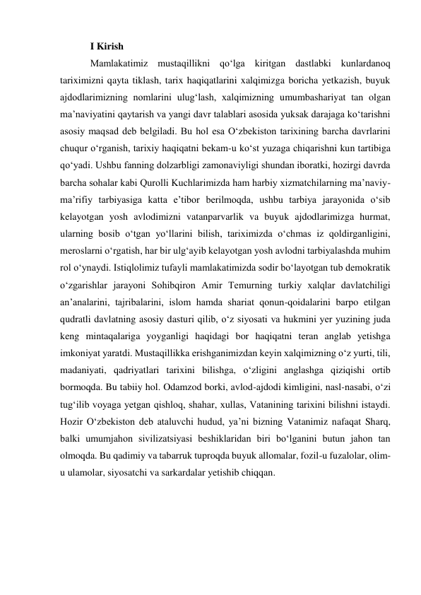 I Kirish 
Mamlakatimiz mustaqillikni qo‘lga kiritgan dastlabki kunlardanoq 
tariximizni qayta tiklash, tarix haqiqatlarini xalqimizga boricha yetkazish, buyuk 
ajdodlarimizning nomlarini ulug‘lash, xalqimizning umumbashariyat tan olgan 
ma’naviyatini qaytarish va yangi davr talablari asosida yuksak darajaga ko‘tarishni 
asosiy maqsad deb belgiladi. Bu hol esa O‘zbekiston tarixining barcha davrlarini 
chuqur o‘rganish, tarixiy haqiqatni bekam-u ko‘st yuzaga chiqarishni kun tartibiga 
qo‘yadi. Ushbu fanning dolzarbligi zamonaviyligi shundan iboratki, hozirgi davrda 
barcha sohalar kabi Qurolli Kuchlarimizda ham harbiy xizmatchilarning ma’naviy-
ma’rifiy tarbiyasiga katta e’tibor berilmoqda, ushbu tarbiya jarayonida o‘sib 
kelayotgan yosh avlodimizni vatanparvarlik va buyuk ajdodlarimizga hurmat, 
ularning bosib o‘tgan yo‘llarini bilish, tariximizda o‘chmas iz qoldirganligini, 
meroslarni o‘rgatish, har bir ulg‘ayib kelayotgan yosh avlodni tarbiyalashda muhim 
rol o‘ynaydi. Istiqlolimiz tufayli mamlakatimizda sodir bo‘layotgan tub demokratik 
o‘zgarishlar jarayoni Sohibqiron Amir Temurning turkiy xalqlar davlatchiligi 
an’analarini, tajribalarini, islom hamda shariat qonun-qoidalarini barpo etilgan 
qudratli davlatning asosiy dasturi qilib, o‘z siyosati va hukmini yer yuzining juda 
keng mintaqalariga yoyganligi haqidagi bor haqiqatni teran anglab yetishga 
imkoniyat yaratdi. Mustaqillikka erishganimizdan keyin xalqimizning o‘z yurti, tili, 
madaniyati, qadriyatlari tarixini bilishga, o‘zligini anglashga qiziqishi ortib 
bormoqda. Bu tabiiy hol. Odamzod borki, avlod-ajdodi kimligini, nasl-nasabi, o‘zi 
tug‘ilib voyaga yetgan qishloq, shahar, xullas, Vatanining tarixini bilishni istaydi. 
Hozir O‘zbekiston deb ataluvchi hudud, ya’ni bizning Vatanimiz nafaqat Sharq, 
balki umumjahon sivilizatsiyasi beshiklaridan biri bo‘lganini butun jahon tan 
olmoqda. Bu qadimiy va tabarruk tuproqda buyuk allomalar, fozil-u fuzalolar, olim-
u ulamolar, siyosatchi va sarkardalar yetishib chiqqan. 
 
 
 
 
