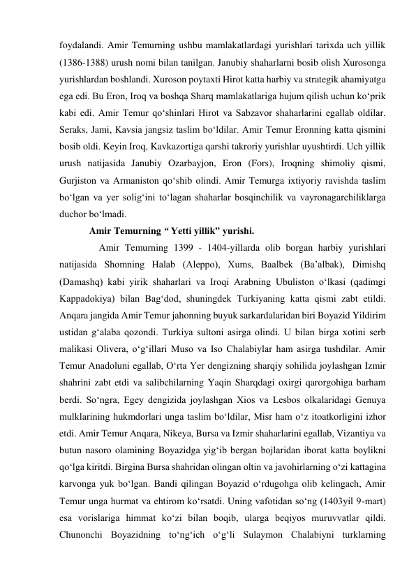 foydalandi. Amir Temurning ushbu mamlakatlardagi yurishlari tarixda uch yillik 
(1386-1388) urush nomi bilan tanilgan. Janubiy shaharlarni bosib olish Xurosonga 
yurishlardan boshlandi. Xuroson poytaxti Hirot katta harbiy va strategik ahamiyatga 
ega edi. Bu Eron, Iroq va boshqa Sharq mamlakatlariga hujum qilish uchun ko‘prik 
kabi edi. Amir Temur qo‘shinlari Hirot va Sabzavor shaharlarini egallab oldilar. 
Seraks, Jami, Kavsia jangsiz taslim bo‘ldilar. Amir Temur Eronning katta qismini 
bosib oldi. Keyin Iroq, Kavkazortiga qarshi takroriy yurishlar uyushtirdi. Uch yillik 
urush natijasida Janubiy Ozarbayjon, Eron (Fors), Iroqning shimoliy qismi, 
Gurjiston va Armaniston qo‘shib olindi. Amir Temurga ixtiyoriy ravishda taslim 
bo‘lgan va yer solig‘ini to‘lagan shaharlar bosqinchilik va vayronagarchiliklarga 
duchor bo‘lmadi.  
Amir Temurning “ Yetti yillik” yurishi. 
    Amir Temurning 1399 - 1404-yillarda olib borgan harbiy yurishlari 
natijasida Shomning Halab (Aleppo), Xums, Baalbek (Baʼalbak), Dimishq 
(Damashq) kabi yirik shaharlari va Iroqi Arabning Ubuliston oʻlkasi (qadimgi 
Kappadokiya) bilan Bagʻdod, shuningdek Turkiyaning katta qismi zabt etildi. 
Anqara jangida Amir Temur jahonning buyuk sarkardalaridan biri Boyazid Yildirim 
ustidan gʻalaba qozondi. Turkiya sultoni asirga olindi. U bilan birga xotini serb 
malikasi Olivera, oʻgʻillari Muso va Iso Chalabiylar ham asirga tushdilar. Amir 
Temur Anadoluni egallab, Oʻrta Yer dengizning sharqiy sohilida joylashgan Izmir 
shahrini zabt etdi va salibchilarning Yaqin Sharqdagi oxirgi qarorgohiga barham 
berdi. Soʻngra, Egey dengizida joylashgan Xios va Lesbos olkalaridagi Genuya 
mulklarining hukmdorlari unga taslim boʻldilar, Misr ham oʻz itoatkorligini izhor 
etdi. Amir Temur Anqara, Nikeya, Bursa va Izmir shaharlarini egallab, Vizantiya va 
butun nasoro olamining Boyazidga yigʻib bergan bojlaridan iborat katta boylikni 
qoʻlga kiritdi. Birgina Bursa shahridan olingan oltin va javohirlarning oʻzi kattagina 
karvonga yuk boʻlgan. Bandi qilingan Boyazid oʻrdugohga olib kelingach, Amir 
Temur unga hurmat va ehtirom koʻrsatdi. Uning vafotidan soʻng (1403yil 9-mart) 
esa vorislariga himmat koʻzi bilan boqib, ularga beqiyos muruvvatlar qildi. 
Chunonchi Boyazidning toʻngʻich oʻgʻli Sulaymon Chalabiyni turklarning 
