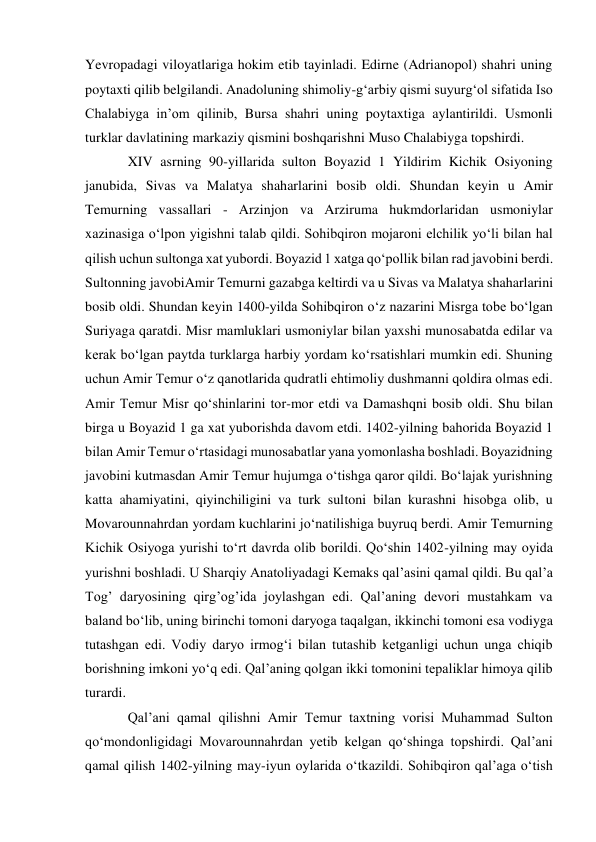 Yevropadagi viloyatlariga hokim etib tayinladi. Edirne (Adrianopol) shahri uning 
poytaxti qilib belgilandi. Anadoluning shimoliy-gʻarbiy qismi suyurgʻol sifatida Iso 
Chalabiyga inʼom qilinib, Bursa shahri uning poytaxtiga aylantirildi. Usmonli 
turklar davlatining markaziy qismini boshqarishni Muso Chalabiyga topshirdi.  
XIV asrning 90-yillarida sulton Boyazid 1 Yildirim Kichik Osiyoning 
janubida, Sivas va Malatya shaharlarini bosib oldi. Shundan keyin u Amir 
Temurning vassallari - Arzinjon va Arziruma hukmdorlaridan usmoniylar 
xazinasiga o‘lpon yigishni talab qildi. Sohibqiron mojaroni elchilik yo‘li bilan hal 
qilish uchun sultonga xat yubordi. Boyazid 1 xatga qo‘pollik bilan rad javobini berdi. 
Sultonning javobiAmir Temurni gazabga keltirdi va u Sivas va Malatya shaharlarini 
bosib oldi. Shundan keyin 1400-yilda Sohibqiron o‘z nazarini Misrga tobe bo‘lgan 
Suriyaga qaratdi. Misr mamluklari usmoniylar bilan yaxshi munosabatda edilar va 
kerak bo‘lgan paytda turklarga harbiy yordam ko‘rsatishlari mumkin edi. Shuning 
uchun Amir Temur o‘z qanotlarida qudratli ehtimoliy dushmanni qoldira olmas edi. 
Amir Temur Misr qo‘shinlarini tor-mor etdi va Damashqni bosib oldi. Shu bilan 
birga u Boyazid 1 ga xat yuborishda davom etdi. 1402-yilning bahorida Boyazid 1 
bilan Amir Temur o‘rtasidagi munosabatlar yana yomonlasha boshladi. Boyazidning 
javobini kutmasdan Amir Temur hujumga o‘tishga qaror qildi. Bo‘lajak yurishning 
katta ahamiyatini, qiyinchiligini va turk sultoni bilan kurashni hisobga olib, u 
Movarounnahrdan yordam kuchlarini jo‘natilishiga buyruq berdi. Amir Temurning 
Kichik Osiyoga yurishi to‘rt davrda olib borildi. Qo‘shin 1402-yilning may oyida 
yurishni boshladi. U Sharqiy Anatoliyadagi Kemaks qal’asini qamal qildi. Bu qal’a 
Tog’ daryosining qirg’og’ida joylashgan edi. Qal’aning devori mustahkam va 
baland bo‘lib, uning birinchi tomoni daryoga taqalgan, ikkinchi tomoni esa vodiyga 
tutashgan edi. Vodiy daryo irmog‘i bilan tutashib ketganligi uchun unga chiqib 
borishning imkoni yo‘q edi. Qal’aning qolgan ikki tomonini tepaliklar himoya qilib 
turardi.  
Qal’ani qamal qilishni Amir Temur taxtning vorisi Muhammad Sulton 
qo‘mondonligidagi Movarounnahrdan yetib kelgan qo‘shinga topshirdi. Qal’ani 
qamal qilish 1402-yilning may-iyun oylarida o‘tkazildi. Sohibqiron qal’aga o‘tish 
