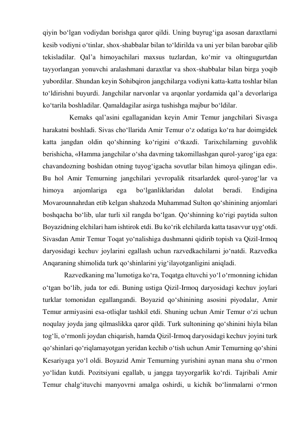 qiyin bo‘lgan vodiydan borishga qaror qildi. Uning buyrug‘iga asosan daraxtlarni 
kesib vodiyni o‘tinlar, shox-shabbalar bilan to‘ldirilda va uni yer bilan barobar qilib 
tekisladilar. Qal’a himoyachilari maxsus tuzlardan, ko‘mir va oltingugurtdan 
tayyorlangan yonuvchi aralashmani daraxtlar va shox-shabbalar bilan birga yoqib 
yubordilar. Shundan keyin Sohibqiron jangchilarga vodiyni katta-katta toshlar bilan 
to‘ldirishni buyurdi. Jangchilar narvonlar va arqonlar yordamida qal’a devorlariga 
ko‘tarila boshladilar. Qamaldagilar asirga tushishga majbur bo‘ldilar.  
   Kemaks qal’asini egallaganidan keyin Amir Temur jangchilari Sivasga 
harakatni boshladi. Sivas cho‘llarida Amir Temur o‘z odatiga ko‘ra har doimgidek 
katta jangdan oldin qo‘shinning ko‘rigini o‘tkazdi. Tarixchilarning guvohlik 
berishicha, «Hamma jangchilar o‘sha davrning takomillashgan qurol-yarog‘iga ega: 
chavandozning boshidan otning tuyog‘igacha sovutlar bilan himoya qilingan edi». 
Bu hol Amir Temurning jangchilari yevropalik ritsarlardek qurol-yarog‘lar va 
himoya 
anjomlariga 
ega 
bo‘lganliklaridan 
dalolat 
beradi. 
Endigina 
Movarounnahrdan etib kelgan shahzoda Muhammad Sulton qo‘shinining anjomlari 
boshqacha bo‘lib, ular turli xil rangda bo‘lgan. Qo‘shinning ko‘rigi paytida sulton 
Boyazidning elchilari ham ishtirok etdi. Bu ko‘rik elchilarda katta tasavvur uyg‘otdi. 
Sivasdan Amir Temur Toqat yo‘nalishiga dushmanni qidirib topish va Qizil-Irmoq 
daryosidagi kechuv joylarini egallash uchun razvedkachilarni jo‘natdi. Razvedka 
Anqaraning shimolida turk qo‘shinlarini yig‘ilayotganligini aniqladi.  
Razvedkaning ma’lumotiga ko‘ra, Toqatga eltuvchi yo‘l o‘rmonning ichidan 
o‘tgan bo‘lib, juda tor edi. Buning ustiga Qizil-Irmoq daryosidagi kechuv joylari 
turklar tomonidan egallangandi. Boyazid qo‘shinining asosini piyodalar, Amir 
Temur armiyasini esa-otliqlar tashkil etdi. Shuning uchun Amir Temur o‘zi uchun 
noqulay joyda jang qilmaslikka qaror qildi. Turk sultonining qo‘shinini hiyla bilan 
tog‘li, o‘rmonli joydan chiqarish, hamda Qizil-Irmoq daryosidagi kechuv joyini turk 
qo‘shinlari qo‘riqlamayotgan yeridan kechib o‘tish uchun Amir Temurning qo‘shini 
Kesariyaga yo‘l oldi. Boyazid Amir Temurning yurishini aynan mana shu o‘rmon 
yo‘lidan kutdi. Pozitsiyani egallab, u jangga tayyorgarlik ko‘rdi. Tajribali Amir 
Temur chalg‘ituvchi manyovrni amalga oshirdi, u kichik bo‘linmalarni o‘rmon 
