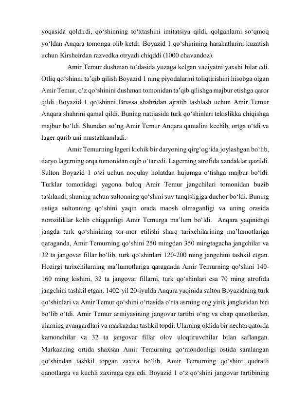 yoqasida qoldirdi, qo‘shinning to‘xtashini imitatsiya qildi, qolganlarni so‘qmoq 
yo‘ldan Anqara tomonga olib ketdi. Boyazid 1 qo‘shinining harakatlarini kuzatish 
uchun Kirsheirdan razvedka otryadi chiqddi (1000 chavandoz).  
   Amir Temur dushman to‘dasida yuzaga kelgan vaziyatni yaxshi bilar edi. 
Otliq qo‘shinni ta’qib qilish Boyazid 1 ning piyodalarini toliqtirishini hisobga olgan 
Amir Temur, o‘z qo‘shinini dushman tomonidan ta’qib qilishga majbur etishga qaror 
qildi. Boyazid 1 qo‘shinni Brussa shahridan ajratib tashlash uchun Amir Temur 
Anqara shahrini qamal qildi. Buning natijasida turk qo‘shinlari tekislikka chiqishga 
majbur bo‘ldi. Shundan so‘ng Amir Temur Anqara qamalini kechib, ortga o‘tdi va 
lager qurib uni mustahkamladi.  
   Amir Temurning lageri kichik bir daryoning qirg‘og‘ida joylashgan bo‘lib, 
daryo lagerning orqa tomonidan oqib o‘tar edi. Lagerning atrofida xandaklar qazildi. 
Sulton Boyazid 1 o‘zi uchun noqulay holatdan hujumga o‘tishga majbur bo‘ldi. 
Turklar tomonidagi yagona buloq Amir Temur jangchilari tomonidan buzib 
tashlandi, shuning uchun sultonning qo‘shini suv tanqisligiga duchor bo‘ldi. Buning 
ustiga sultonning qo‘shini yaqin orada maosh olmaganligi va uning orasida 
noroziliklar kelib chiqqanligi Amir Temurga ma’lum bo‘ldi.  Anqara yaqinidagi 
jangda turk qo‘shinining tor-mor etilishi sharq tarixchilarining ma’lumotlariga 
qaraganda, Amir Temurning qo‘shini 250 mingdan 350 mingtagacha jangchilar va 
32 ta jangovar fillar bo‘lib, turk qo‘shinlari 120-200 ming jangchini tashkil etgan. 
Hozirgi tarixchilarning ma’lumotlariga qaraganda Amir Temurning qo‘shini 140-
160 ming kishini, 32 ta jangovar fillarni, turk qo‘shinlari esa 70 ming atrofida 
jangchini tashkil etgan. 1402-yil 20-iyulda Anqara yaqinida sulton Boyazidning turk 
qo‘shinlari va Amir Temur qo‘shini o‘rtasida o‘rta asrning eng yirik janglaridan biri 
bo‘lib o‘tdi. Amir Temur armiyasining jangovar tartibi o‘ng va chap qanotlardan, 
ularning avangardlari va markazdan tashkil topdi. Ularning oldida bir nechta qatorda 
kamonchilar va 32 ta jangovar fillar olov uloqtiruvchilar bilan saflangan. 
Markazning ortida shaxsan Amir Temurning qo‘mondonligi ostida saralangan 
qo‘shindan tashkil topgan zaxira bo‘lib, Amir Temurning qo‘shini qudratli 
qanotlarga va kuchli zaxiraga ega edi. Boyazid 1 o‘z qo‘shini jangovar tartibining 
