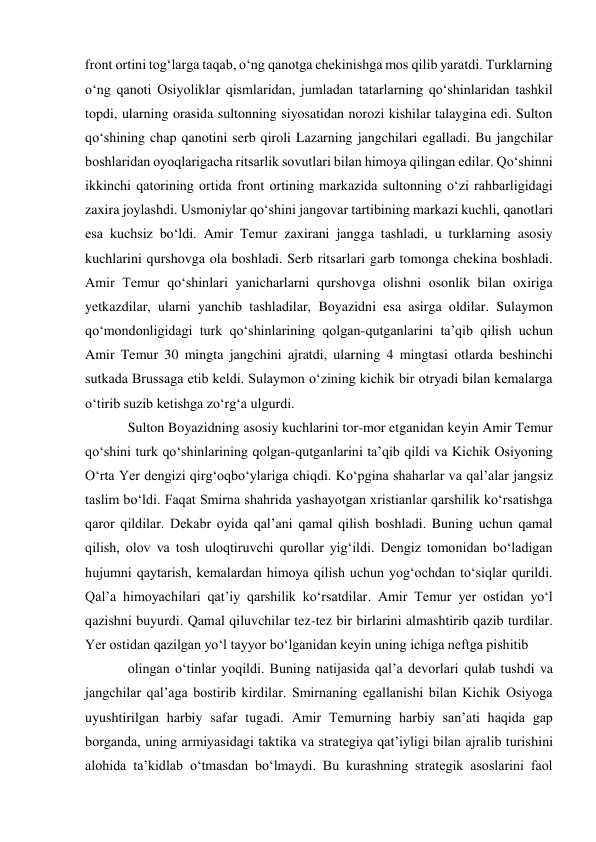 front ortini tog‘larga taqab, o‘ng qanotga chekinishga mos qilib yaratdi. Turklarning 
o‘ng qanoti Osiyoliklar qismlaridan, jumladan tatarlarning qo‘shinlaridan tashkil 
topdi, ularning orasida sultonning siyosatidan norozi kishilar talaygina edi. Sulton 
qo‘shining chap qanotini serb qiroli Lazarning jangchilari egalladi. Bu jangchilar 
boshlaridan oyoqlarigacha ritsarlik sovutlari bilan himoya qilingan edilar. Qo‘shinni 
ikkinchi qatorining ortida front ortining markazida sultonning o‘zi rahbarligidagi 
zaxira joylashdi. Usmoniylar qo‘shini jangovar tartibining markazi kuchli, qanotlari 
esa kuchsiz bo‘ldi. Amir Temur zaxirani jangga tashladi, u turklarning asosiy 
kuchlarini qurshovga ola boshladi. Serb ritsarlari garb tomonga chekina boshladi. 
Amir Temur qo‘shinlari yanicharlarni qurshovga olishni osonlik bilan oxiriga 
yetkazdilar, ularni yanchib tashladilar, Boyazidni esa asirga oldilar. Sulaymon 
qo‘mondonligidagi turk qo‘shinlarining qolgan-qutganlarini ta’qib qilish uchun 
Amir Temur 30 mingta jangchini ajratdi, ularning 4 mingtasi otlarda beshinchi 
sutkada Brussaga etib keldi. Sulaymon o‘zining kichik bir otryadi bilan kemalarga 
o‘tirib suzib ketishga zo‘rg‘a ulgurdi.  
Sulton Boyazidning asosiy kuchlarini tor-mor etganidan keyin Amir Temur 
qo‘shini turk qo‘shinlarining qolgan-qutganlarini ta’qib qildi va Kichik Osiyoning 
O‘rta Yer dengizi qirg‘oqbo‘ylariga chiqdi. Ko‘pgina shaharlar va qal’alar jangsiz 
taslim bo‘ldi. Faqat Smirna shahrida yashayotgan xristianlar qarshilik ko‘rsatishga 
qaror qildilar. Dekabr oyida qal’ani qamal qilish boshladi. Buning uchun qamal 
qilish, olov va tosh uloqtiruvchi qurollar yig‘ildi. Dengiz tomonidan bo‘ladigan 
hujumni qaytarish, kemalardan himoya qilish uchun yog‘ochdan to‘siqlar qurildi. 
Qal’a himoyachilari qat’iy qarshilik ko‘rsatdilar. Amir Temur yer ostidan yo‘l 
qazishni buyurdi. Qamal qiluvchilar tez-tez bir birlarini almashtirib qazib turdilar. 
Yer ostidan qazilgan yo‘l tayyor bo‘lganidan keyin uning ichiga neftga pishitib  
olingan o‘tinlar yoqildi. Buning natijasida qal’a devorlari qulab tushdi va 
jangchilar qal’aga bostirib kirdilar. Smirnaning egallanishi bilan Kichik Osiyoga 
uyushtirilgan harbiy safar tugadi. Amir Temurning harbiy san’ati haqida gap 
borganda, uning armiyasidagi taktika va strategiya qat’iyligi bilan ajralib turishini 
alohida ta’kidlab o‘tmasdan bo‘lmaydi. Bu kurashning strategik asoslarini faol 
