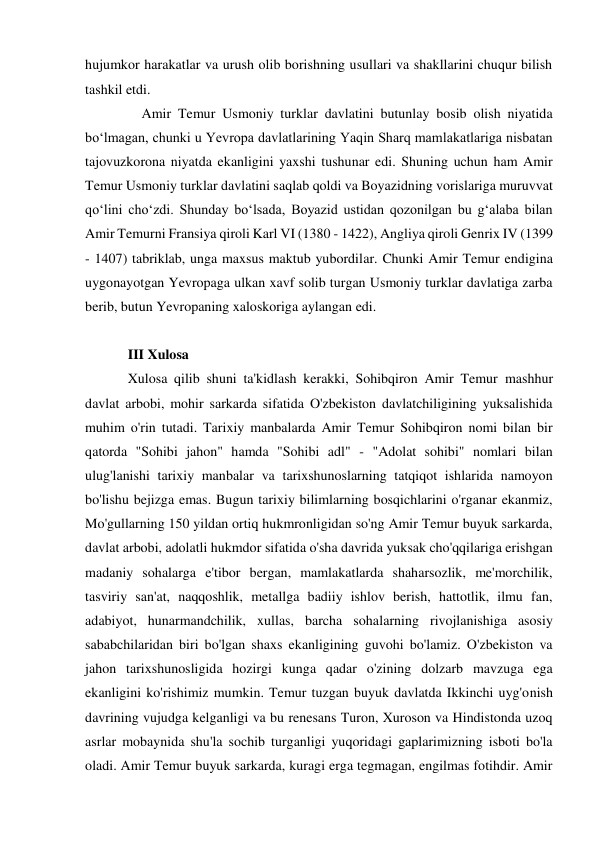 hujumkor harakatlar va urush olib borishning usullari va shakllarini chuqur bilish 
tashkil etdi.  
    Amir Temur Usmoniy turklar davlatini butunlay bosib olish niyatida 
boʻlmagan, chunki u Yevropa davlatlarining Yaqin Sharq mamlakatlariga nisbatan 
tajovuzkorona niyatda ekanligini yaxshi tushunar edi. Shuning uchun ham Amir 
Temur Usmoniy turklar davlatini saqlab qoldi va Boyazidning vorislariga muruvvat 
qoʻlini choʻzdi. Shunday boʻlsada, Boyazid ustidan qozonilgan bu gʻalaba bilan 
Amir Temurni Fransiya qiroli Karl VI (1380 - 1422), Angliya qiroli Genrix IV (1399 
- 1407) tabriklab, unga maxsus maktub yubordilar. Chunki Amir Temur endigina 
uygonayotgan Yevropaga ulkan xavf solib turgan Usmoniy turklar davlatiga zarba 
berib, butun Yevropaning xaloskoriga aylangan edi.  
 
III Xulosa 
Xulosa qilib shuni ta'kidlash kerakki, Sohibqiron Amir Temur mashhur 
davlat arbobi, mohir sarkarda sifatida O'zbekiston davlatchiligining yuksalishida 
muhim o'rin tutadi. Tarixiy manbalarda Amir Temur Sohibqiron nomi bilan bir 
qatorda "Sohibi jahon" hamda "Sohibi adl" - "Adolat sohibi" nomlari bilan 
ulug'lanishi tarixiy manbalar va tarixshunoslarning tatqiqot ishlarida namoyon 
bo'lishu bejizga emas. Bugun tarixiy bilimlarning bosqichlarini o'rganar ekanmiz, 
Mo'gullarning 150 yildan ortiq hukmronligidan so'ng Amir Temur buyuk sarkarda, 
davlat arbobi, adolatli hukmdor sifatida o'sha davrida yuksak cho'qqilariga erishgan 
madaniy sohalarga e'tibor bergan, mamlakatlarda shaharsozlik, me'morchilik, 
tasviriy san'at, naqqoshlik, metallga badiiy ishlov berish, hattotlik, ilmu fan, 
adabiyot, hunarmandchilik, xullas, barcha sohalarning rivojlanishiga asosiy 
sababchilaridan biri bo'lgan shaxs ekanligining guvohi bo'lamiz. O'zbekiston va 
jahon tarixshunosligida hozirgi kunga qadar o'zining dolzarb mavzuga ega 
ekanligini ko'rishimiz mumkin. Temur tuzgan buyuk davlatda Ikkinchi uyg'onish 
davrining vujudga kelganligi va bu renesans Turon, Xuroson va Hindistonda uzoq 
asrlar mobaynida shu'la sochib turganligi yuqoridagi gaplarimizning isboti bo'la 
oladi. Amir Temur buyuk sarkarda, kuragi erga tegmagan, engilmas fotihdir. Amir 
