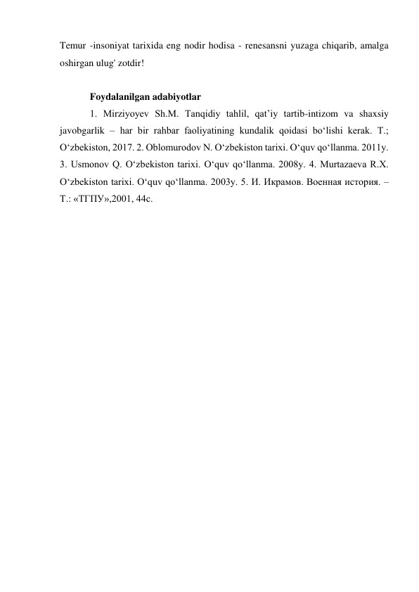 Temur -insoniyat tarixida eng nodir hodisa - renesansni yuzaga chiqarib, amalga 
oshirgan ulug' zotdir! 
 
Foydalanilgan adabiyotlar 
1. Mirziyoyev Sh.M. Tanqidiy tahlil, qat’iy tartib-intizom va shaxsiy 
javobgarlik – har bir rahbar faoliyatining kundalik qoidasi bo‘lishi kerak. T.; 
O‘zbekiston, 2017. 2. Oblomurodov N. O‘zbekiston tarixi. O‘quv qo‘llanma. 2011y. 
3. Usmonov Q. O‘zbekiston tarixi. O‘quv qo‘llanma. 2008y. 4. Murtazaeva R.X. 
O‘zbekiston tarixi. O‘quv qo‘llanma. 2003y. 5. И. Икрамов. Военная история. –
Т.: «ТГПУ»,2001, 44с. 
