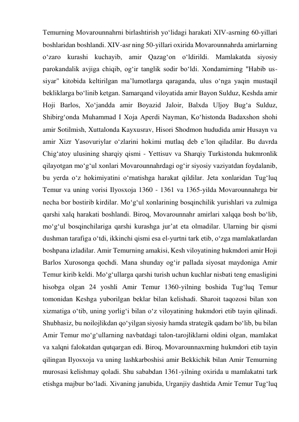 Temurning Movarounnahrni birlashtirish yoʻlidagi harakati XIV-asrning 60-yillari 
boshlaridan boshlandi. XIV-asr ning 50-yillari oxirida Movarounnahrda amirlarning 
oʻzaro kurashi kuchayib, amir Qazagʻon oʻldirildi. Mamlakatda siyosiy 
parokandalik avjiga chiqib, ogʻir tanglik sodir boʻldi. Xondamirning "Habib us-
siyar" kitobida keltirilgan maʼlumotlarga qaraganda, ulus oʻnga yaqin mustaqil 
bekliklarga boʻlinib ketgan. Samarqand viloyatida amir Bayon Sulduz, Keshda amir 
Hoji Barlos, Xoʻjandda amir Boyazid Jaloir, Balxda Uljoy Bugʻa Sulduz, 
Shibirgʻonda Muhammad I Xoja Aperdi Nayman, Koʻhistonda Badaxshon shohi 
amir Sotilmish, Xuttalonda Kayxusrav, Hisori Shodmon hududida amir Husayn va 
amir Xizr Yasovuriylar oʻzlarini hokimi mutlaq deb eʼlon qiladilar. Bu davrda 
Chigʻatoy ulusining sharqiy qismi - Yettisuv va Sharqiy Turkistonda hukmronlik 
qilayotgan moʻgʻul xonlari Movarounnahrdagi ogʻir siyosiy vaziyatdan foydalanib, 
bu yerda oʻz hokimiyatini oʻrnatishga harakat qildilar. Jeta xonlaridan Tugʻluq 
Temur va uning vorisi Ilyosxoja 1360 - 1361 va 1365-yilda Movarounnahrga bir 
necha bor bostirib kirdilar. Moʻgʻul xonlarining bosqinchilik yurishlari va zulmiga 
qarshi xalq harakati boshlandi. Biroq, Movarounnahr amirlari xalqqa bosh boʻlib, 
moʻgʻul bosqinchilariga qarshi kurashga jurʼat eta olmadilar. Ularning bir qismi 
dushman tarafiga oʻtdi, ikkinchi qismi esa el-yurtni tark etib, oʻzga mamlakatlardan 
boshpana izladilar. Amir Temurning amakisi, Kesh viloyatining hukmdori amir Hoji 
Barlos Xurosonga qochdi. Mana shunday ogʻir pallada siyosat maydoniga Amir 
Temur kirib keldi. Moʻgʻullarga qarshi turish uchun kuchlar nisbati teng emasligini 
hisobga olgan 24 yoshli Amir Temur 1360-yilning boshida Tugʻluq Temur 
tomonidan Keshga yuborilgan beklar bilan kelishadi. Sharoit taqozosi bilan xon 
xizmatiga oʻtib, uning yorligʻi bilan oʻz viloyatining hukmdori etib tayin qilinadi. 
Shubhasiz, bu noilojlikdan qoʻyilgan siyosiy hamda strategik qadam boʻlib, bu bilan 
Amir Temur moʻgʻullarning navbatdagi talon-tarojliklarni oldini olgan, mamlakat 
va xalqni falokatdan qutqargan edi. Biroq, Movarounnaxrning hukmdori etib tayin 
qilingan Ilyosxoja va uning lashkarboshisi amir Bekkichik bilan Amir Temurning 
murosasi kelishmay qoladi. Shu sababdan 1361-yilning oxirida u mamlakatni tark 
etishga majbur boʻladi. Xivaning janubida, Urganjiy dashtida Amir Temur Tugʻluq 
