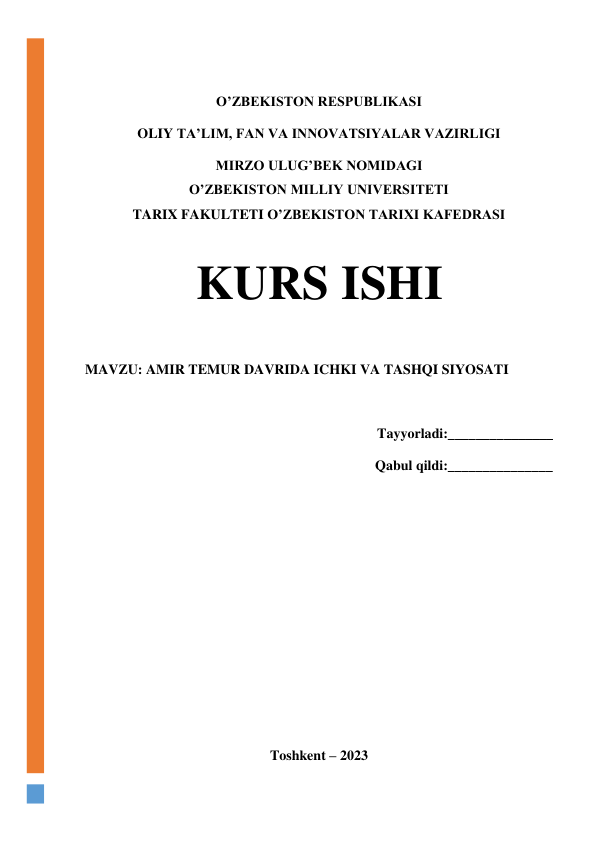  
 
 
O’ZBEKISTON RESPUBLIKASI 
OLIY TA’LIM, FAN VA INNOVATSIYALAR VAZIRLIGI 
MIRZO ULUG’BEK NOMIDAGI 
O’ZBEKISTON MILLIY UNIVERSITETI 
TARIX FAKULTETI O’ZBEKISTON TARIXI KAFEDRASI 
 
KURS ISHI 
 
MAVZU: AMIR TEMUR DAVRIDA ICHKI VA TASHQI SIYOSATI 
 
Tayyorladi:_______________ 
Qabul qildi:_______________ 
 
 
 
 
 
 
 
 
Toshkent – 2023 

