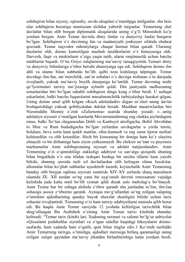  
9 
sohibqiron bilan siyosiy, iqtisodiy, savdo aloqalari o’rnatshpga intilganlar, shu bois 
ular sohibqiron huzuriga muntazam elchilar yuborib turganlar. Temurning chet 
davlatlar bilan olib borgan diplomatik aloqalarida uning o’g’li Mironshoh ko’p 
yordam bergan. Amir Temur davrida diniy ilmlar va dunyoviy fanlar barqaror 
bo’lgan. Sohibqiron o’z davrining fan va madaniyatli jonkuyari sifatida shuhrat 
qozondi. Temur taqvodor ruhoniylarga chuqur hurmat bilan qaradi. Ularning 
duolarini oldi, doimo kamsitilgan mazhab tarafdorlarini o’z himoyasiga oldi. 
Darvesh, faqir va miskinlarni o’ziga yaqin tutib, ularni ranjitmaslik uchun barcha 
talablarini bajardi. O’rta Osiyo xalqlarining ma’naviy taraqqiyotida Temurr diniy 
va dunyoviy bilimlariga e’tibor berishi ahamiyatga ega edi. Sohibqiron doimo ilm 
ahli va ulamo bilan suhbatda bo’lib, qalbi toza kishilarga talpingan. Temur 
davrdagi ilm-fan, me’morchilik, san’at sohalari o’z davriga nisbatan o’ta darajada 
rivojlanib, yuksak ma’naviy boylik darajasiga ko’tarildi. Temur davrning nodir 
qo’lyozmalari tarixiy mo’jizasiga aylanib qoldi. Din jamiyatda mafkuraning 
ustunlaridan biri bo’lgan sababli sohibqiron dinga keng e’tibor berdi. U nafaqat 
askarlarini, balki barcha fuqarolarini musulmonchilik tarbiyalashga harakat qilgan, 
Uning doimo amal qilib kelgan «Kuch adolatdadir» degan so’zlari uning davlat 
boshqarishdagi yuksak qobiliyatidan dalolat beradi. Mashhur muarrixlardan biri 
Nizomiddin Shomiy o’zish «Zafarnoma» asarida shunday yozadi: «...uniig 
adolatiyu siyosati o’rnatilgan kunlarda Movarounnahrning eng chekka joylardagina 
emas, balki Xo’tan chegarasidan Dehli va Kanboyit atrofigacha, Bobil Abvobdan 
to Misr va Rum hududigacha bo’lgan yerlardan savdogarlar u yerda tursin, 
bolalaru, beva xotin ham ipakli matrlar, oltin-kumush va eng zarur tijorat mollari 
keltirardilar va olib ketardilar. Hech bir kimsaning bir doniga ham ko’z olaytira 
olmaydi va bir dirhamiga ham ziyon yetkazmaydi. Bu cheksiz ne’mat va poyonsiz 
marhamatlar Amir sohibqironning siyosati va adolati natijasidandir». Amir 
Temurning o‘zi o‘qimishliligi zukkoligi adabiyot va san‘atga qiziqishi shuning 
bilan birgalikda o‘z ona tilidan tashqari boshqa bir nechta tillarni ham yaxshi 
bilishi, shuning asosida turli xil davlatlardan olib kelingan olimu fuzalolar, 
allomalar bilan ko‘plab suhbatlar uyushtirib turardi, keyinchalik Amir Temurning 
bunday olib borgan oqilona siyosati zamirida XIV-XV asrlarda sharq musulmon 
olamida IX- XII asrdan so‘ng yana bir uyg‘onish davrini renessansni vujudga 
kelishida juda katta omil bo‘lib xizmat qildi desak aslo mubolag‘a bo‘lmaydi. 
Amir Temur har bir sohaga alohida e‘tibor qaratdi shu jumladan ta‘lim, ilm-fan 
sohasiga asosiy e‘tiborini qaratdi. Ayniqsa mo‘g‘ullardan so‘ng ezilgan xalqning 
o‘tmishini ajdodlarining qanday buyuk shaxslar ekanligini bilishi uchun tarix 
sohasini rivojlantirdi. Temurning o‘zi ham tarixiy adabiyotlarni mutoala qilib borar 
edi. Bu haqda Amir Temur saroyida 12 yoshida keltirilgan tarixchilik bilan 
shug‘ullangan Ibn Arabshoh o‘zining Amir Temur tarixi kitobida shunday 
keltiradi: “Temur tarix (kitob) lari, Xudoning raxmati va salomi bo‘lg‘ur anbiyolar 
«Qissalarni podshohlar siyratlari va o‘tgan salaflar haqidagi hikoyalarni doimo-
saafarda, ham xadarda ham o‘qutib, qunt bilan tinglar edi».1 Ko’rinib turibdiki 
Amir Temurning tarixga, o’tmishga, ajdodlari merosiga befarq qaramasligi uning 
ezilgan xalqni qaytadan ma‘naviy jihatdan birlashtirishiga katta yordam berdi. 
