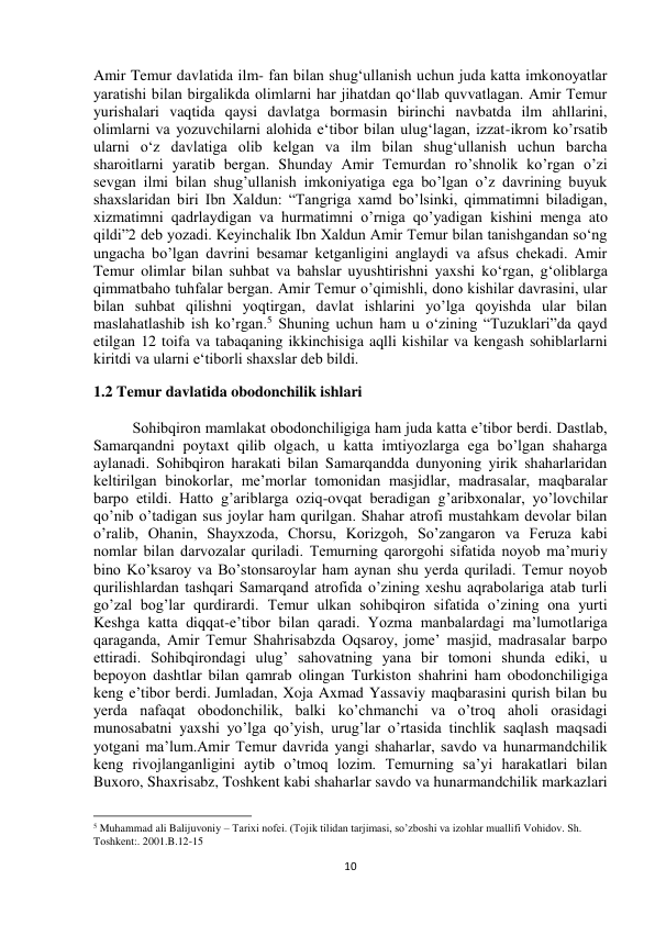  
10 
Amir Temur davlatida ilm- fan bilan shug‘ullanish uchun juda katta imkonoyatlar 
yaratishi bilan birgalikda olimlarni har jihatdan qo‘llab quvvatlagan. Amir Temur 
yurishalari vaqtida qaysi davlatga bormasin birinchi navbatda ilm ahllarini, 
olimlarni va yozuvchilarni alohida e‘tibor bilan ulug‘lagan, izzat-ikrom ko’rsatib 
ularni o‘z davlatiga olib kelgan va ilm bilan shug‘ullanish uchun barcha 
sharoitlarni yaratib bergan. Shunday Amir Temurdan ro’shnolik ko’rgan o’zi 
sevgan ilmi bilan shug’ullanish imkoniyatiga ega bo’lgan o’z davrining buyuk 
shaxslaridan biri Ibn Xaldun: “Tangriga xamd bo’lsinki, qimmatimni biladigan, 
xizmatimni qadrlaydigan va hurmatimni o’rniga qo’yadigan kishini menga ato 
qildi”2 deb yozadi. Keyinchalik Ibn Xaldun Amir Temur bilan tanishgandan so‘ng 
ungacha bo’lgan davrini besamar ketganligini anglaydi va afsus chekadi. Amir 
Temur olimlar bilan suhbat va bahslar uyushtirishni yaxshi kо‘rgan, g‘oliblarga 
qimmatbaho tuhfalar bergan. Amir Temur o’qimishli, dono kishilar davrasini, ular 
bilan suhbat qilishni yoqtirgan, davlat ishlarini yo’lga qoyishda ular bilan 
maslahatlashib ish ko’rgan.5 Shuning uchun ham u o‘zining “Tuzuklari”da qayd 
etilgan 12 toifa va tabaqaning ikkinchisiga aqlli kishilar va kengash sohiblarlarni 
kiritdi va ularni e‘tiborli shaxslar deb bildi. 
1.2 Temur davlatida obodonchilik ishlari 
Sohibqiron mamlakat obodonchiligiga ham juda katta e’tibor berdi. Dastlab, 
Samarqandni poytaxt qilib olgach, u katta imtiyozlarga ega bo’lgan shaharga 
aylanadi. Sohibqiron harakati bilan Samarqandda dunyoning yirik shaharlaridan 
keltirilgan binokorlar, me’morlar tomonidan masjidlar, madrasalar, maqbaralar 
barpo etildi. Hatto g’ariblarga oziq-ovqat beradigan g’aribxonalar, yo’lovchilar 
qo’nib o’tadigan sus joylar ham qurilgan. Shahar atrofi mustahkam devolar bilan 
o’ralib, Ohanin, Shayxzoda, Chorsu, Korizgoh, So’zangaron va Feruza kabi 
nomlar bilan darvozalar quriladi. Temurning qarorgohi sifatida noyob ma’muriy 
bino Ko’ksaroy va Bo’stonsaroylar ham aynan shu yerda quriladi. Temur noyob 
qurilishlardan tashqari Samarqand atrofida o’zining xeshu aqrabolariga atab turli 
go’zal bog’lar qurdirardi. Temur ulkan sohibqiron sifatida o’zining ona yurti 
Keshga katta diqqat-e’tibor bilan qaradi. Yozma manbalardagi ma’lumotlariga 
qaraganda, Amir Temur Shahrisabzda Oqsaroy, jome’ masjid, madrasalar barpo 
ettiradi. Sohibqirondagi ulug’ sahovatning yana bir tomoni shunda ediki, u 
bepoyon dashtlar bilan qamrab olingan Turkiston shahrini ham obodonchiligiga 
keng e’tibor berdi. Jumladan, Xoja Axmad Yassaviy maqbarasini qurish bilan bu 
yerda nafaqat obodonchilik, balki ko’chmanchi va o’troq aholi orasidagi 
munosabatni yaxshi yo’lga qo’yish, urug’lar o’rtasida tinchlik saqlash maqsadi 
yotgani ma’lum.Amir Temur davrida yangi shaharlar, savdo va hunarmandchilik 
keng rivojlanganligini aytib o’tmoq lozim. Temurning sa’yi harakatlari bilan 
Buxoro, Shaxrisabz, Toshkent kabi shaharlar savdo va hunarmandchilik markazlari 
                                                           
5 Muhammad ali Balijuvoniy – Tarixi nofei. (Tojik tilidan tarjimasi, so’zboshi va izohlar muallifi Vohidov. Sh. 
Toshkent:. 2001.B.12-15 
