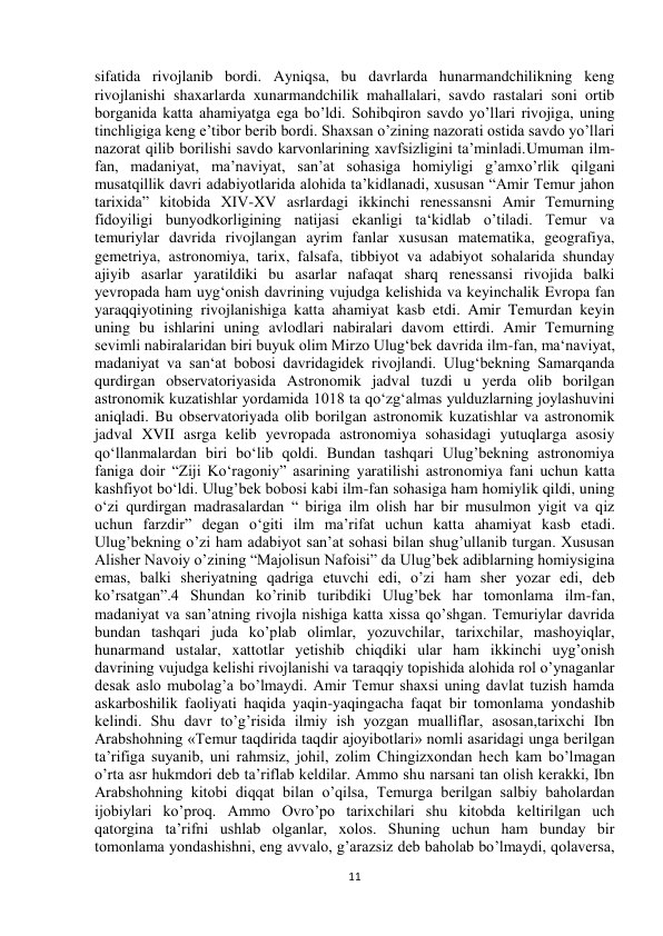  
11 
sifatida rivojlanib bordi. Ayniqsa, bu davrlarda hunarmandchilikning keng 
rivojlanishi shaxarlarda xunarmandchilik mahallalari, savdo rastalari soni ortib 
borganida katta ahamiyatga ega bo’ldi. Sohibqiron savdo yo’llari rivojiga, uning 
tinchligiga keng e’tibor berib bordi. Shaxsan o’zining nazorati ostida savdo yo’llari 
nazorat qilib borilishi savdo karvonlarining xavfsizligini ta’minladi.Umuman ilm-
fan, madaniyat, ma’naviyat, san’at sohasiga homiyligi g’amxo’rlik qilgani 
musatqillik davri adabiyotlarida alohida ta’kidlanadi, xususan “Amir Temur jahon 
tarixida” kitobida XIV-XV asrlardagi ikkinchi renessansni Amir Temurning 
fidoyiligi bunyodkorligining natijasi ekanligi ta‘kidlab o’tiladi. Temur va 
temuriylar davrida rivojlangan ayrim fanlar xususan matematika, geografiya, 
gemetriya, astronomiya, tarix, falsafa, tibbiyot va adabiyot sohalarida shunday 
ajiyib asarlar yaratildiki bu asarlar nafaqat sharq renessansi rivojida balki 
yevropada ham uyg‘onish davrining vujudga kelishida va keyinchalik Evropa fan 
yaraqqiyotining rivojlanishiga katta ahamiyat kasb etdi. Amir Temurdan keyin 
uning bu ishlarini uning avlodlari nabiralari davom ettirdi. Amir Temurning 
sevimli nabiralaridan biri buyuk olim Mirzo Ulug‘bek davrida ilm-fan, ma‘naviyat, 
madaniyat va san‘at bobosi davridagidek rivojlandi. Ulug‘bekning Samarqanda 
qurdirgan observatoriyasida Astronomik jadval tuzdi u yerda olib borilgan 
astronomik kuzatishlar yordamida 1018 ta qo‘zg‘almas yulduzlarning joylashuvini 
aniqladi. Bu observatoriyada olib borilgan astronomik kuzatishlar va astronomik 
jadval XVII asrga kelib yevropada astronomiya sohasidagi yutuqlarga asosiy 
qo‘llanmalardan biri bo‘lib qoldi. Bundan tashqari Ulug’bekning astronomiya 
faniga doir “Ziji Ko‘ragoniy” asarining yaratilishi astronomiya fani uchun katta 
kashfiyot bo‘ldi. Ulug’bek bobosi kabi ilm-fan sohasiga ham homiylik qildi, uning 
o‘zi qurdirgan madrasalardan “ biriga ilm olish har bir musulmon yigit va qiz 
uchun farzdir” degan o‘giti ilm ma’rifat uchun katta ahamiyat kasb etadi. 
Ulug’bekning o’zi ham adabiyot san’at sohasi bilan shug’ullanib turgan. Xususan 
Alisher Navoiy o’zining “Majolisun Nafoisi” da Ulug’bek adiblarning homiysigina 
emas, balki sheriyatning qadriga etuvchi edi, o’zi ham sher yozar edi, deb 
ko’rsatgan”.4 Shundan ko’rinib turibdiki Ulug’bek har tomonlama ilm-fan, 
madaniyat va san’atning rivojla nishiga katta xissa qo’shgan. Temuriylar davrida 
bundan tashqari juda ko’plab olimlar, yozuvchilar, tarixchilar, mashoyiqlar, 
hunarmand ustalar, xattotlar yetishib chiqdiki ular ham ikkinchi uyg’onish 
davrining vujudga kelishi rivojlanishi va taraqqiy topishida alohida rol o’ynaganlar 
desak aslo mubolag’a bo’lmaydi. Amir Temur shaxsi uning davlat tuzish hamda 
askarboshilik faoliyati haqida yaqin-yaqingacha faqat bir tomonlama yondashib 
kelindi. Shu davr to’g’risida ilmiy ish yozgan mualliflar, asosan,tarixchi Ibn 
Arabshohning «Temur taqdirida taqdir ajoyibotlari» nomli asaridagi unga berilgan 
ta’rifiga suyanib, uni rahmsiz, johil, zolim Chingizxondan hech kam bo’lmagan 
o’rta asr hukmdori deb ta’riflab keldilar. Ammo shu narsani tan olish kerakki, Ibn 
Arabshohning kitobi diqqat bilan o’qilsa, Temurga berilgan salbiy baholardan 
ijobiylari ko’proq. Ammo Ovro’po tarixchilari shu kitobda keltirilgan uch 
qatorgina ta’rifni ushlab olganlar, xolos. Shuning uchun ham bunday bir 
tomonlama yondashishni, eng avvalo, g’arazsiz deb baholab bo’lmaydi, qolaversa, 
