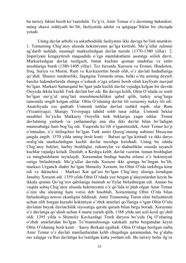  
12 
bu tarixiy faktni buzib ko’rsatishdir. To’g’ri, Amir Temur o’z davrining hukmdori, 
uning shaxsi ziddiyatli bo’lib, faoliyatida adolat va qatgiqqo’lliklar bir chiziqda 
yotadi.  
Uning davlat arbobi va askarboshilik faoliyatini ikki davrga bo’lish mumkin: 
1. Temurning Chig’atoy ulusida hokimiyatni qo’lga kiritishi. Mo’g’ullar zulmini 
ag’darib tashlab, mustaqil markazlashgan davlat tuzishi (1370-1380 yillar). 2. 
Imperiyani kengaytirish maqsadida o’zga mamlakatlarni asoratga solish davri. 
Markazlashgan davlat tuzilgach, butun kuchini qisman mudofaa va istilo 
urushlariga burdi (1380-1405 yillar). Tez fursatda Xuroson va Eronni, Hindiston, 
Iroq, Suriya va Misrni, Rum va Kavkazortini bosib olib, o’z davlati hududlariga 
qo’shdi. Shunisi xarakterliki, faqatgina Temurda emas, balki o’rta asrning deyarli 
barcha hukmdorlarida shunga o’xshash o’zga erlarni bosib olish kayfiyati mavjud 
bo’lgan. Markazi Samarqand bo’lgan juda kuchli davlat vujudga kelgan bir davrda 
Osiyoda ikkita kuchli Turk davlati bor zdi. Bu davrga kelib, Oltin O’rdada oz sonli 
bo’lgan mo’g’ul urug’lari musulmonchilikni qabul qilib, turkiy urug’larga 
tamomila singib ketgan edilar. Oltin O’rdaning davlat tili xorazmiy turkiy tili edi. 
Anatoliyada esa qudratli Usmonli turklar davlati tashkil topib, ular Rum 
(Vizantiyaga), Sharqiy Yevropaga tahdid solib turar edilar. Usmonli beklar 
nasablari bo’yicha Markaziy Osiyolik turk beklariga yaqin edilar. Temur 
davlatining yashash va yashamasligi ana shu ikki davlat bilan bo’ladigan 
munosabatga ham bog’liq edi. Yuqorida ko’rib o’tganimizdek, Amir Temur ko’p 
o’tmasdan, o’z ittifoqchisi bo’lgan Turk amiri Qozog’onning nabirasi Husaynni 
jangda engib, 1370 yilda uning bosh kenti – Balxni qo’lga kiritadi va ikki daryo 
oralig’ida markazlashgan kuchli davlat tuzishga kirishadi. Uning bu ishida 
Chig’atoy beklari, harbiy boshliqlar, ruhoniylar va shaharliklar orasida tayanch 
kuchlar vujudga keladi. Dastlab, u Keshga kelib, davlat vazirini, tuman boshliqlari 
va mingboshilarni tayinlaydi. Xorazmdan boshqa barcha erlarni o’z hokimiyati 
ostiga birlashtiradi. Mo’g’ullar davrida Xorazm ikki qismga bo’lingan bo’lib, 
markazi Urganch shahri bo’lgan Shimoliy Xorazm, bu Oltin O’rda tarkibiga kirar 
edi va ikkinchisi – Markazi Kat qal’asi bo’lgan Chig’atoy ulusiga kiradigan 
Janubiy Xorazm edi. 1359 yilda Oltin O’rdada yuz bergan g’alayonlardan keyin bu 
ikkala qismni Qo’ng’irot qabilasiga mansub so’fiylar birlashtirgan edi. Ammo bu 
vaqtda sobiq Chig’atoy ulusida hokimiyatni o’z qo’lida to’plab olgan Amir Temur 
o’zini shu ulusning ham vorisi deb hisoblab, Xorazmning Oltin O’rda bilan 
birlashishiga norozi ekanligini bildiradi. Amir Temurning Turon elini birlashtirish 
uchun olib borgan kurashi hokimiyat o’zbek amirlari qo’llariga o’tgan Oltin O’rda 
davlatini buyuk davlatchilik siyosatiga qarshi qurash bilan birga boradi. Xorazmni 
o’z davlatiga qo’shish uchun 4 marta yurish qilib, 1388 yilda uni uzil-kesil qo’shib 
oldi. 1395 yilda u Shimoliy Kavkazdagi Terek daryosi bo’yida Oq O’rdaning 
o’zbek amirlaridan bo’lgan To’xtamishxonga xalokatli zarba berganidan keyin 
Oltin O’rdaning bosh kenti – Saroy Berkani egalladi. Oltin O’rdaga berilgan zarba 
Amir Temur o’z davlati manfaatlaridan kelib chiqishiga qaramasdan, bu g’alaba 
rus xalqiga va Rus davlatiga ko’rsatilgan katta yordam edi. Bu tarixiy holni ilg’or 
