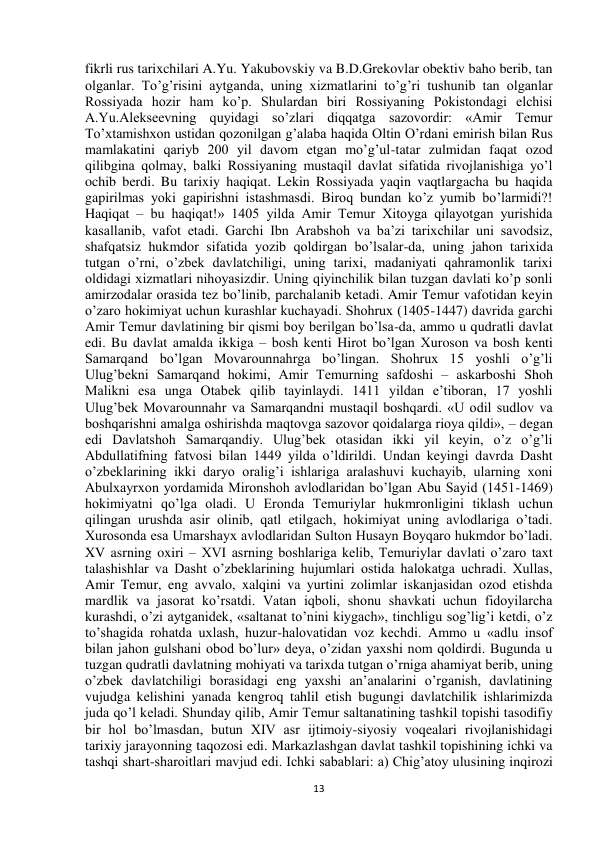  
13 
fikrli rus tarixchilari A.Yu. Yakubovskiy va B.D.Grekovlar obektiv baho berib, tan 
olganlar. To’g’risini aytganda, uning xizmatlarini to’g’ri tushunib tan olganlar 
Rossiyada hozir ham ko’p. Shulardan biri Rossiyaning Pokistondagi elchisi 
A.Yu.Alekseevning quyidagi so’zlari diqqatga sazovordir: «Amir Temur 
To’xtamishxon ustidan qozonilgan g’alaba haqida Oltin O’rdani emirish bilan Rus 
mamlakatini qariyb 200 yil davom etgan mo’g’ul-tatar zulmidan faqat ozod 
qilibgina qolmay, balki Rossiyaning mustaqil davlat sifatida rivojlanishiga yo’l 
ochib berdi. Bu tarixiy haqiqat. Lekin Rossiyada yaqin vaqtlargacha bu haqida 
gapirilmas yoki gapirishni istashmasdi. Biroq bundan ko’z yumib bo’larmidi?! 
Haqiqat – bu haqiqat!» 1405 yilda Amir Temur Xitoyga qilayotgan yurishida 
kasallanib, vafot etadi. Garchi Ibn Arabshoh va ba’zi tarixchilar uni savodsiz, 
shafqatsiz hukmdor sifatida yozib qoldirgan bo’lsalar-da, uning jahon tarixida 
tutgan o’rni, o’zbek davlatchiligi, uning tarixi, madaniyati qahramonlik tarixi 
oldidagi xizmatlari nihoyasizdir. Uning qiyinchilik bilan tuzgan davlati ko’p sonli 
amirzodalar orasida tez bo’linib, parchalanib ketadi. Amir Temur vafotidan keyin 
o’zaro hokimiyat uchun kurashlar kuchayadi. Shohrux (1405-1447) davrida garchi 
Amir Temur davlatining bir qismi boy berilgan bo’lsa-da, ammo u qudratli davlat 
edi. Bu davlat amalda ikkiga – bosh kenti Hirot bo’lgan Xuroson va bosh kenti 
Samarqand bo’lgan Movarounnahrga bo’lingan. Shohrux 15 yoshli o’g’li 
Ulug’bekni Samarqand hokimi, Amir Temurning safdoshi – askarboshi Shoh 
Malikni esa unga Otabek qilib tayinlaydi. 1411 yildan e’tiboran, 17 yoshli 
Ulug’bek Movarounnahr va Samarqandni mustaqil boshqardi. «U odil sudlov va 
boshqarishni amalga oshirishda maqtovga sazovor qoidalarga rioya qildi», – degan 
edi Davlatshoh Samarqandiy. Ulug’bek otasidan ikki yil keyin, o’z o’g’li 
Abdullatifning fatvosi bilan 1449 yilda o’ldirildi. Undan keyingi davrda Dasht 
o’zbeklarining ikki daryo oralig’i ishlariga aralashuvi kuchayib, ularning xoni 
Abulxayrxon yordamida Mironshoh avlodlaridan bo’lgan Abu Sayid (1451-1469) 
hokimiyatni qo’lga oladi. U Eronda Temuriylar hukmronligini tiklash uchun 
qilingan urushda asir olinib, qatl etilgach, hokimiyat uning avlodlariga o’tadi. 
Xurosonda esa Umarshayx avlodlaridan Sulton Husayn Boyqaro hukmdor bo’ladi. 
XV asrning oxiri – XVI asrning boshlariga kelib, Temuriylar davlati o’zaro taxt 
talashishlar va Dasht o’zbeklarining hujumlari ostida halokatga uchradi. Xullas, 
Amir Temur, eng avvalo, xalqini va yurtini zolimlar iskanjasidan ozod etishda 
mardlik va jasorat ko’rsatdi. Vatan iqboli, shonu shavkati uchun fidoyilarcha 
kurashdi, o’zi aytganidek, «saltanat to’nini kiygach», tinchligu sog’lig’i ketdi, o’z 
to’shagida rohatda uxlash, huzur-halovatidan voz kechdi. Ammo u «adlu insof 
bilan jahon gulshani obod bo’lur» deya, o’zidan yaxshi nom qoldirdi. Bugunda u 
tuzgan qudratli davlatning mohiyati va tarixda tutgan o’rniga ahamiyat berib, uning 
o’zbek davlatchiligi borasidagi eng yaxshi an’analarini o’rganish, davlatining 
vujudga kelishini yanada kengroq tahlil etish bugungi davlatchilik ishlarimizda 
juda qo’l keladi. Shunday qilib, Amir Temur saltanatining tashkil topishi tasodifiy 
bir hol bo’lmasdan, butun XIV asr ijtimoiy-siyosiy voqealari rivojlanishidagi 
tarixiy jarayonning taqozosi edi. Markazlashgan davlat tashkil topishining ichki va 
tashqi shart-sharoitlari mavjud edi. Ichki sabablari: a) Chig’atoy ulusining inqirozi 
