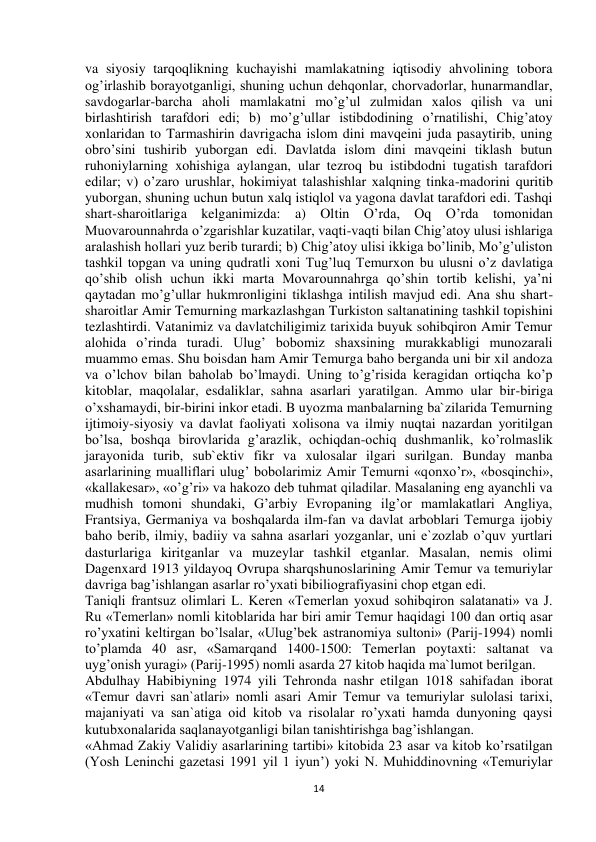  
14 
va siyosiy tarqoqlikning kuchayishi mamlakatning iqtisodiy ahvolining tobora 
og’irlashib borayotganligi, shuning uchun dehqonlar, chorvadorlar, hunarmandlar, 
savdogarlar-barcha aholi mamlakatni mo’g’ul zulmidan xalos qilish va uni 
birlashtirish tarafdori edi; b) mo’g’ullar istibdodining o’rnatilishi, Chig’atoy 
xonlaridan to Tarmashirin davrigacha islom dini mavqeini juda pasaytirib, uning 
obro’sini tushirib yuborgan edi. Davlatda islom dini mavqeini tiklash butun 
ruhoniylarning xohishiga aylangan, ular tezroq bu istibdodni tugatish tarafdori 
edilar; v) o’zaro urushlar, hokimiyat talashishlar xalqning tinka-madorini quritib 
yuborgan, shuning uchun butun xalq istiqlol va yagona davlat tarafdori edi. Tashqi 
shart-sharoitlariga kelganimizda: a) Oltin O’rda, Oq O’rda tomonidan 
Muovarounnahrda o’zgarishlar kuzatilar, vaqti-vaqti bilan Chig’atoy ulusi ishlariga 
aralashish hollari yuz berib turardi; b) Chig’atoy ulisi ikkiga bo’linib, Mo’g’uliston 
tashkil topgan va uning qudratli xoni Tug’luq Temurxon bu ulusni o’z davlatiga 
qo’shib olish uchun ikki marta Movarounnahrga qo’shin tortib kelishi, ya’ni 
qaytadan mo’g’ullar hukmronligini tiklashga intilish mavjud edi. Ana shu shart-
sharoitlar Amir Temurning markazlashgan Turkiston saltanatining tashkil topishini 
tezlashtirdi. Vatanimiz va davlatchiligimiz tarixida buyuk sohibqiron Amir Temur 
alohida o’rinda turadi. Ulug’ bobomiz shaxsining murakkabligi munozarali 
muammo emas. Shu boisdan ham Amir Temurga baho berganda uni bir xil andoza 
va o’lchov bilan baholab bo’lmaydi. Uning to’g’risida keragidan ortiqcha ko’p 
kitoblar, maqolalar, esdaliklar, sahna asarlari yaratilgan. Ammo ular bir-biriga 
o’xshamaydi, bir-birini inkor etadi. B uyozma manbalarning ba`zilarida Temurning 
ijtimoiy-siyosiy va davlat faoliyati xolisona va ilmiy nuqtai nazardan yoritilgan 
bo’lsa, boshqa birovlarida g’arazlik, ochiqdan-ochiq dushmanlik, ko’rolmaslik 
jarayonida turib, sub`ektiv fikr va xulosalar ilgari surilgan. Bunday manba 
asarlarining mualliflari ulug’ bobolarimiz Amir Temurni «qonxo’r», «bosqinchi», 
«kallakesar», «o’g’ri» va hakozo deb tuhmat qiladilar. Masalaning eng ayanchli va 
mudhish tomoni shundaki, G’arbiy Evropaning ilg’or mamlakatlari Angliya, 
Frantsiya, Germaniya va boshqalarda ilm-fan va davlat arboblari Temurga ijobiy 
baho berib, ilmiy, badiiy va sahna asarlari yozganlar, uni e`zozlab o’quv yurtlari 
dasturlariga kiritganlar va muzeylar tashkil etganlar. Masalan, nemis olimi 
Dagenxard 1913 yildayoq Ovrupa sharqshunoslarining Amir Temur va temuriylar 
davriga bag’ishlangan asarlar ro’yxati bibiliografiyasini chop etgan edi.  
Taniqli frantsuz olimlari L. Keren «Temerlan yoxud sohibqiron salatanati» va J. 
Ru «Temerlan» nomli kitoblarida har biri amir Temur haqidagi 100 dan ortiq asar 
ro’yxatini keltirgan bo’lsalar, «Ulug’bek astranomiya sultoni» (Parij-1994) nomli 
to’plamda 40 asr, «Samarqand 1400-1500: Temerlan poytaxti: saltanat va 
uyg’onish yuragi» (Parij-1995) nomli asarda 27 kitob haqida ma`lumot berilgan.  
Abdulhay Habibiyning 1974 yili Tehronda nashr etilgan 1018 sahifadan iborat 
«Temur davri san`atlari» nomli asari Amir Temur va temuriylar sulolasi tarixi, 
majaniyati va san`atiga oid kitob va risolalar ro’yxati hamda dunyoning qaysi 
kutubxonalarida saqlanayotganligi bilan tanishtirishga bag’ishlangan.  
«Ahmad Zakiy Validiy asarlarining tartibi» kitobida 23 asar va kitob ko’rsatilgan 
(Yosh Leninchi gazetasi 1991 yil 1 iyun’) yoki N. Muhiddinovning «Temuriylar 
