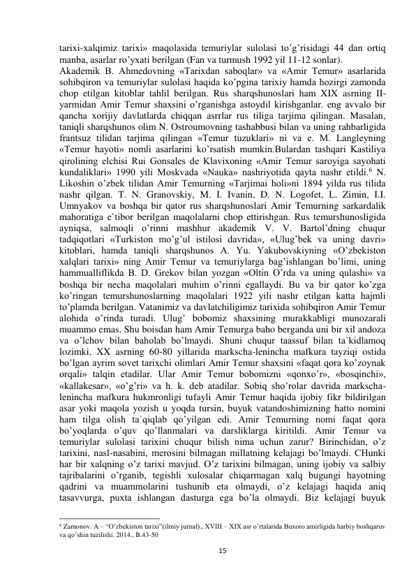  
15 
tarixi-xalqimiz tarixi» maqolasida temuriylar sulolasi to’g’risidagi 44 dan ortiq 
manba, asarlar ro’yxati berilgan (Fan va turmush 1992 yil 11-12 sonlar).  
Akademik B. Ahmedovning «Tarixdan saboqlar» va «Amir Temur» asarlarida 
sohibqiron va temuriylar sulolasi haqida ko’pgina tarixiy hamda hozirgi zamonda 
chop etilgan kitoblar tahlil berilgan. Rus sharqshunoslari ham XIX asrning II-
yarmidan Amir Temur shaxsini o’rganishga astoydil kirishganlar. eng avvalo bir 
qancha xorijiy davlatlarda chiqqan asrrlar rus tiliga tarjima qilingan. Masalan, 
taniqli sharqshunos olim N. Ostroumovning tashabbusi bilan va uning rahbarligida 
frantsuz tilidan tarjima qilingan «Temur tuzuklari» ni va e. M. Langleyning 
«Temur hayoti» nomli asarlarini ko’rsatish mumkin.Bulardan tashqari Kastiliya 
qirolining elchisi Rui Gonsales de Klavixoning «Amir Temur saroyiga sayohati 
kundaliklari» 1990 yili Moskvada «Nauka» nashriyotida qayta nashr etildi.6 N. 
Likoshin o’zbek tilidan Amir Temurning «Tarjimai holi»ni 1894 yilda rus tilida 
nashr qilgan. T. N. Granovskiy, M. I. Ivanin, D. N. Logofet, L. Zimin, I.I. 
Umnyakov va boshqa bir qator rus sharqshunoslari Amir Temurning sarkardalik 
mahoratiga e`tibor berilgan maqolalarni chop ettirishgan. Rus temurshunosligida 
ayniqsa, salmoqli o’rinni mashhur akademik V. V. Bartol’dning chuqur 
tadqiqotlari «Turkiston mo’g’ul istilosi davrida», «Ulug’bek va uning davri» 
kitoblari, hamda taniqli sharqshunos A. Yu. Yakubovskiyning «O’zbekiston 
xalqlari tarixi» ning Amir Temur va temuriylarga bag’ishlangan bo’limi, uning 
hammualliflikda B. D. Grekov bilan yozgan «Oltin O’rda va uning qulashi» va 
boshqa bir necha maqolalari muhim o’rinni egallaydi. Bu va bir qator ko’zga 
ko’ringan temurshunoslarning maqolalari 1922 yili nashr etilgan katta hajmli 
to’plamda berilgan. Vatanimiz va davlatchiligimiz tarixida sohibqiron Amir Temur 
alohida o’rinda turadi. Ulug’ bobomiz shaxsining murakkabligi munozarali 
muammo emas. Shu boisdan ham Amir Temurga baho berganda uni bir xil andoza 
va o’lchov bilan baholab bo’lmaydi. Shuni chuqur taassuf bilan ta`kidlamoq 
lozimki, XX asrning 60-80 yillarida markscha-lenincha mafkura tayziqi ostida 
bo’lgan ayrim sovet tarixchi olimlari Amir Temur shaxsini «faqat qora ko’zoynak 
orqali» talqin etadilar. Ular Amir Temur bobomizni «qonxo’r», «bosqinchi», 
«kallakesar», «o’g’ri» va h. k. deb atadilar. Sobiq sho’rolar davrida markscha-
lenincha mafkura hukmronligi tufayli Amir Temur haqida ijobiy fikr bildirilgan 
asar yoki maqola yozish u yoqda tursin, buyuk vatandoshimizning hatto nomini 
ham tilga olish ta`qiqlab qo’yilgan edi. Amir Temurning nomi faqat qora 
bo’yoqlarda o’quv qo’llanmalari va darsliklarga kiritildi. Amir Temur va 
temuriylar sulolasi tarixini chuqur bilish nima uchun zarur? Birinchidan, o’z 
tarixini, nasl-nasabini, merosini bilmagan millatning kelajagi bo’lmaydi. CHunki 
har bir xalqning o’z tarixi mavjud. O’z tarixini bilmagan, uning ijobiy va salbiy 
tajribalarini o’rganib, tegishli xulosalar chiqarmagan xalq bugungi hayotning 
qadrini va muammolarini tushunib eta olmaydi, o’z kelajagi haqida aniq 
tasavvurga, puxta ishlangan dasturga ega bo’la olmaydi. Biz kelajagi buyuk 
                                                           
6 Zamonov. A – “O’zbekiston tarixi”(ilmiy jurnal)., XVIII – XIX asr o’rtalarida Buxoro amirligida harbiy boshqaruv 
va qo’shin tuzilishi. 2014., B.43-50 
