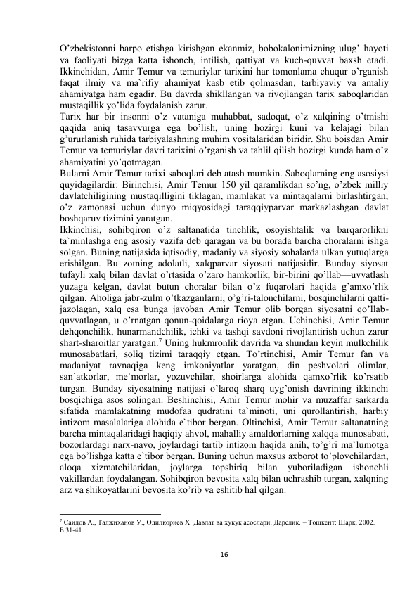  
16 
O’zbekistonni barpo etishga kirishgan ekanmiz, bobokalonimizning ulug’ hayoti 
va faoliyati bizga katta ishonch, intilish, qattiyat va kuch-quvvat baxsh etadi. 
Ikkinchidan, Amir Temur va temuriylar tarixini har tomonlama chuqur o’rganish 
faqat ilmiy va ma`rifiy ahamiyat kasb etib qolmasdan, tarbiyaviy va amaliy 
ahamiyatga ham egadir. Bu davrda shikllangan va rivojlangan tarix saboqlaridan 
mustaqillik yo’lida foydalanish zarur.  
Tarix har bir insonni o’z vataniga muhabbat, sadoqat, o’z xalqining o’tmishi 
qaqida aniq tasavvurga ega bo’lish, uning hozirgi kuni va kelajagi bilan 
g’ururlanish ruhida tarbiyalashning muhim vositalaridan biridir. Shu boisdan Amir 
Temur va temuriylar davri tarixini o’rganish va tahlil qilish hozirgi kunda ham o’z 
ahamiyatini yo’qotmagan.  
Bularni Amir Temur tarixi saboqlari deb atash mumkin. Saboqlarning eng asosiysi 
quyidagilardir: Birinchisi, Amir Temur 150 yil qaramlikdan so’ng, o’zbek milliy 
davlatchiligining mustaqilligini tiklagan, mamlakat va mintaqalarni birlashtirgan, 
o’z zamonasi uchun dunyo miqyosidagi taraqqiyparvar markazlashgan davlat 
boshqaruv tizimini yaratgan.  
Ikkinchisi, sohibqiron o’z saltanatida tinchlik, osoyishtalik va barqarorlikni 
ta`minlashga eng asosiy vazifa deb qaragan va bu borada barcha choralarni ishga 
solgan. Buning natijasida iqtisodiy, madaniy va siyosiy sohalarda ulkan yutuqlarga 
erishilgan. Bu zotning adolatli, xalqparvar siyosati natijasidir. Bunday siyosat 
tufayli xalq bilan davlat o’rtasida o’zaro hamkorlik, bir-birini qo’llab—uvvatlash 
yuzaga kelgan, davlat butun choralar bilan o’z fuqarolari haqida g’amxo’rlik 
qilgan. Aholiga jabr-zulm o’tkazganlarni, o’g’ri-talonchilarni, bosqinchilarni qatti- 
jazolagan, xalq esa bunga javoban Amir Temur olib borgan siyosatni qo’llab-
quvvatlagan, u o’rnatgan qonun-qoidalarga rioya etgan. Uchinchisi, Amir Temur 
dehqonchilik, hunarmandchilik, ichki va tashqi savdoni rivojlantirish uchun zarur 
shart-sharoitlar yaratgan.7 Uning hukmronlik davrida va shundan keyin mulkchilik 
munosabatlari, soliq tizimi taraqqiy etgan. To’rtinchisi, Amir Temur fan va 
madaniyat ravnaqiga keng imkoniyatlar yaratgan, din peshvolari olimlar, 
san`atkorlar, me`morlar, yozuvchilar, shoirlarga alohida qamxo’rlik ko’rsatib 
turgan. Bunday siyosatning natijasi o’laroq sharq uyg’onish davrining ikkinchi 
bosqichiga asos solingan. Beshinchisi, Amir Temur mohir va muzaffar sarkarda 
sifatida mamlakatning mudofaa qudratini ta`minoti, uni qurollantirish, harbiy 
intizom masalalariga alohida e`tibor bergan. Oltinchisi, Amir Temur saltanatning 
barcha mintaqalaridagi haqiqiy ahvol, mahalliy amaldorlarning xalqqa munosabati, 
bozorlardagi narx-navo, joylardagi tartib intizom haqida anih, to’g’ri ma`lumotga 
ega bo’lishga katta e`tibor bergan. Buning uchun maxsus axborot to’plovchilardan, 
aloqa xizmatchilaridan, joylarga topshiriq bilan yuboriladigan ishonchli 
vakillardan foydalangan. Sohibqiron bevosita xalq bilan uchrashib turgan, xalqning 
arz va shikoyatlarini bevosita ko’rib va eshitib hal qilgan.  
                                                           
7 Саидов А., Таджиханов У., Одилқориев Х. Давлат ва ҳуқуқ асослари. Дарслик. – Тошкент: Шарқ, 2002. 
Б.31-41 
 
