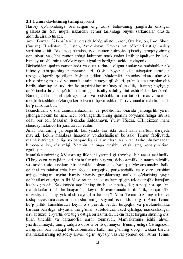  
19 
2.1 Temur davlatining tashqi siyosati 
Harbiy qo’mondonga beriladigan eng xolis baho-uning janglarda erishgan 
g’alabasidir. Shu nuqtai nazardan Temur tarixidagi buyuk sarkardalar orasida 
alohida ajralib turadi.  
Amir Temur 1371-1404 yillar orasida Mo’g’uliston, eron, Ozarbayjon, Iroq, Shom 
(Suriya), Hindiston, Gurjiston, Armaniston, Kavkaz orti o’lkalari ustiga harbiy 
yurishlar qildi. Biz uzoq o’tmish, eski zamon ijtimoiy-iqtisodiy taraqqiyotining 
qonuniyati va o’sha zamonlardagi hukmron mafkuradan kelib chiqadigan bo’lsak, 
bunday urushlarning ob`ektiv qonuniyatlari borligini ochiq anglaymiz.  
Birinchidan, qadim zamonlarda va o’rta asrlarda o’tgan xonlar va podshohlar o’z 
ijtimoiy tabaqasining namoyondalari. O’sha boy-badavlat tabaqalar tarafidan 
taxtga o’tqazib qo’yilgan kishilar edilar. Madomiki, shunday ekan, ular o’z 
tabaqasining maqsad va manfaatlarini himoya qilishlari, ya`ni katta urushlar olib 
borib, ularning er-suvlarini ko’paytirishlari mo’may o’lja olib, ularning boyligiga 
qo’shimcha boylik qo’shib, ularning iqtisodiy salohiyatini oshirishlari kerak edi. 
Buning uddasidan chiqolmagan xon va podshohlarni ular tutib turmas va taxtdan 
uloqtirib tashlab, o’zlariga keraklisini o’tqizar edilar. Tarixiy manbalarda bu haqda 
ko’p misollar bor.  
Ikkinchidan, o’sha zamonlardaxonlar va podshohlar orasida jahongirlik ya`ni, 
jahonga hokim bo’lish, hech bo’lmaganda uning qismini bo’ysundirishga intilish 
odati bor edi. Masalan, Iskandar Zulqarnayn, Yuliy TSezar, CHingizxon mana 
shunday hukmdorlar jumlasidan edilar.  
Amir Temurning jahongirlik faoliyatida har ikki omil ham ma`lum darajada 
mavjud. Lekin masalaga haqqoniy yondoshadigan bo’lsak, Temur faoliyatida 
mamlakatning tinchligi va barqarorligini ta`minlash, ya`ni uni tashqi dushmandan 
himoya qilish, o’z xalqi, Vatanini jahonga mashhur etish istagi asosiy o’rinni 
egallagan.  
Mamlakatimizning XV asrning ikkinchi yarmidagi ahvoliga bir nazar tashlaylik, 
CHingizxon xurujidan teri shaharlarimiz vayron, dehqonchilik, hunarmandchilik 
va savdo-sotiq tushkun bir ahvolda qolgan edi. Nafaqat Movarounnahr, balki 
qo’shni mamlakatlarda ham feodal tarqoqlik, parokandalik va o’zaro urushlar 
avjiga mingan, ayrim harbiy siyosiy guruhlarning nafaqat o’zlarining yaqin 
qo’shnilari erlariga, balki Movarounnahr ustiga ham qilgan talon-tarojlik hurujlari 
kuchaygan edi. Xalqimizda «qo’shning tinch-sen tinch», degan naql bor. qo’shni 
mamlakatlar tinch bo’lmagandan keyin, Movarounnahrda tinchlik, barqarorlik, 
iqtisodiy madaniy yuksalish qayoqdan bo’lsin?! Amir Temur o’zining ichki va 
tashqi siyosatida asosan mana shu omilga suyanib ish tutdi. To’g’ri. Amir Temur 
ko’p yillik kurashlardan keyin o’z yurtida feodal tarqoqlik va parokandalikka 
barham berishga, el-yurtni mo’g’ullar istibdodidan ozod qilishga, markazlashgan 
davlat tuzib, el-yurtni o’z tug’i ostiga birlashtiridi. Lekin faqat birgina shuning o’zi 
bilan tinchlik va barqarorlik qaror topmaydi. Mamlakatning ichki ahvoli 
yaxshilanmaydi, uning xalqaro obro’si ortib qolmaydi. Buning ustiga CHingizxon 
xurujidan beri nafaqat Movarounnahr, balki mo’g’ulning oyog’i tekkan barcha 
mamlakatlarning iqtisodiy ahvoli og’ir, siyosiy vaziyat yomon edi. Amir Temur 
