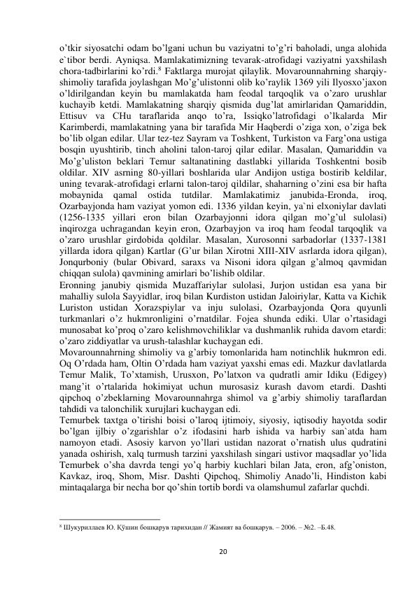  
20 
o’tkir siyosatchi odam bo’lgani uchun bu vaziyatni to’g’ri baholadi, unga alohida 
e`tibor berdi. Ayniqsa. Mamlakatimizning tevarak-atrofidagi vaziyatni yaxshilash 
chora-tadbirlarini ko’rdi.8 Faktlarga murojat qilaylik. Movarounnahrning sharqiy-
shimoliy tarafida joylashgan Mo’g’ulistonni olib ko’raylik 1369 yili Ilyosxo’jaxon 
o’ldirilgandan keyin bu mamlakatda ham feodal tarqoqlik va o’zaro urushlar 
kuchayib ketdi. Mamlakatning sharqiy qismida dug’lat amirlaridan Qamariddin, 
Ettisuv va CHu taraflarida anqo to’ra, Issiqko’latrofidagi o’lkalarda Mir 
Karimberdi, mamlakatning yana bir tarafida Mir Haqberdi o’ziga xon, o’ziga bek 
bo’lib olgan edilar. Ular tez-tez Sayram va Toshkent, Turkiston va Farg’ona ustiga 
bosqin uyushtirib, tinch aholini talon-taroj qilar edilar. Masalan, Qamariddin va 
Mo’g’uliston beklari Temur saltanatining dastlabki yillarida Toshkentni bosib 
oldilar. XIV asrning 80-yillari boshlarida ular Andijon ustiga bostirib keldilar, 
uning tevarak-atrofidagi erlarni talon-taroj qildilar, shaharning o’zini esa bir hafta 
mobaynida 
qamal 
ostida 
tutdilar. Mamlakatimiz 
janubida-Eronda, 
iroq, 
Ozarbayjonda ham vaziyat yomon edi. 1336 yildan keyin, ya`ni elxoniylar davlati 
(1256-1335 yillari eron bilan Ozarbayjonni idora qilgan mo’g’ul sulolasi) 
inqirozga uchragandan keyin eron, Ozarbayjon va iroq ham feodal tarqoqlik va 
o’zaro urushlar girdobida qoldilar. Masalan, Xurosonni sarbadorlar (1337-1381 
yillarda idora qilgan) Kartlar (G’ur bilan Xirotni XIII-XIV asrlarda idora qilgan), 
Jonqurboniy (bular Obivard, saraxs va Nisoni idora qilgan g’almoq qavmidan 
chiqqan sulola) qavmining amirlari bo’lishib oldilar.  
Eronning janubiy qismida Muzaffariylar sulolasi, Jurjon ustidan esa yana bir 
mahalliy sulola Sayyidlar, iroq bilan Kurdiston ustidan Jaloiriylar, Katta va Kichik 
Luriston ustidan Xorazspiylar va inju sulolasi, Ozarbayjonda Qora quyunli 
turkmanlari o’z hukmronligini o’rnatdilar. Fojea shunda ediki. Ular o’rtasidagi 
munosabat ko’proq o’zaro kelishmovchiliklar va dushmanlik ruhida davom etardi: 
o’zaro ziddiyatlar va urush-talashlar kuchaygan edi.  
Movarounnahrning shimoliy va g’arbiy tomonlarida ham notinchlik hukmron edi. 
Oq O’rdada ham, Oltin O’rdada ham vaziyat yaxshi emas edi. Mazkur davlatlarda 
Temur Malik, To’xtamish, Urusxon, Po’latxon va qudratli amir Idiku (Edigey) 
mang’it o’rtalarida hokimiyat uchun murosasiz kurash davom etardi. Dashti 
qipchoq o’zbeklarning Movarounnahrga shimol va g’arbiy shimoliy taraflardan 
tahdidi va talonchilik xurujlari kuchaygan edi.  
Temurbek taxtga o’tirishi boisi o’laroq ijtimoiy, siyosiy, iqtisodiy hayotda sodir 
bo’lgan ijlbiy o’zgarishlar o’z ifodasini harb ishida va harbiy san`atda ham 
namoyon etadi. Asosiy karvon yo’llari ustidan nazorat o’rnatish ulus qudratini 
yanada oshirish, xalq turmush tarzini yaxshilash singari ustivor maqsadlar yo’lida 
Temurbek o’sha davrda tengi yo’q harbiy kuchlari bilan Jata, eron, afg’oniston, 
Kavkaz, iroq, Shom, Misr. Dashti Qipchoq, Shimoliy Anado’li, Hindiston kabi 
mintaqalarga bir necha bor qo’shin tortib bordi va olamshumul zafarlar quchdi.  
                                                           
8 Шукуриллаев Ю. Қўшин бошқарув тарихидан // Жамият ва бошқарув. – 2006. – №2. –Б.48.  
 
