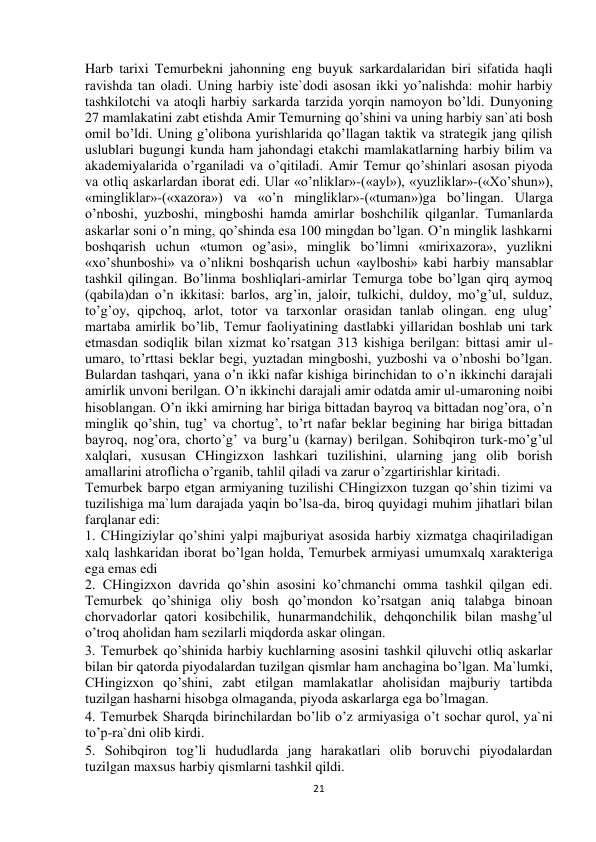  
21 
Harb tarixi Temurbekni jahonning eng buyuk sarkardalaridan biri sifatida haqli 
ravishda tan oladi. Uning harbiy iste`dodi asosan ikki yo’nalishda: mohir harbiy 
tashkilotchi va atoqli harbiy sarkarda tarzida yorqin namoyon bo’ldi. Dunyoning 
27 mamlakatini zabt etishda Amir Temurning qo’shini va uning harbiy san`ati bosh 
omil bo’ldi. Uning g’olibona yurishlarida qo’llagan taktik va strategik jang qilish 
uslublari bugungi kunda ham jahondagi etakchi mamlakatlarning harbiy bilim va 
akademiyalarida o’rganiladi va o’qitiladi. Amir Temur qo’shinlari asosan piyoda 
va otliq askarlardan iborat edi. Ular «o’nliklar»-(«ayl»), «yuzliklar»-(«Xo’shun»), 
«mingliklar»-(«xazora») va «o’n mingliklar»-(«tuman»)ga bo’lingan. Ularga 
o’nboshi, yuzboshi, mingboshi hamda amirlar boshchilik qilganlar. Tumanlarda 
askarlar soni o’n ming, qo’shinda esa 100 mingdan bo’lgan. O’n minglik lashkarni 
boshqarish uchun «tumon og’asi», minglik bo’limni «mirixazora», yuzlikni 
«xo’shunboshi» va o’nlikni boshqarish uchun «aylboshi» kabi harbiy mansablar 
tashkil qilingan. Bo’linma boshliqlari-amirlar Temurga tobe bo’lgan qirq aymoq 
(qabila)dan o’n ikkitasi: barlos, arg’in, jaloir, tulkichi, duldoy, mo’g’ul, sulduz, 
to’g’oy, qipchoq, arlot, totor va tarxonlar orasidan tanlab olingan. eng ulug’ 
martaba amirlik bo’lib, Temur faoliyatining dastlabki yillaridan boshlab uni tark 
etmasdan sodiqlik bilan xizmat ko’rsatgan 313 kishiga berilgan: bittasi amir ul-
umaro, to’rttasi beklar begi, yuztadan mingboshi, yuzboshi va o’nboshi bo’lgan. 
Bulardan tashqari, yana o’n ikki nafar kishiga birinchidan to o’n ikkinchi darajali 
amirlik unvoni berilgan. O’n ikkinchi darajali amir odatda amir ul-umaroning noibi 
hisoblangan. O’n ikki amirning har biriga bittadan bayroq va bittadan nog’ora, o’n 
minglik qo’shin, tug’ va chortug’, to’rt nafar beklar begining har biriga bittadan 
bayroq, nog’ora, chorto’g’ va burg’u (karnay) berilgan. Sohibqiron turk-mo’g’ul 
xalqlari, xususan CHingizxon lashkari tuzilishini, ularning jang olib borish 
amallarini atroflicha o’rganib, tahlil qiladi va zarur o’zgartirishlar kiritadi.  
Temurbek barpo etgan armiyaning tuzilishi CHingizxon tuzgan qo’shin tizimi va 
tuzilishiga ma`lum darajada yaqin bo’lsa-da, biroq quyidagi muhim jihatlari bilan 
farqlanar edi:  
1. CHingiziylar qo’shini yalpi majburiyat asosida harbiy xizmatga chaqiriladigan 
xalq lashkaridan iborat bo’lgan holda, Temurbek armiyasi umumxalq xarakteriga 
ega emas edi  
2. CHingizxon davrida qo’shin asosini ko’chmanchi omma tashkil qilgan edi. 
Temurbek qo’shiniga oliy bosh qo’mondon ko’rsatgan aniq talabga binoan 
chorvadorlar qatori kosibchilik, hunarmandchilik, dehqonchilik bilan mashg’ul 
o’troq aholidan ham sezilarli miqdorda askar olingan.  
3. Temurbek qo’shinida harbiy kuchlarning asosini tashkil qiluvchi otliq askarlar 
bilan bir qatorda piyodalardan tuzilgan qismlar ham anchagina bo’lgan. Ma`lumki, 
CHingizxon qo’shini, zabt etilgan mamlakatlar aholisidan majburiy tartibda 
tuzilgan hasharni hisobga olmaganda, piyoda askarlarga ega bo’lmagan.  
4. Temurbek Sharqda birinchilardan bo’lib o’z armiyasiga o’t sochar qurol, ya`ni 
to’p-ra`dni olib kirdi.  
5. Sohibqiron tog’li hududlarda jang harakatlari olib boruvchi piyodalardan 
tuzilgan maxsus harbiy qismlarni tashkil qildi.  
