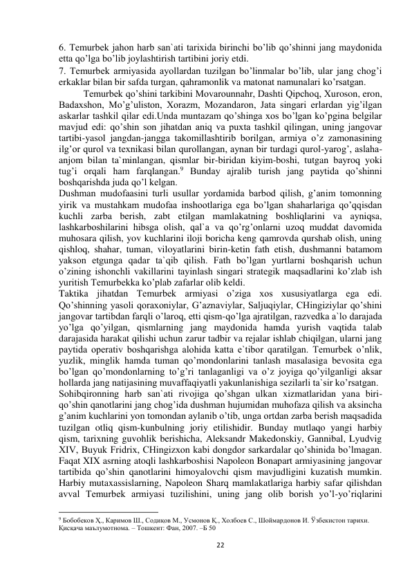  
22 
6. Temurbek jahon harb san`ati tarixida birinchi bo’lib qo’shinni jang maydonida 
etta qo’lga bo’lib joylashtirish tartibini joriy etdi.  
7. Temurbek armiyasida ayollardan tuzilgan bo’linmalar bo’lib, ular jang chog’i 
erkaklar bilan bir safda turgan, qahramonlik va matonat namunalari ko’rsatgan.  
Temurbek qo’shini tarkibini Movarounnahr, Dashti Qipchoq, Xuroson, eron, 
Badaxshon, Mo’g’uliston, Xorazm, Mozandaron, Jata singari erlardan yig’ilgan 
askarlar tashkil qilar edi.Unda muntazam qo’shinga xos bo’lgan ko’pgina belgilar 
mavjud edi: qo’shin son jihatdan aniq va puxta tashkil qilingan, uning jangovar 
tartibi-yasol jangdan-jangga takomillashtirib borilgan, armiya o’z zamonasining 
ilg’or qurol va texnikasi bilan qurollangan, aynan bir turdagi qurol-yarog’, aslaha-
anjom bilan ta`minlangan, qismlar bir-biridan kiyim-boshi, tutgan bayroq yoki 
tug’i orqali ham farqlangan.9 Bunday ajralib turish jang paytida qo’shinni 
boshqarishda juda qo’l kelgan.  
Dushman mudofaasini turli usullar yordamida barbod qilish, g’anim tomonning 
yirik va mustahkam mudofaa inshootlariga ega bo’lgan shaharlariga qo’qqisdan 
kuchli zarba berish, zabt etilgan mamlakatning boshliqlarini va ayniqsa, 
lashkarboshilarini hibsga olish, qal`a va qo’rg’onlarni uzoq muddat davomida 
muhosara qilish, yov kuchlarini iloji boricha keng qamrovda qurshab olish, uning 
qishloq, shahar, tuman, viloyatlarini birin-ketin fath etish, dushmanni batamom 
yakson etgunga qadar ta`qib qilish. Fath bo’lgan yurtlarni boshqarish uchun 
o’zining ishonchli vakillarini tayinlash singari strategik maqsadlarini ko’zlab ish 
yuritish Temurbekka ko’plab zafarlar olib keldi.  
Taktika jihatdan Temurbek armiyasi o’ziga xos xususiyatlarga ega edi. 
Qo’shinning yasoli qoraxoniylar, G’aznaviylar, Saljuqiylar, CHingiziylar qo’shini 
jangovar tartibdan farqli o’laroq, etti qism-qo’lga ajratilgan, razvedka a`lo darajada 
yo’lga qo’yilgan, qismlarning jang maydonida hamda yurish vaqtida talab 
darajasida harakat qilishi uchun zarur tadbir va rejalar ishlab chiqilgan, ularni jang 
paytida operativ boshqarishga alohida katta e`tibor qaratilgan. Temurbek o’nlik, 
yuzlik, minglik hamda tuman qo’mondonlarini tanlash masalasiga bevosita ega 
bo’lgan qo’mondonlarning to’g’ri tanlaganligi va o’z joyiga qo’yilganligi aksar 
hollarda jang natijasining muvaffaqiyatli yakunlanishiga sezilarli ta`sir ko’rsatgan.  
Sohibqironning harb san`ati rivojiga qo’shgan ulkan xizmatlaridan yana biri-
qo’shin qanotlarini jang chog’ida dushman hujumidan muhofaza qilish va aksincha 
g’anim kuchlarini yon tomondan aylanib o’tib, unga ortdan zarba berish maqsadida 
tuzilgan otliq qism-kunbulning joriy etilishidir. Bunday mutlaqo yangi harbiy 
qism, tarixning guvohlik berishicha, Aleksandr Makedonskiy, Gannibal, Lyudvig 
XIV, Buyuk Fridrix, CHingizxon kabi dongdor sarkardalar qo’shinida bo’lmagan. 
Faqat XIX asrning atoqli lashkarboshisi Napoleon Bonapart armiyasining jangovar 
tartibida qo’shin qanotlarini himoyalovchi qism mavjudligini kuzatish mumkin. 
Harbiy mutaxassislarning, Napoleon Sharq mamlakatlariga harbiy safar qilishdan 
avval Temurbek armiyasi tuzilishini, uning jang olib borish yo’l-yo’riqlarini 
                                                           
9 Бобобеков Ҳ., Каримов Ш., Содиқов М., Усмонов Қ., Холбоев С., Шоймардонов И. Ўзбекистон тарихи. 
Қисқача маълумотнома. – Тошкент: Фан, 2007. –Б 50 
 
