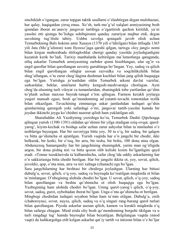  
23 
sinchiklab o’rgangan, zarur topgan taktik usullarni o’zlashtirgan degan mulohazasi, 
har qalay, haqiqatdan yiroq emas. Xo’sh, turk-mo’g’ul xalqlari armiyasining besh 
qismdan iborat an`anaviy jangovar tartibiga o’zgartirish qachon kiritildi, ya`ni 
yasolni etti qismga bo’lishga sohibqironni qanday zaruriyat majbur etdi, degan 
savolning tug’ilishi tabiiy. Ushbu savolga qoniqarli javob olish uchun 
Temurbekning Balx hokimi amir Xusayn (1370 yili o’ldirilgan) bilan ittfoqda 1365 
yili Jata (Mo’g’uliston) xoni Ilyosxo’jaga qarshi qilgan, tarixga «loy jangi» nomi 
bilan kirgan muhorabada ittifoqdoshlar cherigi qanday yasolda joylashganligini 
kuzatish kerik bo’ladi. Tarixiy manbalarda keltirilgan ma`lumotlarga qaraganda, 
otliq askarlar Temurbek armiyasining zarbdor qismi hisoblangan, ular og’ir va 
engil qurollar bilan qurollangan suvoriy guruhlarga bo’lingan. Yoy, sadoq va qilich 
bilan engil qurollangan otliqlar asosan razvedka va soqchilikchilik bilan 
shug’ullangan, o’ta zarur chog’dagina dushman kuchlari bilan jang qilish huquqiga 
ega bo’lgan. Yurishga jo’nashdan oldin Temurbek arkoni davlat vazirlar, 
sarkardalar, beklar, amirlarni harbiy kengash-mashvaratga chorlagan. Ayni 
chog’da ulusning turli viloyat va tumanlaridan, shuningdek tobe yurtlardan qo’shin 
to’plash uchun maxsus buyrak-tunqal e`lon qilingan. Farmon kerakli joylarga 
yuqori mansab egasi, bosh qo’mondonning ad`yutanti-tavachi tomonidan tezlik 
bilan etkazilgan. Tavachining zimmasiga askar jamlashdan tashqari qo’shin 
qismlarining qarorgoh yoki safardagi o’rni, jangovar tartib-yasolni hamda bir 
joydan ikkinchi joyga ko’chishni nazorat qilish ham yuklatilgan edi.  
Sharafuddin Ali Yazdiyning yozishiga ko’ra, Temurbek Dashti Qipchoqqa 
qilingan yurish (1390-1391) oldidan qo’shinni bir yilga etadigan oziq-ovqat, qurol-
yarog’, kiyim-kechak va boshqa safar uchun zarur ashyolar bilan ta`minlashni o’z 
noiblariga buyurgan. Har bir suvoriyga bitta yoy, 30 ta o’q, bir sadoq, bir qalqon 
va bitta qo’shimcha ot ajratilgan. Yurish vaqtida har o’n jangchi bir chodir, ikki 
belkurak, bir kerki, bir o’roq, bir arra, bir tesha, bir bolta, 100 dona nina olgan. 
Abdurazzoq Samarqandiy har bir jangchining shuningdek, yarim man og’irligida 
arqon, bir dona pishiq teri va bitta qozon olib kelishi lozim bo’lganligini qayd 
etadi. «Temur tuzuklari»da ta`kidlanishicha, safar chog’ida oddiy askarlarning har 
o’n sakkiztasiga bitta chodir berilgan. Har bir jangchi ikkita ot, yoy, sovut, qilich, 
juvoldiz, qop, o’nta nina, arra va teri xaltaga (chanach) ega bo’lgan.  
Sara jangchilarning har beshtasi bir chodirga joylashgan. Ularning har bittasi 
dubulg’a, sovut, qilich, o’q-yoy, sadoq va buyruqda ko’rsatilgan miqdorda ot bilan 
ta`minlangan. O’nbegining alohida chodiri bo’lgan. U sovut, qilich, o’q-yoy, sadoq 
bilan qurollangan va beshta qo’shimcha ot olish huquqiga ega bo’lgan. 
Yuzbegining ham alohida chodiri bo’lgan. Uning qurol-yarog’i qilich, o’q-yoy, 
sovut, sadoq, gurzi, oyboltadan iborat bo’lgan. Unga o’nta qo’shimcha ot berilgan.  
Mingbegi chodirdan tashqari soyabon bilan ham ta`min etilgan. Dubulg’a, zirih 
(chahoroyna), sovut, nayza, qilich, sadoq va o’q singari rang-barang qurol turlari 
bilan qurollangan. Piyoda askarlar asosan qilich, kamon va kerakli miqdorda o’q 
bilan safarga chiqqan. Miod erida oliy bosh qo’mondonning borgohi tikilgan va u 
turli rangdagi tug’ hamda bayroqlar bilan bezatilgan. Belgilangan vaqtda (miod 
vaqti) da lashkargohga etib kelgan askarlar qat`iy tartib va intizom bilan o’z bo’ljar 
