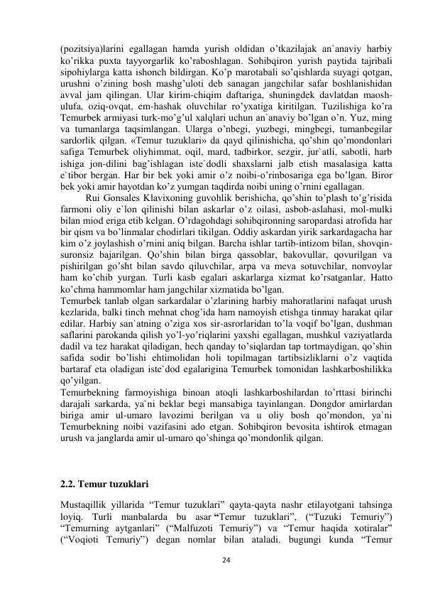  
24 
(pozitsiya)larini egallagan hamda yurish oldidan o’tkazilajak an`anaviy harbiy 
ko’rikka puxta tayyorgarlik ko’raboshlagan. Sohibqiron yurish paytida tajribali 
sipohiylarga katta ishonch bildirgan. Ko’p marotabali so’qishlarda suyagi qotgan, 
urushni o’zining bosh mashg’uloti deb sanagan jangchilar safar boshlanishidan 
avval jam qilingan. Ular kirim-chiqim daftariga, shuningdek davlatdan maosh-
ulufa, oziq-ovqat, em-hashak oluvchilar ro’yxatiga kiritilgan. Tuzilishiga ko’ra 
Temurbek armiyasi turk-mo’g’ul xalqlari uchun an`anaviy bo’lgan o’n. Yuz, ming 
va tumanlarga taqsimlangan. Ularga o’nbegi, yuzbegi, mingbegi, tumanbegilar 
sardorlik qilgan. «Temur tuzuklari» da qayd qilinishicha, qo’shin qo’mondonlari 
safiga Temurbek oliyhimmat, oqil, mard, tadbirkor, sezgir, jur`atli, sabotli, harb 
ishiga jon-dilini bag’ishlagan iste`dodli shaxslarni jalb etish masalasiga katta 
e`tibor bergan. Har bir bek yoki amir o’z noibi-o’rinbosariga ega bo’lgan. Biror 
bek yoki amir hayotdan ko’z yumgan taqdirda noibi uning o’rnini egallagan.  
Rui Gonsales Klavixoning guvohlik berishicha, qo’shin to’plash to’g’risida 
farmoni oliy e`lon qilinishi bilan askarlar o’z oilasi, asbob-aslahasi, mol-mulki 
bilan miod eriga etib kelgan. O’rdagohdagi sohibqironning saropardasi atrofida har 
bir qism va bo’linmalar chodirlari tikilgan. Oddiy askardan yirik sarkardagacha har 
kim o’z joylashish o’rnini aniq bilgan. Barcha ishlar tartib-intizom bilan, shovqin-
suronsiz bajarilgan. Qo’shin bilan birga qassoblar, bakovullar, qovurilgan va 
pishirilgan go’sht bilan savdo qiluvchilar, arpa va meva sotuvchilar, nonvoylar 
ham ko’chib yurgan. Turli kasb egalari askarlarga xizmat ko’rsatganlar. Hatto 
ko’chma hammomlar ham jangchilar xizmatida bo’lgan.  
Temurbek tanlab olgan sarkardalar o’zlarining harbiy mahoratlarini nafaqat urush 
kezlarida, balki tinch mehnat chog’ida ham namoyish etishga tinmay harakat qilar 
edilar. Harbiy san`atning o’ziga xos sir-asrorlaridan to’la voqif bo’lgan, dushman 
saflarini parokanda qilish yo’l-yo’riqlarini yaxshi egallagan, mushkul vaziyatlarda 
dadil va tez harakat qiladigan, hech qanday to’siqlardan tap tortmaydigan, qo’shin 
safida sodir bo’lishi ehtimolidan holi topilmagan tartibsizliklarni o’z vaqtida 
bartaraf eta oladigan iste`dod egalarigina Temurbek tomonidan lashkarboshilikka 
qo’yilgan.  
Temurbekning farmoyishiga binoan atoqli lashkarboshilardan to’rttasi birinchi 
darajali sarkarda, ya`ni beklar begi mansabiga tayinlangan. Dongdor amirlardan 
biriga amir ul-umaro lavozimi berilgan va u oliy bosh qo’mondon, ya`ni 
Temurbekning noibi vazifasini ado etgan. Sohibqiron bevosita ishtirok etmagan 
urush va janglarda amir ul-umaro qo’shinga qo’mondonlik qilgan. 
 
 
 
 
 
 
 
2.2. Temur tuzuklari 
Mustaqillik yillarida “Temur tuzuklari” qayta-qayta nashr etilayotgani tahsinga 
loyiq. Turli manbalarda bu asar “Temur tuzuklari”, (“Tuzuki Temuriy”) 
“Temurning aytganlari” (“Malfuzoti Temuriy”) va “Temur haqida xotiralar” 
(“Voqioti Temuriy”) degan nomlar bilan ataladi. bugungi kunda “Temur 
