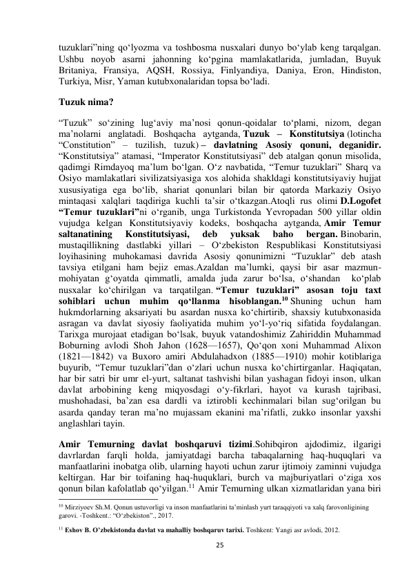  
25 
tuzuklari”ning qo‘lyozma va toshbosma nusxalari dunyo bo‘ylab keng tarqalgan. 
Ushbu noyob asarni jahonning ko‘pgina mamlakatlarida, jumladan, Buyuk 
Britaniya, Fransiya, AQSH, Rossiya, Finlyandiya, Daniya, Eron, Hindiston, 
Turkiya, Misr, Yaman kutubxonalaridan topsa bo‘ladi. 
Tuzuk nima? 
“Tuzuk” so‘zining lug‘aviy ma’nosi qonun-qoidalar to‘plami, nizom, degan 
ma’nolarni anglatadi. Boshqacha aytganda, Tuzuk – Konstitutsiya (lotincha 
“Constitution” – tuzilish, tuzuk) – davlatning Asosiy qonuni, deganidir. 
“Konstitutsiya” atamasi, “Imperator Konstitutsiyasi” deb atalgan qonun misolida, 
qadimgi Rimdayoq ma’lum bo‘lgan. O‘z navbatida, “Temur tuzuklari” Sharq va 
Osiyo mamlakatlari sivilizatsiyasiga xos alohida shakldagi konstitutsiyaviy hujjat 
xususiyatiga ega bo‘lib, shariat qonunlari bilan bir qatorda Markaziy Osiyo 
mintaqasi xalqlari taqdiriga kuchli ta’sir o‘tkazgan.Atoqli rus olimi D.Logofet 
“Temur tuzuklari”ni o‘rganib, unga Turkistonda Yevropadan 500 yillar oldin 
vujudga kelgan Konstitutsiyaviy kodeks, boshqacha aytganda, Amir Temur 
saltanatining 
Konstitutsiyasi, 
deb 
yuksak 
baho 
bergan. Binobarin, 
mustaqillikning dastlabki yillari – O‘zbekiston Respublikasi Konstitutsiyasi 
loyihasining muhokamasi davrida Asosiy qonunimizni “Tuzuklar” deb atash 
tavsiya etilgani ham bejiz emas.Azaldan ma’lumki, qaysi bir asar mazmun-
mohiyatan g‘oyatda qimmatli, amalda juda zarur bo‘lsa, o‘shandan  ko‘plab 
nusxalar ko‘chirilgan va tarqatilgan. “Temur tuzuklari” asosan toju taxt 
sohiblari uchun muhim qo‘llanma hisoblangan.10 Shuning uchun ham 
hukmdorlarning aksariyati bu asardan nusxa ko‘chirtirib, shaxsiy kutubxonasida 
asragan va davlat siyosiy faoliyatida muhim yo‘l-yo‘riq sifatida foydalangan. 
Tarixga murojaat etadigan bo‘lsak, buyuk vatandoshimiz Zahiriddin Muhammad 
Boburning avlodi Shoh Jahon (1628—1657), Qo‘qon xoni Muhammad Alixon 
(1821—1842) va Buxoro amiri Abdulahadxon (1885—1910) mohir kotiblariga 
buyurib, “Temur tuzuklari”dan o‘zlari uchun nusxa ko‘chirtirganlar. Haqiqatan, 
har bir satri bir umr el-yurt, saltanat tashvishi bilan yashagan fidoyi inson, ulkan 
davlat arbobining keng miqyosdagi o‘y-fikrlari, hayot va kurash tajribasi, 
mushohadasi, ba’zan esa dardli va iztirobli kechinmalari bilan sug‘orilgan bu 
asarda qanday teran ma’no mujassam ekanini ma’rifatli, zukko insonlar yaxshi 
anglashlari tayin. 
Amir Temurning davlat boshqaruvi tizimi.Sohibqiron ajdodimiz, ilgarigi 
davrlardan farqli holda, jamiyatdagi barcha tabaqalarning haq-huquqlari va 
manfaatlarini inobatga olib, ularning hayoti uchun zarur ijtimoiy zaminni vujudga 
keltirgan. Har bir toifaning haq-huquklari, burch va majburiyatlari o‘ziga xos 
qonun bilan kafolatlab qo‘yilgan.11 Amir Temurning ulkan xizmatlaridan yana biri 
                                                           
10 Mirziyoev Sh.M. Qonun ustuvorligi va inson manfaatlarini ta’minlash yurt taraqqiyoti va xalq farovonligining 
garovi. -Toshkent.: “O‘zbekiston”., 2017.  
11 Eshov B. O’zbekistonda davlat va mahalliy boshqaruv tarixi. Toshkent: Yangi asr avlodi, 2012.  
