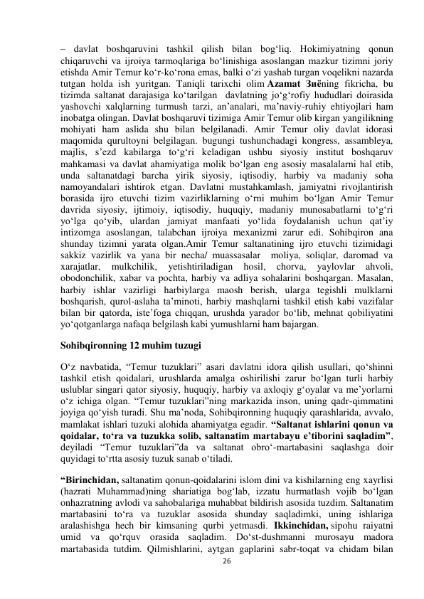  
26 
– davlat boshqaruvini tashkil qilish bilan bog‘liq. Hokimiyatning qonun 
chiqaruvchi va ijroiya tarmoqlariga bo‘linishiga asoslangan mazkur tizimni joriy 
etishda Amir Temur ko‘r-ko‘rona emas, balki o‘zi yashab turgan voqelikni nazarda 
tutgan holda ish yuritgan. Taniqli tarixchi olim Azamat Зиёning fikricha, bu 
tizimda saltanat darajasiga ko‘tarilgan  davlatning jo‘g‘rofiy hududlari doirasida 
yashovchi xalqlarning turmush tarzi, an’analari, ma’naviy-ruhiy ehtiyojlari ham 
inobatga olingan. Davlat boshqaruvi tizimiga Amir Temur olib kirgan yangilikning 
mohiyati ham aslida shu bilan belgilanadi. Amir Temur oliy davlat idorasi 
maqomida qurultoyni belgilagan. bugungi tushunchadagi kongress, assambleya, 
majlis, s’ezd kabilarga to‘g‘ri keladigan ushbu siyosiy institut boshqaruv 
mahkamasi va davlat ahamiyatiga molik bo‘lgan eng asosiy masalalarni hal etib, 
unda saltanatdagi barcha yirik siyosiy, iqtisodiy, harbiy va madaniy soha 
namoyandalari ishtirok etgan. Davlatni mustahkamlash, jamiyatni rivojlantirish 
borasida ijro etuvchi tizim vazirliklarning o‘rni muhim bo‘lgan Amir Temur 
davrida siyosiy, ijtimoiy, iqtisodiy, huquqiy, madaniy munosabatlarni to‘g‘ri 
yo‘lga qo‘yib, ulardan jamiyat manfaati yo‘lida foydalanish uchun qat’iy 
intizomga asoslangan, talabchan ijroiya mexanizmi zarur edi. Sohibqiron ana 
shunday tizimni yarata olgan.Amir Temur saltanatining ijro etuvchi tizimidagi 
sakkiz vazirlik va yana bir necha/ muassasalar  moliya, soliqlar, daromad va 
xarajatlar, 
mulkchilik, 
yetishtiriladigan 
hosil, 
chorva, 
yaylovlar 
ahvoli, 
obodonchilik, xabar va pochta, harbiy va adliya sohalarini boshqargan. Masalan, 
harbiy ishlar vazirligi harbiylarga maosh berish, ularga tegishli mulklarni 
boshqarish, qurol-aslaha ta’minoti, harbiy mashqlarni tashkil etish kabi vazifalar 
bilan bir qatorda, iste’foga chiqqan, urushda yarador bo‘lib, mehnat qobiliyatini 
yo‘qotganlarga nafaqa belgilash kabi yumushlarni ham bajargan. 
Sohibqironning 12 muhim tuzugi 
O‘z navbatida, “Temur tuzuklari” asari davlatni idora qilish usullari, qo‘shinni 
tashkil etish qoidalari, urushlarda amalga oshirilishi zarur bo‘lgan turli harbiy 
uslublar singari qator siyosiy, huquqiy, harbiy va axloqiy g‘oyalar va me’yorlarni 
o‘z ichiga olgan. “Temur tuzuklari”ning markazida inson, uning qadr-qimmatini 
joyiga qo‘yish turadi. Shu ma’noda, Sohibqironning huquqiy qarashlarida, avvalo, 
mamlakat ishlari tuzuki alohida ahamiyatga egadir. “Saltanat ishlarini qonun va 
qoidalar, to‘ra va tuzukka solib, saltanatim martabayu e’tiborini saqladim”, 
deyiladi “Temur tuzuklari”da va saltanat obro‘-martabasini saqlashga doir 
quyidagi to‘rtta asosiy tuzuk sanab o‘tiladi. 
“Birinchidan, saltanatim qonun-qoidalarini islom dini va kishilarning eng xayrlisi 
(hazrati Muhammad)ning shariatiga bog‘lab, izzatu hurmatlash vojib bo‘lgan 
onhazratning avlodi va sahobalariga muhabbat bildirish asosida tuzdim. Saltanatim 
martabasini to‘ra va tuzuklar asosida shunday saqladimki, uning ishlariga 
aralashishga hech bir kimsaning qurbi yetmasdi. Ikkinchidan, sipohu raiyatni 
umid va qo‘rquv orasida saqladim. Do‘st-dushmanni murosayu madora 
martabasida tutdim. Qilmishlarini, aytgan gaplarini sabr-toqat va chidam bilan 
