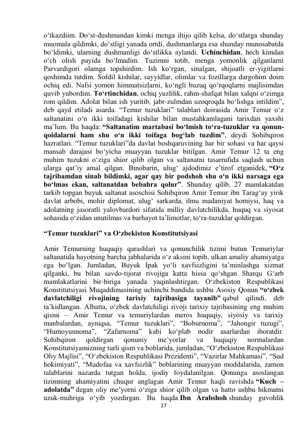  
27 
o‘tkazdiim. Do‘st-dushmandan kimki menga iltijo qilib kelsa, do‘stlarga shunday 
muomala qildimki, do‘stligi yanada ortdi, dushmanlarga esa shunday munosabatda 
bo‘ldimki, ularning dushmanligi do‘stlikka aylandi. Uchinchidan, hech kimdan 
o‘ch olish payida bo‘lmadim. Tuzimni totib, menga yomonlik qilganlarni 
Parvardigori olamga topshirdim. Ish ko‘rgan, sinalgan, shijoatli er-yigitlarni 
qoshimda tutdim. Sofdil kishilar, sayyidlar, olimlar va fozillarga dargohim doim 
ochiq edi. Nafsi yomon himmatsizlarni, ko‘ngli buzuq qo‘rqoqlarni majlisimdan 
quvib yubordim. To‘rtinchidan, ochiq yuzlilik, rahm-shafqat bilan xalqni o‘zimga 
rom qildim. Adolat bilan ish yuritib, jabr-zulmdan uzoqroqda bo‘lishga intildim”, 
deb qayd etiladi asarda. “Temur tuzuklari” talablari doirasida Amir Temur o‘z 
saltanatini o‘n ikki toifadagi kishilar bilan mustahkamlagani tarixdan yaxshi 
ma’lum. Bu haqda: “Saltanatim martabasi bo‘lmish to‘ra-tuzuklar va qonun-
qoidalarni ham shu o‘n ikki toifaga bog‘lab tuzdim”, deydi Sohibqiron 
hazratlari. “Temur tuzuklari”da davlat boshqaruvining har bir sohasi va har qaysi 
mansab darajasi bo‘yicha muayyan tuzuklar bitilgan. Amir Temur 12 ta eng 
muhim tuzukni o‘ziga shior qilib olgan va saltanatni tasarrufida saqlash uchun 
ularga qat’iy amal qilgan. Binobarin, ulug‘ ajdodimiz e’tirof etganidek, “O‘z 
tajribamdan sinab bildimki, agar qay bir podshoh shu o‘n ikki narsaga ega 
bo‘lmas ekan, saltanatdan bebahra qolur”. Shunday qilib, 27 mamlakatdan 
tarkib topgan buyuk saltanat asoschisi Sohibqiron Amir Temur ibn Tarag‘ay yirik 
davlat arbobi, mohir diplomat, ulug‘ sarkarda, ilmu madaniyat homiysi, haq va 
adolatning jasoratli yalovbardori sifatida milliy davlatchilikda, huquq va siyosat 
sohasida o‘zidan unutilmas va barhayot ta’limotlar, to‘ra-tuzuklar qoldirgan. 
“Temur tuzuklari” va O‘zbekiston Konstitutsiyasi 
Amir Temurning huquqiy qarashlari va qonunchilik tizimi butun Temuriylar 
saltanatida hayotning barcha jabhalarida o‘z aksini topib, ulkan amaliy ahamiyatga 
ega bo‘lgan. Jumladan, Buyuk Ipak yo‘li xavfsizligini ta’minlashga xizmat 
qilganki, bu bilan savdo-tijorat rivojiga katta hissa qo‘shgan Sharqu G‘arb 
mamlakatlarini bir-biriga yanada yaqinlashtirgan. O‘zbekiston Respublikasi 
Konstitutsiyasi Muqaddimasining uchinchi bandida ushbu Asosiy Qonun “o‘zbek 
davlatchiligi rivojining tarixiy tajribasiga tayanib” qabul qilindi, deb 
ta’kidlangan. Albatta, o‘zbek davlatchiligi rivoji tarixiy tajribasining eng muhim 
qismi – Amir Temur va temuriylardan meros huquqiy, siyosiy va tarixiy 
manbalardan, ayniqsa, “Temur tuzuklari”, “Boburnoma”, “Jahongir tuzugi”, 
“Humoyunnoma”, “Zafarnoma” kabi ko‘plab nodir asarlardan iboratdir. 
Sohibqiron 
qoldirgan 
qonuniy 
me’yorlar 
va 
huquqiy 
normalardan 
Konstitutsiyamizning turli qism va boblarida, jumladan, “O‘zbekiston Respublikasi 
Oliy Majlisi”, “O‘zbekiston Respublikasi Prezidenti”, “Vazirlar Mahkamasi”, “Sud 
hokimiyati”, “Mudofaa va xavfsizlik” boblarining muayyan moddalarida, zamon 
talablarini nazarda tutgan holda, ijodiy foydalanilgan. Qonunga asoslangan 
tizimning ahamiyatini chuqur anglagan Amir Temur haqli ravishda “Kuch – 
adolatda” degan oliy me’yorni o‘ziga shior qilib olgan va hatto ushbu hikmatni 
uzuk-muhriga o‘yib yozdirgan. Bu haqda Ibn Arabshoh shunday guvohlik 
