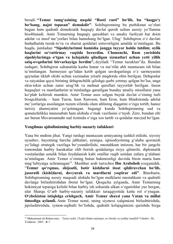  
28 
beradi: “Temur tamg‘asining naqshi “Rosti rasti” bo‘lib, bu “haqgo‘y 
bo‘lsang, najot topasan” demakdir”. Sohibqironning bu purhikmat so‘zlari 
bugun ham qudratli demokratik huquqiy davlat qurish uchun asosiy yo‘llanma 
hisoblanadi. Amir Temurning huquqiy qarashlari va amaliy faoliyati har doim 
adolat va insof me’yorlari bilan hamohang bo‘lgan. Ulug‘ Sohibqiron o‘z davlati 
hududlarida tuzuk-to‘ra va shariat qoidalari ustuvorligini amalda ta’minlagan. Bu 
haqda, jumladan: “Sipohiylarimni hamisha jangga tayyor holda tutdim; oylik 
haqlarini so‘rattirmay vaqtida berardim. Chunonchi, Rum yurishida 
sipohiylarimga o‘tgan va kelajakda qiladigan xizmatlari uchun yetti yillik 
oziq-ovqatlarini birvarkayiga berdim”, deyiladi “Temur tuzuklari”da. Bundan 
tashqari, Sohibqiron saltanatida kasbu hunar va ma’rifat ahli muntazam ish bilan 
ta’minlangan. Sarmoyasi qo‘lidan ketib qolgan savdogarlarga o‘z sarmoyasini 
qaytadan tiklab olishi uchun xazinadan yetarli miqdorda oltin berilgan. Dehqonlar 
va raiyatdan qaysi birining dehqonchilik qilishga qurbi yetmay qolgan bo‘lsa, unga 
ekin-tekin uchun zarur urug‘lik va mehnat qurollari tayyorlab berilgan. Inson 
huquqlari va manfaatlarini ta’minlashga qaratilgan bunday amaliy misollarni yana 
ko‘plab keltirish mumkin. Amir Temur asos solgan buyuk davlat o‘zining turli 
bosqichlarida – ham Turon, ham Xuroson, ham Eron, ham Hindistonda adolat 
me’yorlariga asoslangan tuzum sifatida olam ahlining diqqatini o‘ziga tortib, hanuz 
tarixiy ahamiyatini yo‘qotmagan. bugungi kunda Sohibqironning sud va 
qonunchilikka munosabati ham alohida o‘rnak vazifasini o‘taydi. Zero, bundan olti 
asr burun Movarounnahr sud tizimida o‘ziga xos tartib va qoidalar mavjud bo‘lgan. 
Yengilmas ajdodimizning harbiy-nazariy tafakkuri 
Yana bir muhim jihat. Yangi turdagi muntazam armiyaning tashkil etilishi, siyosiy 
uyushuv, hayotning barcha jabhalari, ayniqsa, iqtisodiyotning g‘alaba qozonish 
yo‘lidagi strategik vazifaga bo‘ysundirilishi, mustahkam intizom, har bir jangchi 
tomonidan harbiy harakatlar olib borish qoidalariga rioya qilinishi, diplomatik 
vositalardan ustalik bilan foydalanish kabi omillar raqib ustidan zafaru g‘alabani 
ta’minlagan. Amir Temur o‘zining butun hukmronligi davrida biron marta ham 
mag‘lubiyatga uchramagan12. Mashhur arab tarixchisi Ibn Arabshoh yozganidek, 
“Temur qo‘rqmas, shijoatli, botir kishilarni itoat qildiruvchan bo‘lib, 
jasoratli (kishi)larni, dovyurak va mardlarni yoqtirar edi”. Binobarin, 
Sohibqironning asosiy maqsadi alohida bo‘lgan mulklarni mustahkam va qudratli 
davlatga birlashtirishdan iborat bo‘lgan. Qisqacha aytganda, Amir Temurning 
hokimiyat tepasiga kelishi bilan harbiy ish sohasida ulkan o‘zgarishlar yuz bergan, 
ular Sharqu G‘arb harbiy-nazariy tafakkuri taraqqiyotida katta rol o‘ynagan. 
O‘zbekiston istiqlolga erishgach, Amir Temur shaxsi yana Vatan va millat 
timsoliga aylandi. Amir Temur nomi, uning siymosi xalqimizni birlashtirishda, 
jipslashtirishda, iymon-oqibatli bo‘lishda, qudratli kelajagimizni qurishda bizga 
                                                           
12 Muhammad ali Balijuvoniy – Tarixi nofei. (Tojik tilidan tarjimasi, so’zboshi va izohlar muallifi Vohidov. Sh. 
Toshkent:. 2001 –B 3 
