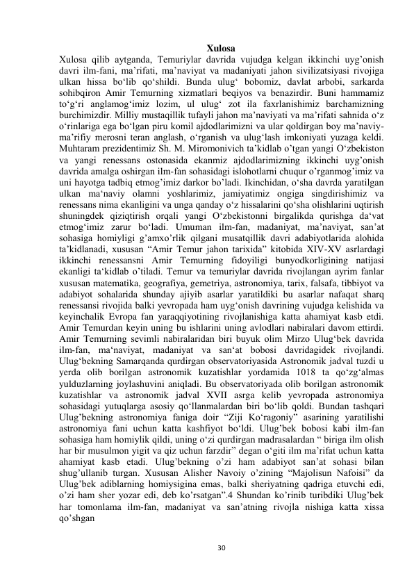  
30 
Xulosa 
Xulosa qilib aytganda, Temuriylar davrida vujudga kelgan ikkinchi uyg’onish 
davri ilm-fani, ma’rifati, ma’naviyat va madaniyati jahon sivilizatsiyasi rivojiga 
ulkan hissa bo‘lib qo‘shildi. Bunda ulug‘ bobomiz, davlat arbobi, sarkarda 
sohibqiron Amir Temurning xizmatlari beqiyos va benazirdir. Buni hammamiz 
to‘g‘ri anglamog‘imiz lozim, ul ulug‘ zot ila faxrlanishimiz barchamizning 
burchimizdir. Milliy mustaqillik tufayli jahon ma’naviyati va ma’rifati sahnida o‘z 
o‘rinlariga ega bo‘lgan piru komil ajdodlarimizni va ular qoldirgan boy ma’naviy-
ma’rifiy merosni teran anglash, o‘rganish va ulug‘lash imkoniyati yuzaga keldi. 
Muhtaram prezidentimiz Sh. M. Miromonivich ta’kidlab o’tgan yangi O‘zbekiston 
va yangi renessans ostonasida ekanmiz ajdodlarimizning ikkinchi uyg’onish 
davrida amalga oshirgan ilm-fan sohasidagi islohotlarni chuqur o’rganmog’imiz va 
uni hayotga tadbiq etmog’imiz darkor bo’ladi. Ikinchidan, o‘sha davrda yaratilgan 
ulkan ma‘naviy olamni yoshlarimiz, jamiyatimiz ongiga singdirishimiz va 
renessans nima ekanligini va unga qanday o‘z hissalarini qo‘sha olishlarini uqtirish 
shuningdek qiziqtirish orqali yangi O‘zbekistonni birgalikda qurishga da‘vat 
etmog‘imiz zarur bo‘ladi. Umuman ilm-fan, madaniyat, ma’naviyat, san’at 
sohasiga homiyligi g’amxo’rlik qilgani musatqillik davri adabiyotlarida alohida 
ta’kidlanadi, xususan “Amir Temur jahon tarixida” kitobida XIV-XV asrlardagi 
ikkinchi renessansni Amir Temurning fidoyiligi bunyodkorligining natijasi 
ekanligi ta‘kidlab o’tiladi. Temur va temuriylar davrida rivojlangan ayrim fanlar 
xususan matematika, geografiya, gemetriya, astronomiya, tarix, falsafa, tibbiyot va 
adabiyot sohalarida shunday ajiyib asarlar yaratildiki bu asarlar nafaqat sharq 
renessansi rivojida balki yevropada ham uyg‘onish davrining vujudga kelishida va 
keyinchalik Evropa fan yaraqqiyotining rivojlanishiga katta ahamiyat kasb etdi. 
Amir Temurdan keyin uning bu ishlarini uning avlodlari nabiralari davom ettirdi. 
Amir Temurning sevimli nabiralaridan biri buyuk olim Mirzo Ulug‘bek davrida 
ilm-fan, ma‘naviyat, madaniyat va san‘at bobosi davridagidek rivojlandi. 
Ulug‘bekning Samarqanda qurdirgan observatoriyasida Astronomik jadval tuzdi u 
yerda olib borilgan astronomik kuzatishlar yordamida 1018 ta qo‘zg‘almas 
yulduzlarning joylashuvini aniqladi. Bu observatoriyada olib borilgan astronomik 
kuzatishlar va astronomik jadval XVII asrga kelib yevropada astronomiya 
sohasidagi yutuqlarga asosiy qo‘llanmalardan biri bo‘lib qoldi. Bundan tashqari 
Ulug’bekning astronomiya faniga doir “Ziji Ko‘ragoniy” asarining yaratilishi 
astronomiya fani uchun katta kashfiyot bo‘ldi. Ulug’bek bobosi kabi ilm-fan 
sohasiga ham homiylik qildi, uning o‘zi qurdirgan madrasalardan “ biriga ilm olish 
har bir musulmon yigit va qiz uchun farzdir” degan o‘giti ilm ma’rifat uchun katta 
ahamiyat kasb etadi. Ulug’bekning o’zi ham adabiyot san’at sohasi bilan 
shug’ullanib turgan. Xususan Alisher Navoiy o’zining “Majolisun Nafoisi” da 
Ulug’bek adiblarning homiysigina emas, balki sheriyatning qadriga etuvchi edi, 
o’zi ham sher yozar edi, deb ko’rsatgan”.4 Shundan ko’rinib turibdiki Ulug’bek 
har tomonlama ilm-fan, madaniyat va san’atning rivojla nishiga katta xissa 
qo’shgan 
 
