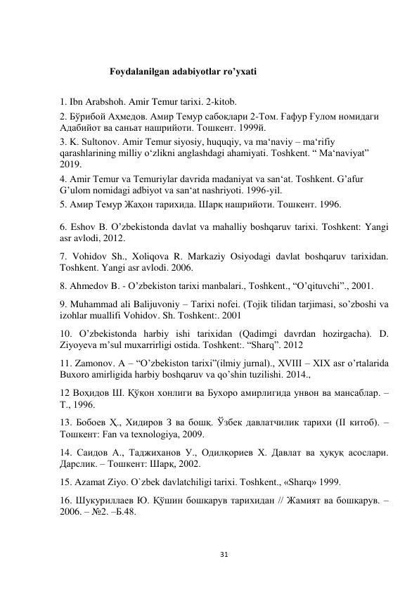  
31 
 
 
Foydalanilgan adabiyotlar ro’yxati 
 
 
1. Ibn Arabshoh. Amir Temur tarixi. 2-kitob.  
2. Бўрибой Аҳмедов. Амир Темур сабоқлари 2-Том. Ғафур Ғулом номидаги 
Адабийот ва саньат нашрийоти. Тошкент. 1999й.  
3. K. Sultonov. Amir Temur siyosiy, huquqiy, va ma‘naviy – ma‘rifiy 
qarashlarining milliy o‘zlikni anglashdagi ahamiyati. Toshkent. “ Ma‘naviyat” 
2019.  
4. Amir Temur va Temuriylar davrida madaniyat va san‘at. Toshkent. G’afur 
G’ulom nomidagi adbiyot va san‘at nashriyoti. 1996-yil.  
5. Амир Темур Жаҳон тарихида. Шарқ нашрийоти. Тошкент. 1996.  
 
6. Eshov B. O’zbekistonda davlat va mahalliy boshqaruv tarixi. Toshkent: Yangi 
asr avlodi, 2012.  
7. Vohidov Sh., Xoliqova R. Markaziy Osiyodagi davlat boshqaruv tarixidan. 
Toshkent. Yangi asr avlodi. 2006.  
8. Ahmedov B. - O’zbekiston tarixi manbalari., Toshkent., “O’qituvchi”., 2001.  
9. Muhammad ali Balijuvoniy – Tarixi nofei. (Tojik tilidan tarjimasi, so’zboshi va 
izohlar muallifi Vohidov. Sh. Toshkent:. 2001  
10. O’zbekistonda harbiy ishi tarixidan (Qadimgi davrdan hozirgacha). D. 
Ziyoyeva m’sul muxarrirligi ostida. Toshkent:. “Sharq”. 2012  
11. Zamonov. A – “O’zbekiston tarixi”(ilmiy jurnal)., XVIII – XIX asr o’rtalarida 
Buxoro amirligida harbiy boshqaruv va qo’shin tuzilishi. 2014.,  
12 Воҳидов Ш. Қўқон хонлиги ва Бухоро амирлигида унвон ва мансаблар. –
Т., 1996.  
13. Бобоев Ҳ., Хидиров З ва бошқ. Ўзбек давлатчилик тарихи (II китоб). –
Тошкент: Fan va texnologiya, 2009.  
14. Саидов А., Таджиханов У., Одилқориев Х. Давлат ва ҳуқуқ асослари. 
Дарслик. – Тошкент: Шарқ, 2002.  
15. Azamat Ziyo. O`zbek davlatchiligi tarixi. Toshkent., «Sharq» 1999.  
16. Шукуриллаев Ю. Қўшин бошқарув тарихидан // Жамият ва бошқарув. – 
2006. – №2. –Б.48.  
 
