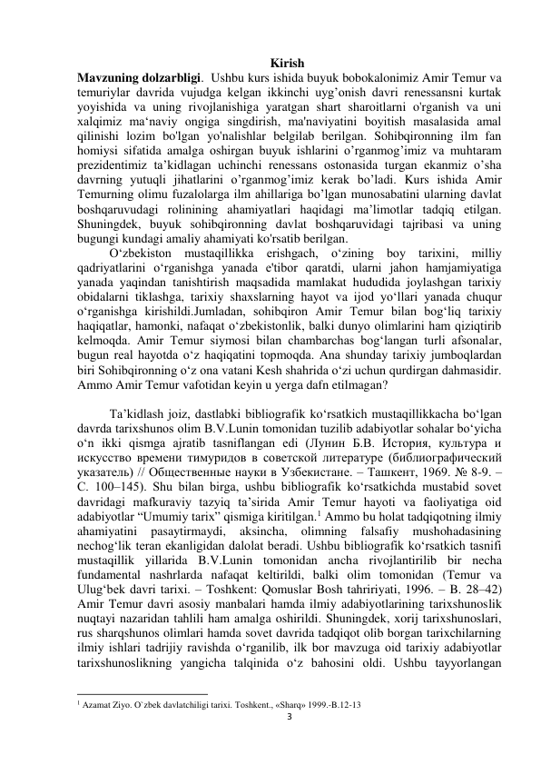  
3 
Kirish 
Mavzuning dolzarbligi.  Ushbu kurs ishida buyuk bobokalonimiz Amir Temur va 
temuriylar davrida vujudga kelgan ikkinchi uyg’onish davri renessansni kurtak 
yoyishida va uning rivojlanishiga yaratgan shart sharoitlarni o'rganish va uni 
xalqimiz ma‘naviy ongiga singdirish, ma'naviyatini boyitish masalasida amal 
qilinishi lozim bo'lgan yo'nalishlar belgilab berilgan. Sohibqironning ilm fan 
homiysi sifatida amalga oshirgan buyuk ishlarini o’rganmog’imiz va muhtaram 
prezidentimiz ta’kidlagan uchinchi renessans ostonasida turgan ekanmiz o’sha 
davrning yutuqli jihatlarini o’rganmog’imiz kerak bo’ladi. Kurs ishida Amir 
Temurning olimu fuzalolarga ilm ahillariga bo’lgan munosabatini ularning davlat 
boshqaruvudagi rolinining ahamiyatlari haqidagi ma’limotlar tadqiq etilgan. 
Shuningdek, buyuk sohibqironning davlat boshqaruvidagi tajribasi va uning 
bugungi kundagi amaliy ahamiyati ko'rsatib berilgan.   
O‘zbekiston mustaqillikka erishgach, o‘zining boy tarixini, milliy 
qadriyatlarini o‘rganishga yanada e'tibor qaratdi, ularni jahon hamjamiyatiga 
yanada yaqindan tanishtirish maqsadida mamlakat hududida joylashgan tarixiy 
obidalarni tiklashga, tarixiy shaxslarning hayot va ijod yo‘llari yanada chuqur 
o‘rganishga kirishildi.Jumladan, sohibqiron Amir Temur bilan bog‘liq tarixiy 
haqiqatlar, hamonki, nafaqat o‘zbekistonlik, balki dunyo olimlarini ham qiziqtirib 
kelmoqda. Amir Temur siymosi bilan chambarchas bog‘langan turli afsonalar, 
bugun real hayotda o‘z haqiqatini topmoqda. Ana shunday tarixiy jumboqlardan 
biri Sohibqironning o‘z ona vatani Kesh shahrida o‘zi uchun qurdirgan dahmasidir. 
Ammo Amir Temur vafotidan keyin u yerga dafn etilmagan? 
 
Ta’kidlash joiz, dastlabki bibliografik ko‘rsatkich mustaqillikkacha bo‘lgan 
davrda tarixshunos olim B.V.Lunin tomonidan tuzilib adabiyotlar sohalar bo‘yicha 
o‘n ikki qismga ajratib tasniflangan edi (Лунин Б.В. История, культура и 
искусство времени тимуридов в советской литературе (библиографический 
указатель) // Общественные науки в Узбекистане. – Ташкент, 1969. № 8-9. – 
С. 100–145). Shu bilan birga, ushbu bibliografik ko‘rsatkichda mustabid sovet 
davridagi mafkuraviy tazyiq ta’sirida Amir Temur hayoti va faoliyatiga oid 
adabiyotlar “Umumiy tarix” qismiga kiritilgan.1 Ammo bu holat tadqiqotning ilmiy 
ahamiyatini 
pasaytirmaydi, 
aksincha, 
olimning 
falsafiy 
mushohadasining 
nechog‘lik teran ekanligidan dalolat beradi. Ushbu bibliografik ko‘rsatkich tasnifi 
mustaqillik yillarida B.V.Lunin tomonidan ancha rivojlantirilib bir necha 
fundamental nashrlarda nafaqat keltirildi, balki olim tomonidan (Temur va 
Ulug‘bek davri tarixi. – Toshkent: Qomuslar Bosh tahririyati, 1996. – B. 28–42) 
Amir Temur davri asosiy manbalari hamda ilmiy adabiyotlarining tarixshunoslik 
nuqtayi nazaridan tahlili ham amalga oshirildi. Shuningdek, xorij tarixshunoslari, 
rus sharqshunos olimlari hamda sovet davrida tadqiqot olib borgan tarixchilarning 
ilmiy ishlari tadrijiy ravishda o‘rganilib, ilk bor mavzuga oid tarixiy adabiyotlar 
tarixshunoslikning yangicha talqinida o‘z bahosini oldi. Ushbu tayyorlangan 
                                                           
1 Azamat Ziyo. O`zbek davlatchiligi tarixi. Toshkent., «Sharq» 1999.-B.12-13 
