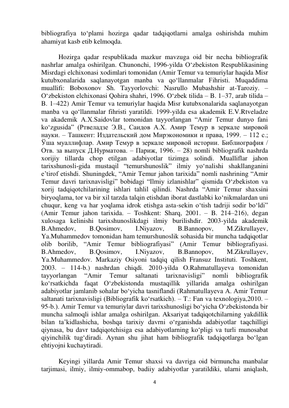  
4 
bibliografiya to‘plami hozirga qadar tadqiqotlarni amalga oshirishda muhim 
ahamiyat kasb etib kelmoqda. 
 
Hozirga qadar respublikada mazkur mavzuga oid bir necha bibliografik 
nashrlar amalga oshirilgan. Chunonchi, 1996-yilda O‘zbekiston Respublikasining 
Misrdagi elchixonasi xodimlari tomonidan (Amir Temur va temuriylar haqida Misr 
kutubxonalarida saqlanayotgan manba va qo‘llanmalar Fihristi. Muqaddima 
muallifi: Boboxonov Sh. Tayyorlovchi: Nasrullo Mubashshir at-Taroziy. – 
O‘zbekiston elchixonasi Qohira shahri, 1996. O‘zbek tilida – B. 1–37, arab tilida – 
B. 1–422) Amir Temur va temuriylar haqida Misr kutubxonalarida saqlanayotgan 
manba va qo‘llanmalar fihristi yaratildi. 1999-yilda esa akademik E.V.Rtveladze 
va akademik A.X.Saidovlar tomonidan tayyorlangan “Amir Temur dunyo fani 
ko‘zgusida” (Ртвеладзе Э.В., Саидов А.Х. Амир Темур в зеркале мировой 
науки. – Ташкент: Издательский дом Мирэкономики и права, 1999. – 112 с.; 
Ўша муаллифлар. Амир Темур в зеркале мировой истории. Библиография / 
Отв. за выпуск Д.Нурматова. – Париж, 1996. – 28) nomli bibliografik nashrda 
xorijiy tillarda chop etilgan adabiyotlar tizimga solindi. Mualliflar jahon 
tarixshunosli­gida mustaqil “temurshunoslik” ilmiy yo‘nalishi shakllanganini 
e’tirof etishdi. Shuningdek, “Amir Temur jahon tarixida” nomli nashrining “Amir 
Temur davri tarixnavisligi” bobidagi “Ilmiy izlanishlar” qismida O‘zbekiston va 
xorij tadqiqotchilarining ishlari tahlil qilindi. Nashrda “Amir Temur shaxsini 
biryoqlama, tor va bir xil tarzda talqin etishdan iborat dastlabki ko‘nikmalardan uni 
chuqur, keng va har yoqlama idrok etishga asta-sekin o‘tish tadriji sodir bo‘ldi” 
(Amir Temur jahon tarixida. – Toshkent: Sharq, 2001. – B. 214–216), degan 
xulosaga kelinishi tarixshunoslikdagi ilmiy burilishdir. 2003-yilda akademik 
B.Ahmedov, 
B.Qosimov, 
I.Niyazov, 
B.Bannopov, 
M.Zikrullayev, 
Ya.Muhammedov tomonidan ham temurshunoslik sohasida bir muncha tadqiqotlar 
olib borilib, “Amir Temur bibliografiyasi” (Amir Temur bibliografiyasi. 
B.Ahmedov, 
B.Qosimov, 
I.Niyazov, 
B.Bannopov, 
M.Zikrullayev, 
Ya.Muhammedov. Markaziy Osiyoni tadqiq qilish Fransuz Instituti. Toshkent, 
2003. – 114-b.) nashrdan chiqdi. 2010-yilda O.Rahmatullayeva tomonidan 
tayyorlangan 
“Amir 
Temur 
saltanati 
tarixnavisligi” 
nomli 
bibliografik 
ko‘rsatkichda faqat O‘zbekistonda mustaqillik yillarida amalga oshirilgan 
adabiyotlar jamlanib sohalar bo‘yicha tasniflandi (Rahmatullayeva A. Amir Temur 
saltanati tarixnavisligi (Bibliografik ko‘rsatkich). – T.: Fan va texnologiya,2010. – 
95-b.). Amir Temur va temuriylar davri tarixshunosligi bo‘yicha O‘zbekistonda bir 
muncha salmoqli ishlar amalga oshirilgan. Aksariyat tadqiqotchilarning yakdillik 
bilan ta’kidlashicha, boshqa tarixiy davrni o‘rganishda adabiyotlar taqchilligi 
qiynasa, bu davr tadqiqotchisiga esa adabiyotlarning ko‘pligi va turli munosabat 
qiyinchilik tug‘diradi. Aynan shu jihat ham bibliografik tadqiqotlarga bo‘lgan 
ehtiyojni kuchaytiradi.  
 
Keyingi yillarda Amir Temur shaxsi va davriga oid birmuncha manbalar 
tarjimasi, ilmiy, ilmiy-ommabop, badiiy adabiyotlar yaratildiki, ularni aniqlash, 
