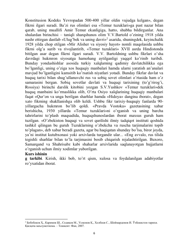  
6 
Konstitusion Kodeks Yevropadan 500-400 yillar oldin vujudga kelgan», degan 
fikrni ilgari suradi. Ba’zi rus olimlari esa «Temur tuzuklari»ga past nazar bilan 
qarab, uning muallifi Amir Temur ekanligiga, hatto, shubha bildirganlar. Ana 
shulardan birinchisi – taniqli sharqshunos olim V.V.Bartold o’zining 1918 yilda 
nashr ettirgan dastlab «Ulug’bek va uning davri»2 asarida, shuningdek, keyinchalik 
1928 yilda chop etilgan «Mir Alisher va siyosiy hayot» nomli maqolasida ushbu 
fikrni olg’a surib va rivojlantirib, «Temur tuzuklari» XVII asrda Hindistonda 
bitilgan asar degan fikrni ilgari suradi. V.V. Bartoldning ushbu fikrlari o’sha 
davrdagi hukmron siyosatga hamohang aytilganligi yaqqol ko’rinib turibdi. 
Bunday yondashishlar asosida turkiy xalqlarning qadimiy davlatchilikka ega 
bo’lganligi, uning o’ziga xos huquqiy manbalari hamda ularni yaratish an’analari 
mavjud bo’lganligini kamsitib ko’rsatish niyatlari yotadi. Bunday fikrlar davlat va 
huquq tarixi bilan shug’ullanuvchi rus va sobiq sovet olimlari o’rtasida ham o’z 
samarasini bergan. Sobiq sovetlar davlati va huquqi tarixining (to’g’rirog’i, 
Rossiya) birinchi darslik kitobini yozgan S.V.Yushkov «Temur tuzuklari»dek 
huquq manbaini ko’rmaslikka olib, O’rta Osiyo xalqlarining huquqiy manbalari 
faqat «Qur’on va unga berilgan sharhlar hamda «Hidoya» dangina iborat», degan 
xato fikrning shakllanishga olib keldi. Ushbu fikr tarixiy-huquqiy fanlarda 90-
yillargacha hukmron bo’lib qoldi. «Pravda Vostoka» gazetasining xabar 
berishicha, 1930 yillarda «Temur tuzuklari»ni o’rganish va uning barcha 
tahrirlarini to’plash maqsadida, huquqshunoslardan iborat maxsus guruh ham 
tuzilgan. «O’zbekiston huquqi va sovet qurilishi ilmiy tadqiqot instituti qoshida 
tashkil qilingan bu guruh Tuzuklarning o’zbekcha va ruscha tarjimalarini topib 
to’plagan», deb xabar beradi gazeta, agar bu haqiqatan shunday bo’lsa, biror joyda, 
ya’ni institut kutubxonasi yoki arxivlarda turgandir ular... «Eng avvalo, rus tilida 
tegishli sharhlar bilan to’la tarjimasini bosib chiqarish rejalashtirilgan. Buxoro, 
Samarqand va Shahrisabz kabi shaharlar arxivlarida saqlanayotgan hujjatlarni 
o’rganish uchun ilmiy xodimlar yuborilgan. 
Kurs ishinin 
g tarkibi. Kirish, ikki bob, to’rt qism, xulosa va foydalanilgan adabiyotlar 
ro’yxatidan iborat. 
 
 
                                                           
2 Бобобеков Ҳ., Каримов Ш., Содиқов М., Усмонов Қ., Холбоев С., Шоймардонов И. Ўзбекистон тарихи. 
Қисқача маълумотнома. – Тошкент: Фан, 2007.  
 
