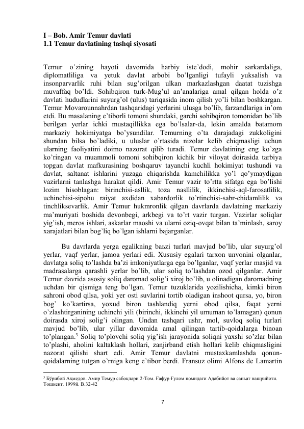  
7 
I – Bob. Amir Temur davlati 
1.1 Temur davlatining tashqi siyosati 
 
Temur o’zining hayoti davomida harbiy iste’dodi, mohir sarkardaliga, 
diplomatliliga va yetuk davlat arbobi bo’lganligi tufayli yuksalish va 
insonparvarlik ruhi bilan sug’orilgan ulkan markazlashgan daatat tuzishga 
muvaffaq bo’ldi. Sohibqiron turk-Mug’ul an’analariga amal qilgan holda o’z 
davlati hududlarini suyurg’ol (ulus) tariqasida inom qilish yo’li bilan boshkargan. 
Temur Movarounnahrdan tashqaridagi yerlarini ulusga bo’lib, farzandlariga in’om 
etdi. Bu masalaning e’tiborli tomoni shundaki, garchi sohibqiron tomonidan bo’lib 
berilgan yerlar ichki mustaqillikka ega bo’lsalar-da, lekin amalda batamom 
markaziy hokimiyatga bo’ysundilar. Temurning o’ta darajadagi zukkoligini 
shundan bilsa bo’ladiki, u uluslar o’rtasida nizolar kelib chiqmasligi uchun 
ularning faoliyatini doimo nazorat qilib turadi. Temur davlatining eng ko’zga 
ko’ringan va muammoli tomoni sohibqiron kichik bir viloyat doirasida tarbiya 
topgan davlat mafkurasining boshqaruv tayanchi kuchli hokimiyat tushundi va 
davlat, saltanat ishlarini yuzaga chiqarishda kamchilikka yo’l qo’ymaydigan 
vazirlarni tanlashga harakat qildi. Amir Temur vazir to’rtta sifatga ega bo’lishi 
lozim hisoblagan: birinchisi-asllik, toza nasllilik, ikkinchisi-aql-farosatlilik, 
uchinchisi-sipohu raiyat axdidan xabardorlik to’rtinchisi-sabr-chidamlilik va 
tinchliksevarlik. Amir Temur hukmronlik qilgan davrlarda davlatning markaziy 
ma’muriyati boshida devonbegi, arkbegi va to’rt vazir turgan. Vazirlar soliqlar 
yig’ish, meros ishlari, askarlar maoshi va ularni oziq-ovqat bilan ta’minlash, saroy 
xarajatlari bilan bog’liq bo’lgan ishlarni bajarganlar. 
Bu davrlarda yerga egalikning baьzi turlari mavjud bo’lib, ular suyurg’ol 
yerlar, vaqf yerlar, jamoa yerlari edi. Xususiy egalari tarxon unvonini olganlar, 
davlatga soliq to’lashda ba’zi imkoniyatlarga ega bo’lganlar, vaqf yerlar masjid va 
madrasalarga qarashli yerlar bo’lib, ular soliq to’lashdan ozod qilganlar. Amir 
Temur davrida asosiy soliq daromad solig’i xiroj bo’lib, u olinadigan daromadning 
uchdan bir qismiga teng bo’lgan. Temur tuzuklarida yozilishicha, kimki biron 
sahroni obod qilsa, yoki yer osti suvlarini tortib oladigan inshoot qursa, yo, biron 
bog’ ko’kartirsa, yoxud biron tashlandiq yerni obod qilsa, faqat yerni 
o’zlashtirganining uchinchi yili (birinchi, ikkinchi yil umuman to’lamagan) qonun 
doirasda xiroj solig’i olingan. Undan tashqari ushr, mol, suvloq soliq turlari 
mavjud bo’lib, ular yillar davomida amal qilingan tartib-qoidalarga binoan 
to’plangan.3 Soliq to’plovchi soliq yig’ish jarayonida soliqni yaxshi so’zlar bilan 
to’plashi, aholini kaltaklash hollari, zanjirband etish hollari kelib chiqmasligini 
nazorat qilishi shart edi. Amir Temur davlatni mustaxkamlashda qonun-
qoidalarning tutgan o’rniga keng e’tibor berdi. Fransuz olimi Alfons de Lamartin 
                                                           
3 Бўрибой Аҳмедов. Амир Темур сабоқлари 2-Том. Ғафур Ғулом номидаги Адабийот ва саньат нашрийоти. 
Тошкент. 1999й. B.32-42 
 
