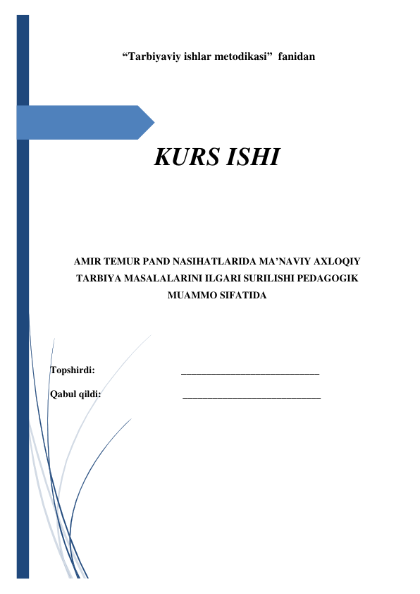  
 
 “Tarbiyaviy ishlar metodikasi”  fanidan 
 
KURS ISHI 
 
 
AMIR TEMUR PAND NASIHATLARIDA MA’NAVIY AXLOQIY 
TARBIYA MASALALARINI ILGARI SURILISHI PEDAGOGIK 
MUAMMO SIFATIDA 
 
  
Topshirdi:                                   ____________________________ 
Qabul qildi:                                 ____________________________ 
                   
 
 
 
                   
 
 
                           
