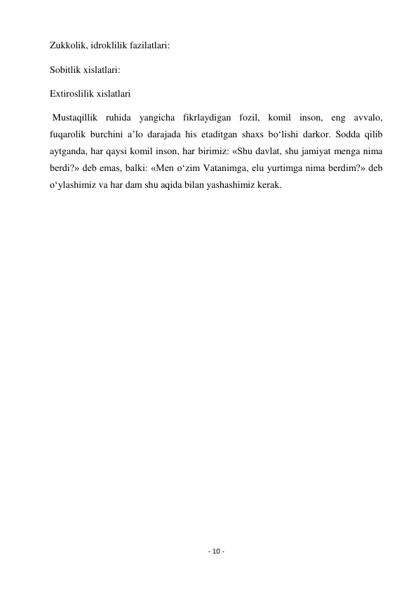 - 10 - 
 
Zukkolik, idroklilik fazilatlari: 
Sobitlik xislatlari: 
Extiroslilik xislatlari 
 Mustaqillik ruhida yangicha fikrlaydigan fozil, komil inson, eng avvalo, 
fuqarolik burchini a’lo darajada his etaditgan shaxs bo‘lishi darkor. Sodda qilib 
aytganda, har qaysi komil inson, har birimiz: «Shu davlat, shu jamiyat menga nima 
berdi?» deb emas, balki: «Men o‘zim Vatanimga, elu yurtimga nima berdim?» deb 
o‘ylashimiz va har dam shu aqida bilan yashashimiz kerak. 
 
 
 
 
 
 
 
 
 
 
 
 
 
 
