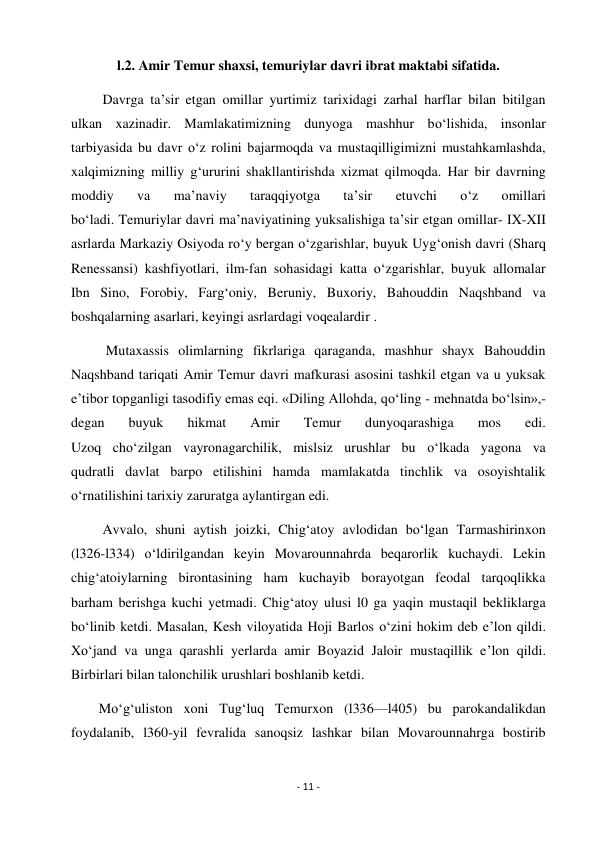 - 11 - 
 
l.2. Amir Temur shaxsi, temuriylar davri ibrat maktabi sifatida. 
         Davrga ta’sir etgan omillar yurtimiz tarixidagi zarhal harflar bilan bitilgan 
ulkan xazinadir. Mamlakatimizning dunyoga mashhur bo‘lishida, insonlar 
tarbiyasida bu davr o‘z rolini bajarmoqda va mustaqilligimizni mustahkamlashda, 
xalqimizning milliy g‘ururini shakllantirishda xizmat qilmoqda. Har bir davrning 
moddiy 
va 
ma’naviy 
taraqqiyotga 
ta’sir 
etuvchi 
o‘z 
omillari 
bo‘ladi. Temuriylar davri ma’naviyatining yuksalishiga ta’sir etgan omillar- IX-XII 
asrlarda Markaziy Osiyoda ro‘y bergan o‘zgarishlar, buyuk Uyg‘onish davri (Sharq 
Renessansi) kashfiyotlari, ilm-fan sohasidagi katta o‘zgarishlar, buyuk allomalar 
Ibn Sino, Forobiy, Farg‘oniy, Beruniy, Buxoriy, Bahouddin Naqshband va 
boshqalarning asarlari, keyingi asrlardagi voqealardir . 
          Mutaxassis olimlarning fikrlariga qaraganda, mashhur shayx Bahouddin 
Naqshband tariqati Amir Temur davri mafkurasi asosini tashkil etgan va u yuksak 
e’tibor topganligi tasodifiy emas eqi. «Diling Allohda, qo‘ling - mehnatda bo‘lsin»,- 
degan 
buyuk 
hikmat 
Amir 
Temur 
dunyoqarashiga 
mos 
edi. 
Uzoq cho‘zilgan vayronagarchilik, mislsiz urushlar bu o‘lkada yagona va 
qudratli davlat barpo etilishini hamda mamlakatda tinchlik va osoyishtalik 
o‘rnatilishini tarixiy zaruratga aylantirgan edi. 
         Avvalo, shuni aytish joizki, Chig‘atoy avlodidan bo‘lgan Tarmashirinxon 
(l326-l334) o‘ldirilgandan keyin Movarounnahrda beqarorlik kuchaydi. Lekin  
chig‘atoiylarning birontasining ham kuchayib borayotgan feodal tarqoqlikka 
barham berishga kuchi yetmadi. Chig‘atoy ulusi l0 ga yaqin mustaqil bekliklarga 
bo‘linib ketdi. Masalan, Kesh viloyatida Hoji Barlos o‘zini hokim deb e’lon qildi. 
Xo‘jand va unga qarashli yerlarda amir Boyazid Jaloir mustaqillik e’lon qildi. 
Birbirlari bilan talonchilik urushlari boshlanib ketdi. 
        Mo‘g‘uliston xoni Tug‘luq Temurxon (l336—l405) bu parokandalikdan 
foydalanib, l360-yil fevralida sanoqsiz lashkar bilan Movarounnahrga bostirib 
