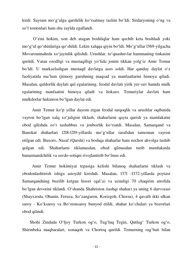 - 12 - 
 
kirdi. Sayram mo‘g‘ulga qarshilik ko‘rsatmay taslim bo‘ldi. Sirdaryoning o‘ng va 
so‘l tomonlari ham shu zaylda egallandi. 
          O‘zini hokim, xon deb atagan boshliqlar ham qochib keta boshladi yoki 
mo‘g‘ul qo‘shinlariga qo‘shildi. Lekin xalqqa qiyin bo‘ldi. Mo‘g‘ullar l369-yilgacha 
Movarounnahrda xo‘jayinlik qilishdi. Urushlar, to‘qnashuvlar hammaning tinkasini 
quritdi. Vatan ozodligi va mustaqilligi yo‘lida jonini tikkan yolg‘iz Amir Temur 
bo‘ldi. U markazlashgan mustaqil davlatga asos soldi. Har qanday daylat o‘z 
faoliyatida ma’lum ijtimoiy guruhning maqsad ya manfaatlarini himoya qiladi. 
Masalan, quldorlik daylati qul egalarining, feodal davlati yirik yer-suv hamda mulk 
egalarining manfaatini himoya qiladi va hokazo. Temuriylar davlati ham 
mulkdorlar hukmron bo‘lgan daylat edi. 
         Amir Temur ko‘p yillar dayom etgan feodal tarqoqlik va urushlar oqibatida 
vayron bo‘lgan xalq xo‘jaligini tiklash, shaharlarni qayta qurish ya mamlakatni 
obod qilishda zo‘r tashabbus va jonbozlik ko‘rsatdi. Masalan, Samarqand va 
Banokat shaharlari l2l8-l2l9-yillarda mo‘g‘ullar tarafidan tamoman vayron 
etilgan edi. Buxoro, Nasaf (Qarshi) va boshqa shaharlar ham nochor ahvolga tushib 
qolgan edi. Shaharlarni tiklamasdan, obod qilmasdan turib mamlakatda 
hunarmandchilik va savdo-sotiqni rivojlantirib bo‘lmas edi. 
         Amir Temur hokimiyat tepasiga kelishi bilanoq shaharlarni tiklash va 
obodonlashtirish ishiga astoydil kirishdi. Masalan, l37l -l372-yillarda poytaxt 
Samarqandning buzilib ketgan hisori (qal’a) va uzunligi 70 chaqirim atrofida 
bo‘lgan devorini tiklatdi. O‘shanda Shahriston (tashqi shahar) ya uning 6 darvozasi 
(Shayxzoda, Ohanin, Feruza, So‘zangaron, Korizgoh, Chorsu), 4 qavatli ikki ulkan  
saroy - Ko‘ksaroy va Bo‘stonsaroy bunyod etildi, shahar ko‘chalari ya bozorlari 
obod qilindi. 
       Shohi Zindada O‘ljoy Turkon og‘o, Tug‘luq Tegin, Qutlug‘ Turkon og‘o, 
Shirinbeka maqbaralari, xonaqoh va Chortoq qurildi. Temurning rag‘bati bilan 
