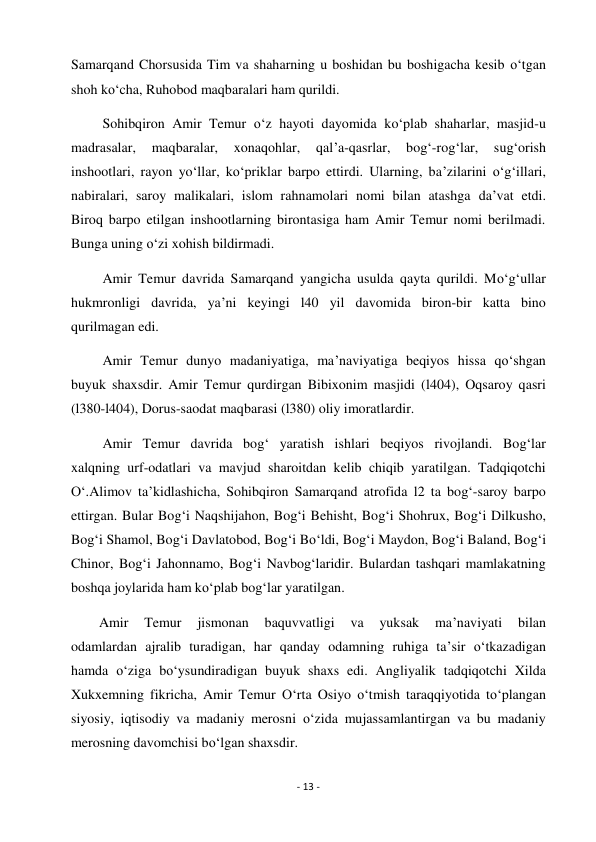 - 13 - 
 
Samarqand Chorsusida Tim va shaharning u boshidan bu boshigacha kesib o‘tgan 
shoh ko‘cha, Ruhobod maqbaralari ham qurildi. 
         Sohibqiron Amir Temur o‘z hayoti dayomida ko‘plab shaharlar, masjid-u 
madrasalar, 
maqbaralar, 
xonaqohlar, 
qal’a-qasrlar, 
bog‘-rog‘lar, 
sug‘orish 
inshootlari, rayon yo‘llar, ko‘priklar barpo ettirdi. Ularning, ba’zilarini o‘g‘illari, 
nabiralari, saroy malikalari, islom rahnamolari nomi bilan atashga da’vat etdi. 
Biroq barpo etilgan inshootlarning birontasiga ham Amir Temur nomi berilmadi. 
Bunga uning o‘zi xohish bildirmadi. 
         Amir Temur davrida Samarqand yangicha usulda qayta qurildi. Mo‘g‘ullar 
hukmronligi davrida, ya’ni keyingi l40 yil davomida biron-bir katta bino 
qurilmagan edi. 
         Amir Temur dunyo madaniyatiga, ma’naviyatiga beqiyos hissa qo‘shgan 
buyuk shaxsdir. Amir Temur qurdirgan Bibixonim masjidi (l404), Oqsaroy qasri 
(l380-l404), Dorus-saodat maqbarasi (l380) oliy imoratlardir. 
         Amir Temur davrida bog‘ yaratish ishlari beqiyos rivojlandi. Bog‘lar 
xalqning urf-odatlari va mavjud sharoitdan kelib chiqib yaratilgan. Tadqiqotchi 
O‘.Alimov ta’kidlashicha, Sohibqiron Samarqand atrofida l2 ta bog‘-saroy barpo 
ettirgan. Bular Bog‘i Naqshijahon, Bog‘i Behisht, Bog‘i Shohrux, Bog‘i Dilkusho, 
Bog‘i Shamol, Bog‘i Davlatobod, Bog‘i Bo‘ldi, Bog‘i Maydon, Bog‘i Baland, Bog‘i 
Chinor, Bog‘i Jahonnamo, Bog‘i Navbog‘laridir. Bulardan tashqari mamlakatning 
boshqa joylarida ham ko‘plab bog‘lar yaratilgan. 
        Amir 
Temur 
jismonan 
baquvvatligi 
va 
yuksak 
ma’naviyati 
bilan 
odamlardan ajralib turadigan, har qanday odamning ruhiga ta’sir o‘tkazadigan 
hamda o‘ziga bo‘ysundiradigan buyuk shaxs edi. Angliyalik tadqiqotchi Xilda 
Xukxemning fikricha, Amir Temur O‘rta Osiyo o‘tmish taraqqiyotida to‘plangan  
siyosiy, iqtisodiy va madaniy merosni o‘zida mujassamlantirgan va bu madaniy 
merosning davomchisi bo‘lgan shaxsdir. 
