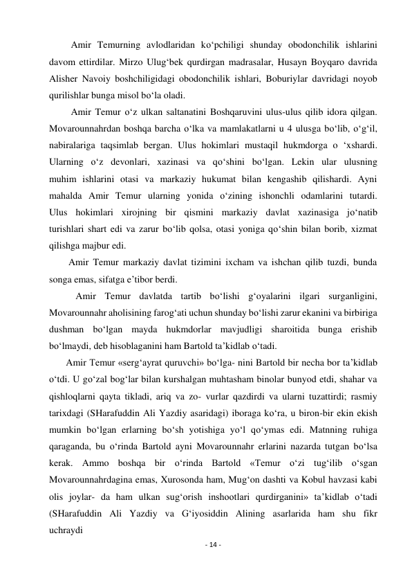 - 14 - 
 
         Amir Temurning avlodlaridan ko‘pchiligi shunday obodonchilik ishlarini 
davom ettirdilar. Mirzo Ulug‘bek qurdirgan madrasalar, Husayn Boyqaro davrida 
Alisher Navoiy boshchiligidagi obodonchilik ishlari, Boburiylar davridagi noyob 
qurilishlar bunga misol bo‘la oladi. 
         Amir Temur o‘z ulkan saltanatini Boshqaruvini ulus-ulus qilib idora qilgan. 
Movarounnahrdan boshqa barcha o‘lka va mamlakatlarni u 4 ulusga bo‘lib, o‘g‘il, 
nabiralariga taqsimlab bergan. Ulus hokimlari mustaqil hukmdorga o ‘xshardi. 
Ularning o‘z devonlari, xazinasi va qo‘shini bo‘lgan. Lekin ular ulusning 
muhim ishlarini otasi va markaziy hukumat bilan kengashib qilishardi. Ayni 
mahalda Amir Temur ularning yonida o‘zining ishonchli odamlarini tutardi. 
Ulus hokimlari xirojning bir qismini markaziy davlat xazinasiga jo‘natib 
turishlari shart edi va zarur bo‘lib qolsa, otasi yoniga qo‘shin bilan borib, xizmat 
qilishga majbur edi. 
        Amir Temur markaziy davlat tizimini ixcham va ishchan qilib tuzdi, bunda 
songa emas, sifatga e’tibor berdi. 
           Amir Temur davlatda tartib bo‘lishi g‘oyalarini ilgari surganligini, 
Movarounnahr aholisining farog‘ati uchun shunday bo‘lishi zarur ekanini va birbiriga 
dushman bo‘lgan mayda hukmdorlar mavjudligi sharoitida bunga erishib 
bo‘lmaydi, deb hisoblaganini ham Bartold ta’kidlab o‘tadi. 
       Amir Temur «serg‘ayrat quruvchi» bo‘lga- nini Bartold bir necha bor ta’kidlab 
o‘tdi. U go‘zal bog‘lar bilan kurshalgan muhtasham binolar bunyod etdi, shahar va 
qishloqlarni qayta tikladi, ariq va zo- vurlar qazdirdi va ularni tuzattirdi; rasmiy 
tarixdagi (SHarafuddin Ali Yazdiy asaridagi) iboraga ko‘ra, u biron-bir ekin ekish 
mumkin bo‘lgan erlarning bo‘sh yotishiga yo‘l qo‘ymas edi. Matnning ruhiga 
qaraganda, bu o‘rinda Bartold ayni Movarounnahr erlarini nazarda tutgan bo‘lsa 
kerak. Ammo boshqa bir o‘rinda Bartold «Temur o‘zi tug‘ilib o‘sgan 
Movarounnahrdagina emas, Xurosonda ham, Mug‘on dashti va Kobul havzasi kabi 
olis joylar- da ham ulkan sug‘orish inshootlari qurdirganini» ta’kidlab o‘tadi 
(SHarafuddin Ali Yazdiy va G‘iyosiddin Alining asarlarida ham shu fikr 
uchraydi 
