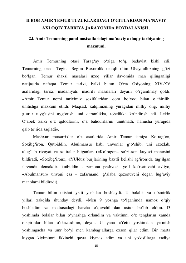 - 15 - 
 
II BOB AMIR TEMUR TUZUKLARIDAGI O‘GITLARDAN MA’NAVIY 
AXLOQIY TARBIYA JARAYONIDA FOYDALANISH . 
2.l. Amir Temurning pand-nasixatlaridagi ma’naviy axloqiy tarbiyaning 
mazmuni. 
 
          Amir Temurning otasi Tarag‘ay o‘ziga to‘q, badavlat kishi edi. 
Temurning onasi Tegina Begim Buxorolik taniqli olim Ubaydulloxning g‘izi 
bo‘lgan. Temur shaxsi masalasi uzoq yillar davomida man qilinganligi 
natijasida nafaqat Temur tarixi, balki butun O‘rta Osiyoning XIV-XV 
asrlaridagi tarixi, madaniyati, maorifi masalalari deyarli o‘rganilmay qoldi. 
«Amir Temur nomi tariximiz soxifalaridan qora bo‘yoq bilan o‘chirilib, 
unitishga maxkum etildi. Maqsad, xalqimizning yuragidan milliy ong, milliy 
g‘urur tuyg‘usini uyg‘otish, uni qaramlikka, tobelikka ko‘ndirish edi. Lekin 
O‘zbek xalki o‘z ajdodlarini, o‘z bahodirlarini unutmadi, hamisha yuragida 
qalb to‘rida saqladi». 
          Mashxur muxarrixlar o‘z asarlarida Amir Temur ismiga Ko‘rag‘on, 
Soxibg‘iron, Qutbiddin, Abulmansur kabi unvonlar g‘o‘shib, uni ezozlab, 
ulug‘lab rivoyat va xotiralar bitganlar. («Ko‘ragon» so‘zi-xon kuyovi manosini 
bildiradi, «Soxibg‘iron», «YUlduz burjlarining baxtli kelishi (g‘iron)da tug‘ilgan 
farzand» demakdir. kutbiddin - zamona peshvosi, yo‘l ko‘rsatuvchi avliyo, 
«Abulmansur» unvoni esa - zafarmand, g‘alaba qozonuvchi degan lug‘aviy 
manolarni bildiradi). 
          Temur bilim olishni yetti yoshdan boshlaydi. U bolalik va o‘smirlik 
yillari xakqida shunday deydi, «Men 9 yoshga to‘lganimda namoz o‘qiy 
boshladim va madrasadagi barcha o‘quvchilardan ustun bo‘lib oldim. l3 
yoshimda bolalar bilan o‘ynashga orlandim va vaktimni o‘z tenglarim xamda 
o‘spirinlar bilan o‘tkazardim», deydi. U yana «Yetti yoshimdan yetmish 
yoshimgacha va umr bo‘yi men kambag‘allarga exson qilar edim. Bir marta 
kiygan kiyimimni ikkinchi qayta kiymas edim va uni yo‘qsillarga xadiya 
