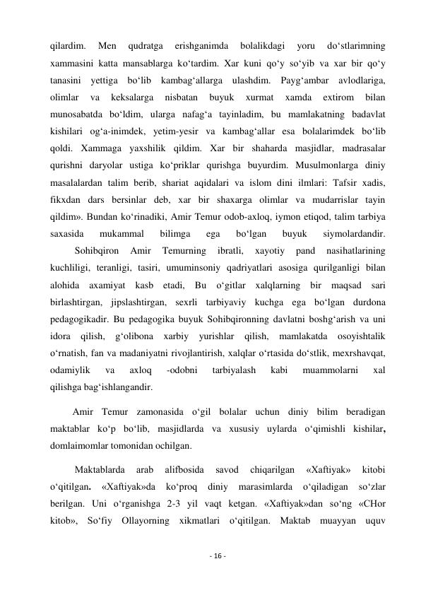 - 16 - 
 
qilardim. 
Men 
qudratga 
erishganimda 
bolalikdagi 
yoru 
do‘stlarimning 
xammasini katta mansablarga ko‘tardim. Xar kuni qo‘y so‘yib va xar bir qo‘y  
tanasini yettiga bo‘lib kambag‘allarga ulashdim. Payg‘ambar avlodlariga, 
olimlar 
va 
keksalarga 
nisbatan 
buyuk 
xurmat 
xamda 
extirom 
bilan 
munosabatda bo‘ldim, ularga nafag‘a tayinladim, bu mamlakatning badavlat 
kishilari og‘a-inimdek, yetim-yesir va kambag‘allar esa bolalarimdek bo‘lib 
qoldi. Xammaga yaxshilik qildim. Xar bir shaharda masjidlar, madrasalar 
qurishni daryolar ustiga ko‘priklar qurishga buyurdim. Musulmonlarga diniy 
masalalardan talim berib, shariat aqidalari va islom dini ilmlari: Tafsir xadis, 
fikxdan dars bersinlar deb, xar bir shaxarga olimlar va mudarrislar tayin 
qildim». Bundan ko‘rinadiki, Amir Temur odob-axloq, iymon etiqod, talim tarbiya 
saxasida 
mukammal 
bilimga 
ega 
bo‘lgan 
buyuk 
siymolardandir. 
          Sohibqiron 
Amir 
Temurning 
ibratli, 
xayotiy 
pand 
nasihatlarining 
kuchliligi, teranligi, tasiri, umuminsoniy qadriyatlari asosiga qurilganligi bilan 
alohida axamiyat kasb etadi, Bu o‘gitlar xalqlarning bir maqsad sari 
birlashtirgan, jipslashtirgan, sexrli tarbiyaviy kuchga ega bo‘lgan durdona 
pedagogikadir. Bu pedagogika buyuk Sohibqironning davlatni boshg‘arish va uni 
idora qilish, g‘olibona xarbiy yurishlar qilish, mamlakatda osoyishtalik 
o‘rnatish, fan va madaniyatni rivojlantirish, xalqlar o‘rtasida do‘stlik, mexrshavqat, 
odamiylik 
va 
axloq 
-odobni 
tarbiyalash 
kabi 
muammolarni 
xal 
qilishga bag‘ishlangandir. 
         Amir Temur zamonasida o‘gil bolalar uchun diniy bilim beradigan 
maktablar ko‘p bo‘lib, masjidlarda va xususiy uylarda o‘qimishli kishilar, 
domlaimomlar tomonidan ochilgan. 
          Maktablarda 
arab 
alifbosida 
savod 
chiqarilgan 
«Xaftiyak» 
kitobi 
o‘qitilgan. 
«Xaftiyak»da 
ko‘proq 
diniy 
marasimlarda 
o‘qiladigan 
so‘zlar 
berilgan. Uni o‘rganishga 2-3 yil vaqt ketgan. «Xaftiyak»dan so‘ng «CHor 
kitob», So‘fiy Ollayorning xikmatlari o‘qitilgan. Maktab muayyan uquv 
