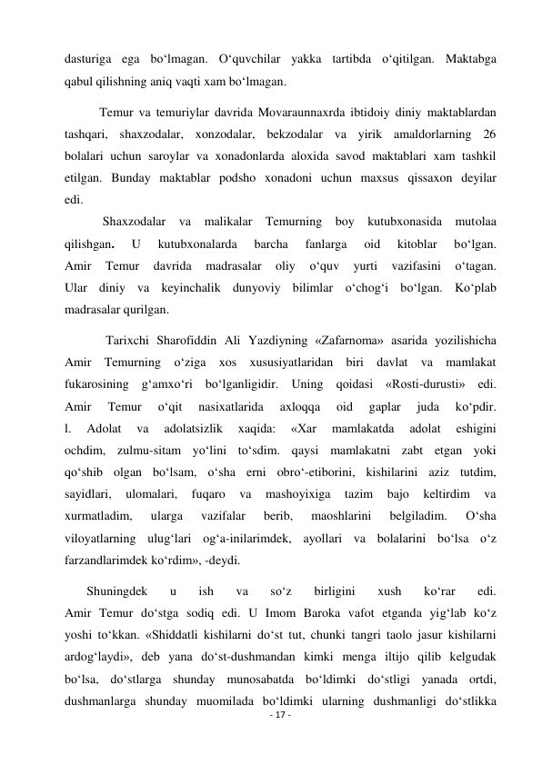 - 17 - 
 
dasturiga ega bo‘lmagan. O‘quvchilar yakka tartibda o‘qitilgan. Maktabga 
qabul qilishning aniq vaqti xam bo‘lmagan. 
           Temur va temuriylar davrida Movaraunnaxrda ibtidoiy diniy maktablardan 
tashqari, shaxzodalar, xonzodalar, bekzodalar va yirik amaldorlarning 26 
bolalari uchun saroylar va xonadonlarda aloxida savod maktablari xam tashkil 
etilgan. Bunday maktablar podsho xonadoni uchun maxsus qissaxon deyilar 
edi. 
            Shaxzodalar va malikalar Temurning boy kutubxonasida mutolaa 
qilishgan. 
U 
kutubxonalarda 
barcha 
fanlarga 
oid 
kitoblar 
bo‘lgan. 
Amir 
Temur 
davrida 
madrasalar 
oliy 
o‘quv 
yurti 
vazifasini 
o‘tagan. 
Ular diniy va keyinchalik dunyoviy bilimlar o‘chog‘i bo‘lgan. Ko‘plab 
madrasalar qurilgan. 
             Tarixchi Sharofiddin Ali Yazdiyning «Zafarnoma» asarida yozilishicha 
Amir Temurning o‘ziga xos xususiyatlaridan biri davlat va mamlakat 
fukarosining g‘amxo‘ri bo‘lganligidir. Uning qoidasi «Rosti-durusti» edi. 
Amir 
Temur 
o‘qit 
nasixatlarida 
axloqqa 
oid 
gaplar 
juda 
ko‘pdir. 
l. 
Adolat 
va 
adolatsizlik 
xaqida: 
«Xar 
mamlakatda 
adolat 
eshigini 
ochdim, zulmu-sitam yo‘lini to‘sdim. qaysi mamlakatni zabt etgan yoki 
qo‘shib olgan bo‘lsam, o‘sha erni obro‘-etiborini, kishilarini aziz tutdim, 
sayidlari, 
ulomalari, 
fuqaro 
va 
mashoyixiga 
tazim 
bajo 
keltirdim 
va 
xurmatladim, 
ularga 
vazifalar 
berib, 
maoshlarini 
belgiladim. 
O‘sha 
viloyatlarning ulug‘lari og‘a-inilarimdek, ayollari va bolalarini bo‘lsa o‘z 
farzandlarimdek ko‘rdim», -deydi. 
       Shuningdek 
u 
ish 
va 
so‘z 
birligini 
xush 
ko‘rar 
edi. 
Amir Temur do‘stga sodiq edi. U Imom Baroka vafot etganda yig‘lab ko‘z 
yoshi to‘kkan. «Shiddatli kishilarni do‘st tut, chunki tangri taolo jasur kishilarni 
ardog‘laydi», deb yana do‘st-dushmandan kimki menga iltijo qilib kelgudak 
bo‘lsa, do‘stlarga shunday munosabatda bo‘ldimki do‘stligi yanada ortdi, 
dushmanlarga shunday muomilada bo‘ldimki ularning dushmanligi do‘stlikka 
